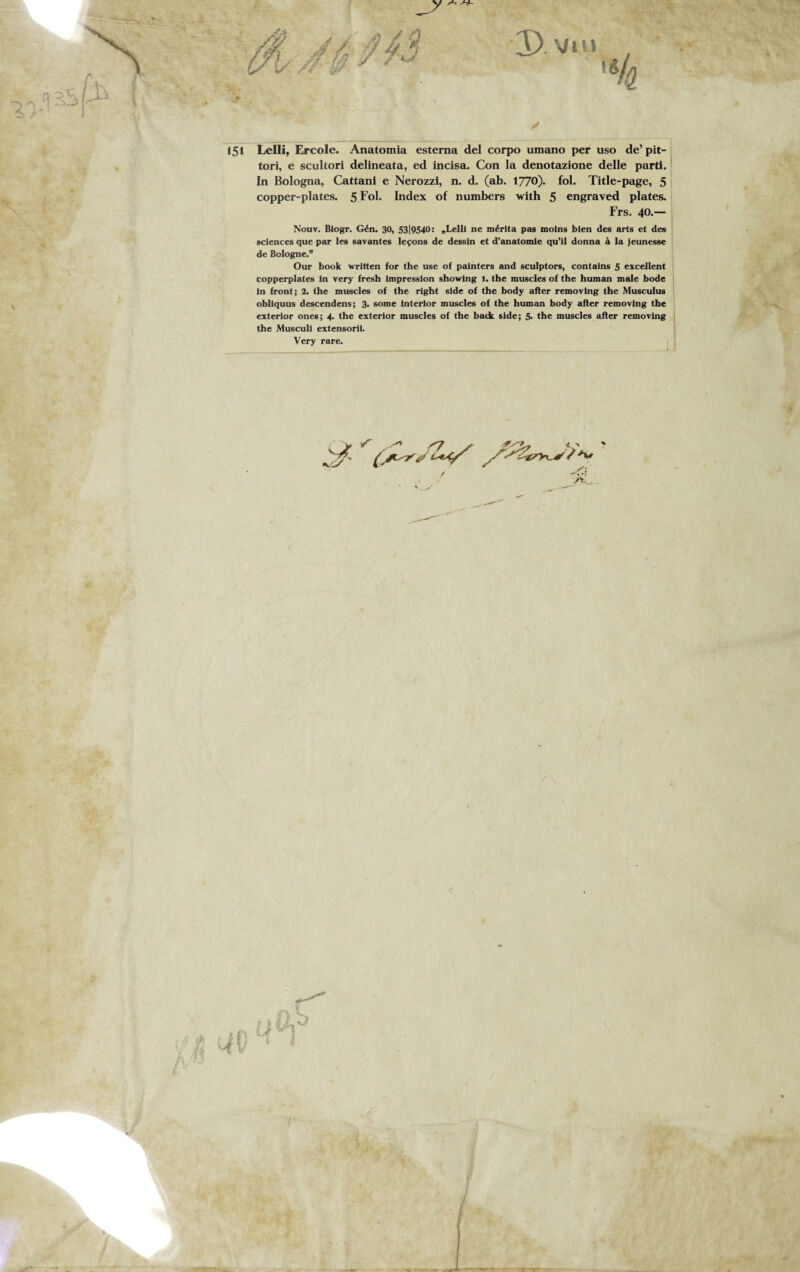 •y s-t >-*- ✓ 151 Lelli, Ercole. Anatomia esterna del corpo umano per uso delit¬ tori, e scultori delineata, ed incisa. Con la denotazione delle parti. In Bologna, Cattani e Nerozzi, n. d. (ab. 1770)- fol. Title-page, 5 copper-plates. 5 Fol* Index of numbers with 5 engraved plates. Frs. 40.— Nouv. Blogr. Gén. 30, 53|9540: „Lelli ne mérita pas motng blen des arts et des Sciences que par les savantes leyons de dessin et d’anatomie qu’il donna à la jeunesse de Bologne.” Our book written for thè use of painters and sculptors, contains 5 excellent copperplates in very fresh impression showlng 1. thè muscles of thè human male bode in front; 2. thè muscles of thè right side of thè body after removing thè Musculus obliquus descendens; 3. some interior muscles of thè human body after removing thè exterior ones; 4. thè exterior muscles of thè back side; 5. thè muscles after removing thè Muscull extensorii. Very rare.