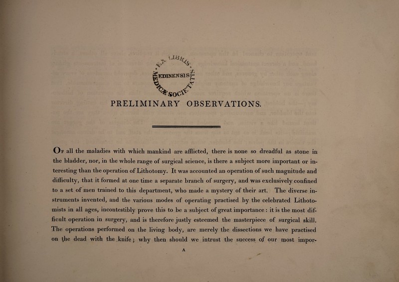 PRELIMINARY OBSERVATIONS. Of all the maladies with which mankind are afflicted, there is none so dreadful as stone in the bladder, nor, in the whole range of surgical science, is there a subject more important or in¬ teresting than the operation of Lithotomy. It was accounted an operation of such magnitude and difficulty, that it formed at one time a separate branch of surgery, and was exclusively confined to a set of men trained to this department, who made a mystery of their art. The diverse in¬ struments invented, and the various modes of operating practised by the celebrated Lithoto- mists in all ages, incontestibly prove this to be a subject of great importance : it is the most dif¬ ficult operation in surgery, and is therefore justly esteemed the masterpiece of surgical skill. The operations performed on the living body, are merely the dissections we have practised on the dead with the knife ; why then should we intrust the success of our most impor-