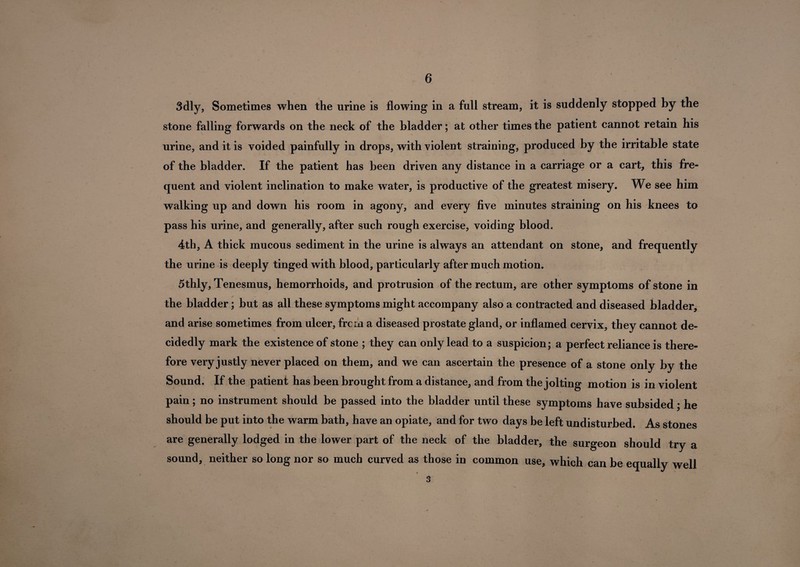 3dly, Sometimes when the urine is flowing in a full stream, it is suddenly stopped by the stone falling forwards on the neck of the bladder; at other times the patient cannot retain his urine, and it is voided painfully in drops, with violent straining, produced by the irritable state of the bladder. If the patient has been driven any distance in a carriage or a cart, this fre¬ quent and violent inclination to make water, is productive of the greatest misery. We see him walking up and down his room in agony, and every five minutes straining on his knees to pass his urine, and generally, after such rough exercise, voiding blood. 4th, A thick mucous sediment in the urine is always an attendant on stone, and frequently the urine is deeply tinged with blood, particularly after much motion. 5thly. Tenesmus, hemorrhoids, and protrusion of the rectum, are other symptoms of stone in the bladder; but as all these symptoms might accompany also a contracted and diseased bladder, and arise sometimes from ulcer, frcm a diseased prostate gland, or inflamed cervix, they cannot de¬ cidedly mark the existence of stone ; they can only lead to a suspicion; a perfect reliance is there¬ by the Sound. If the patient has been brought from a distance, and from the jolting motion is in violent pain; no instrument should be passed into the bladder until these symptoms have subsided; he should be put into the warm bath, have an opiate, and for two days be left undisturbed. As stones are generally lodged in the lower part of the neck of the bladder, the surgeon should try a sound, neither so long nor so much curved as those in common use, which can be equally well s fore very justly never placed on them, and we can ascertain the presence of a stone only