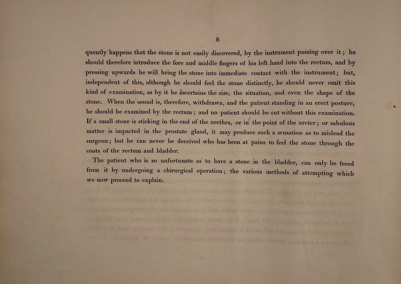 quently happens that the stone is not easily discovered, by the instrument passing over it; he should therefore introduce the fore and middle fingers of his left hand into the rectum, and by pressing upwards he will bring the stone into immediate contact with the instrument; but, independent of this, although he should feel the stone distinctly, he should never omit this kind of examination, as by it he ascertains the size, the situation, and even the shape of the stone. When the sound is, therefore, withdrawn, and the patient standing in an erect posture, he should be examined by the rectum; and no patient should be cut without this examination. If a small stone is sticking in the end of the urethra, or in the point of the ureter; or sabulous matter is impacted in the prostate gland, it may produce such a sensation as to mislead the surgeon; but he can never be deceived who has been at pains to feel the stone through the coats of the rectum and bladder. The patient who is so unfortunate as to have a stone in the bladder, can only be freed from it by undergoing a chirurgical operation; the various methods of attempting which we now proceed to explain.