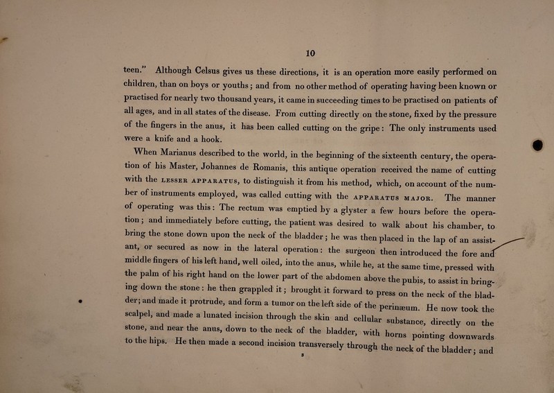 , X teen. Although Celsus gives us these directions, it is an operation more easily performed on children, than on boys or youths; and from no other method of operating having been known or practised for nearly two thousand years, it came in succeeding times to be practised on patients of all ages, and in all states of the disease. From cutting directly on the stone, fixed by the pressure of the fingers in the anus, it has been called cutting on the gripe: The only instruments used were a knife and a hook. When Marianus described to the world, in the beginning of the sixteenth century, the opera¬ tion of his Master, Johannes de Romanis, this antique operation received the name of cutting with the lesser apparatus, to distinguish it from his method, which, on account of the num¬ ber of instruments employed, was called cutting with the apparatus major. The manner of operating was this: The rectum was emptied by a glyster a few hours before the opera¬ tion ; and immediately before cutting, the patient was desired to walk about his chamber, to bring the stone down upon the neck of the bladder; he was then placed in the lap of an assist¬ ant, or secured as now in the lateral operation: the surgeon then introduced the fore ancf middle fingers of his left hand, well oiled, into the anus, while he, at the same time, pressed with the palm of his right hand on the lower part of the abdomen above the pubis, to assist in bring¬ ing down the stone : he then grappled it; brought it forward to press on the neck of the bind¬ er; and made it protrude, and form a tumor on the left side of the perinmum. He now took the scalpel, and made a lunated incision through the skin and cellular substance, directly on the stone, and near the anus down to the neck of the bladder, with horns pointing downwards o e ips. He then made a second incision transversely through the neck of the bladder • and #