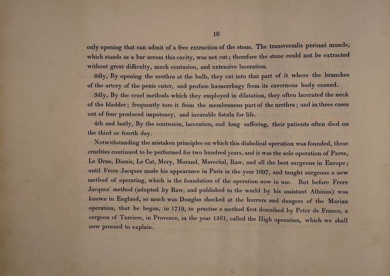 only opening that can admit of a free extraction of the stone. The transversalis perinaei muscle^ which stands as a bar across this cavity, was not cut; therefore the stone could not be extracted without great difficulty, much contusion, and extensive laceration. 2dly, By opening the urethra at the bulb, they cut into that part of it where the branches of the artery of the penis enter, and profuse haemorrhagy from its cavernous body ensued. 3dly, By the cruel methods which they employed in dilatation, they often lacerated the neck of the bladder; frequently tore it from the membranous part of the urethra; and in three cases out of four produced impotency, and incurable fistula for life. 4th and lastly, By the contusion, laceration, and long suffering, their patients often died on the third or fourth day. Notwithstanding the mistaken principles on which this diabolical operation was founded, these cruelties continued to be performed for two hundred years, and it was the sole operation of Paree, Le Dran, Dionis, Le Cat, Mery, Morand, Marechal, Raw, and all the best surgeons in Europe; untd Frere Jacques made his appearance in Paris in the year 1697, and taught surgeons a new method of operating, which is the foundation of the operation now in use. But before Frere Jacques' method (adopted by Raw, and published to the world by his assistant Albinus) was known in England, so much was Douglas shocked at the horrors and dangers of the Marian operation, that he began, in 1719, to practise a method first described by Peter de Franco, a surgeon of Turriere, in Provence, in the year 1561, called the High operation, which we shall now proceed to explain.