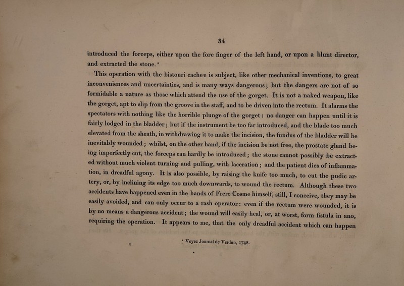 introduced the forceps, either upon the fore finger of the left hand, or upon a blunt director, and extracted the stone.a This operation with the bistouri cache e is subject, like other mechanical inventions, to great inconveniences and uncertainties, and is many ways dangerous; but the dangers are not of so formidable a nature as those which attend the use of the gorget. It is not a naked weapon, like the gorget, apt to slip from the groove in the staff, and to be driven into the rectum. It alarms the spectators with nothing like the horrible plunge of the gorget: no danger can happen until it is fairly lodged in the bladder; but if the instrument be too far introduced, and the blade too much elevated from the sheath, in withdrawing it to make the incision, the fundus of the bladder will be inevitably wounded; whilst, on the other hand, if the incision be not free, the prostate gland be¬ ing imperfectly cut, the forceps can hardly be introduced ; the stone cannot possibly be extract¬ ed without much violent turning and pulling, with laceration ; and the patient dies of inflamma¬ tion, in dreadful agony. It is also possible, by raising the knife too much, to cut the pudic ar¬ tery, or, by inclining its edge too much downwards, to wound the rectum. Although these two accidents have happened even in the hands of Frere Cosme himself, still, I conceive, they may be easily avoided, and can only occur to a rash operator: even if the rectum were wounded, it is by no means a dangerous accident; the wound will easily heal, or, at worst, form fistula in ano, requiring the operation. It appears to me, that the only dreadful accident which can happen ! Voyez Journal de Verdun, 1748. 2