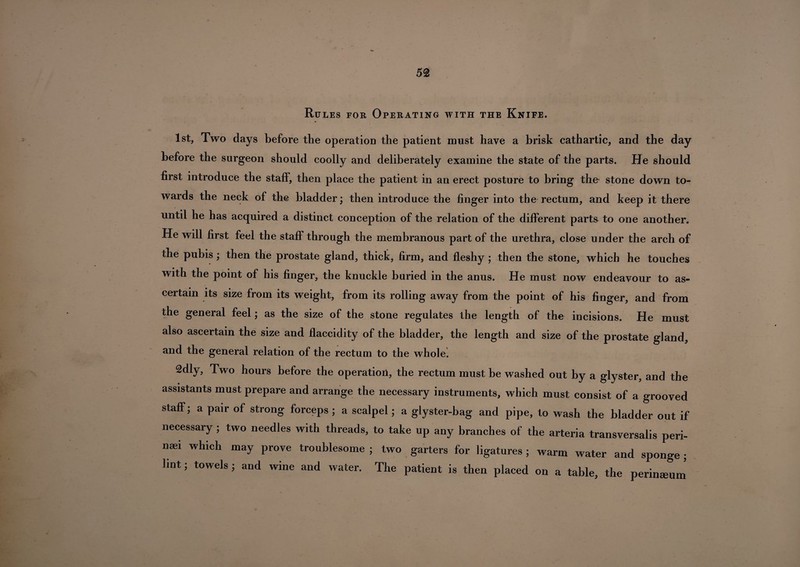 Rules for Operating with the Knife. 1st, Two days before the operation the patient must have a brisk cathartic, and the day before the surgeon should coolly and deliberately examine the state of the parts. He should first introduce the staff, then place the patient in an erect posture to bring the stone down to¬ wards the neck of the bladder; then introduce the finger into the rectum, and keep it there until he has acquired a distinct conception of the relation of the different parts to one another. He will first feel the staff through the membranous part of the urethra, close under the arch of the pubis ; then the prostate gland, thick, firm, and fleshy ; then the stone, which he touches with the point of his finger, the knuckle buried in the anus. He must now endeavour to as¬ certain its size from its weight, from its rolling away from the point of his finger, and from the general feel; as the size of the stone regulates the length of the incisions. He must also ascertain the size and flaccidity of the bladder, the length and size of the prostate gland, and the general relation of the rectum to the whole. 2dly, Two hours before the operation, the rectum must be washed out by a glyster, and the assistants must prepare and arrange the necessary instruments, which must consist of a grooved staff; a pair of strong forceps ; a scalpel; a glyster-bag and pipe, to wash the bladder out if necessary ; two needles with threads, to take up any branches of the arteria transversalis peri- naei which may prove troublesome ; two garters for ligatures ; warm water and sponge ; lint; towels j and wine and water. The patient is then placed on a table, the perineum