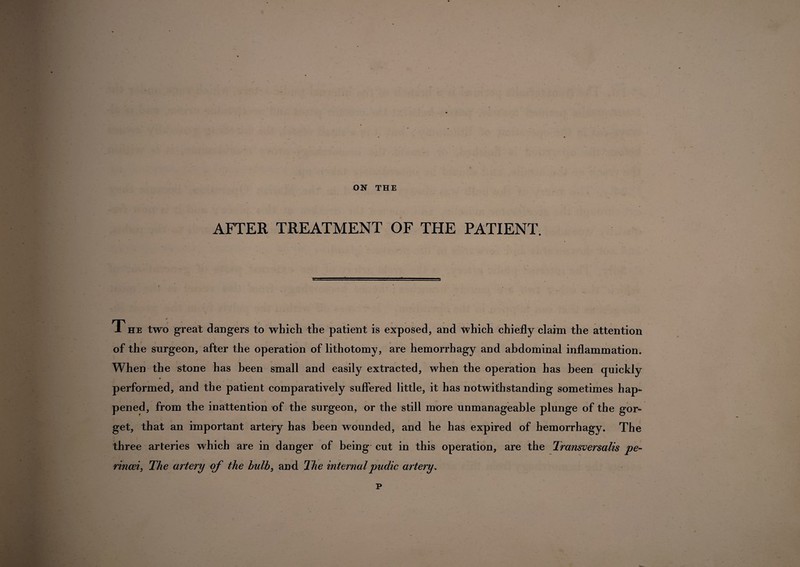 ON THE AFTER TREATMENT OF THE PATIENT. 1 he two great dangers to which the patient is exposed, and which chiefly claim the attention of the surgeon, after the operation of lithotomy, are hemorrhagy and abdominal inflammation. When the stone has been small and easily extracted, when the operation has been quickly performed, and the patient comparatively suffered little, it has notwithstanding sometimes hap¬ pened, from the inattention of the surgeon, or the still more unmanageable plunge of the gor¬ get, that an important artery has been wounded, and he has expired of hemorrhagy. The three arteries which are in danger of being cut in this operation, are the Transversalis pe- rincei, The artery of the bulb, and The internalpudic artery. p