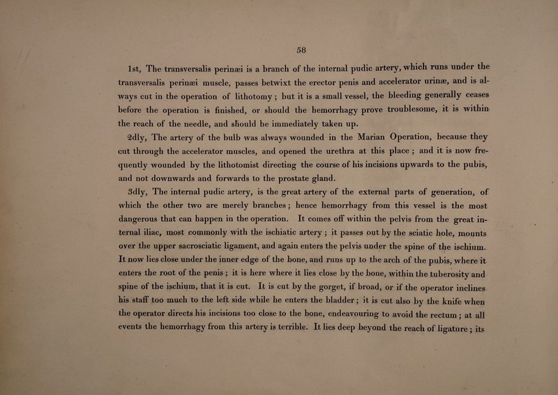 1st, The transversalis perinsei is a branch of the internal pudic artery, which runs under the transversalis perinaei muscle, passes betwixt the erector penis and accelerator urinae, and is al¬ ways cut in the operation of lithotomy ; but it is a small vessel, the bleeding generally ceases before the operation is finished, or should the hemorrhagy prove troublesome, it is within the reach of the needle, and should be immediately taken up. 2dly, The artery of the bulb was always wounded in the Marian Operation, because they cut through the accelerator muscles, and opened the urethra at this place ; and it is now fre¬ quently wounded by the lithotomist directing the course of his incisions upwards to the pubis, and not downwards and forwards to the prostate gland. 3dly, The internal pudic artery, is the great artery of the external parts of generation, of which the other two are merely branches ; hence hemorrhagy from this vessel is the most dangerous that can happen in the operation. It comes off within the pelvis from the great in¬ ternal iliac, most commonly with the ischiatic artery ; it passes out by the sciatic hole, mounts over the upper sacrosciatic ligament, and again enters the pelvis under the spine of the ischium. It now lies close under the inner edge of the bone, and runs up to the arch of the pubis, where it enters the root of the penis ; it is here where it lies close by the bone, within the tuberosity and spine of the ischium, that it is cut. It is cut by the gorget, if broad, or if the operator inclines his staff too much to the left side while he enters the bladder; it is cut also by the knife when the operator directs his incisions too close to the bone, endeavouring to avoid the rectum; at all events the hemorrhagy from this artery is terrible. It lies deep beyond the reach of ligature ; its
