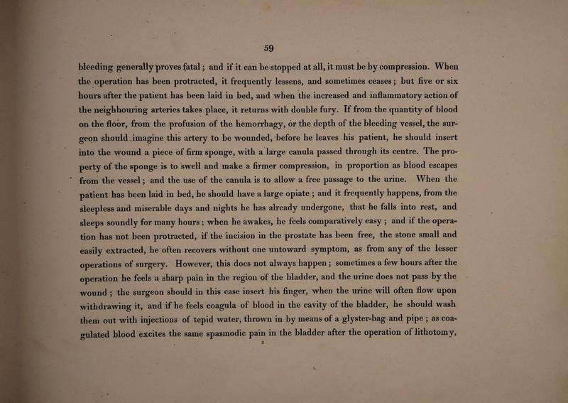 bleeding generally proves fatal; and if it can be stopped at all, it must be by compression. When the operation has been protracted, it frequently lessens, and sometimes ceases; but five or six hours after the patient has been laid in bed, and when the increased and inflammatory action of the neighbouring arteries takes place, it returns with double fury. If from the quantity of blood on the floor, from the profusion of the hemorrhagy, or the depth of the bleeding vessel, the sur¬ geon should .imagine this artery to be wounded, before he leaves his patient, he should insert into the wound a piece of firm sponge, with a large canula passed through its centre. The pro¬ perty of the sponge is to swell and make a firmer compression, in proportion as blood escapes * from the vessel; and the use of the canula is to allow a free passage to the urine. When the patient has been laid in bed, he should have a large opiate ; and it frequently happens, from the sleepless and miserable days and nights he has already undergone, that he falls into rest, and sleeps soundly for many hours ; when he awakes, he feels comparatively easy ; and if the opera¬ tion has not been protracted, if the incision in the prostate has been free, the stone small and easily extracted, he often recovers without one untoward symptom, as from any of the lesser operations of surgery. However, this does not always happen ; sometimes a few hours after the operation he feels a sharp pain in the region of the bladder, and the urine does not pass by the wound ; the surgeon should in this case insert his finger, when the urine will often flow upon withdrawing it, and if he feels coagula of blood in the cavity of the bladder, he should wash them out with injections of tepid water, thrown in by means of a glyster-bag and pipe ; as coa¬ gulated blood excites the same spasmodic pain in the bladder after the operation of lithotomy,