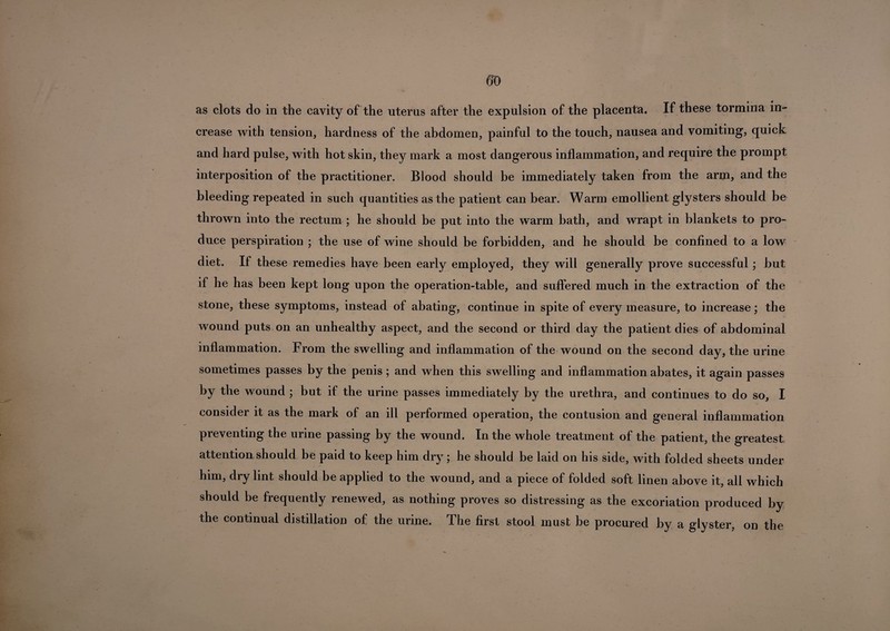 as clots do in the cavity of the uterus after the expulsion of the placenta. If these tormina in¬ crease with tension, hardness of the abdomen, painful to the touch, nausea and vomiting, quick and hard pulse, with hot skin, they mark a most dangerous inflammation, and require the prompt interposition of the practitioner. Blood should be immediately taken from the arm, and the bleeding repeated in such quantities as the patient can bear. Warm emollient glysters should be thrown into the rectum ; he should be put into the warm bath, and wrapt in blankets to pro¬ duce perspiration ; the use of wine should be forbidden, and he should be confined to a low diet. If these remedies have been early employed, they will generally prove successful ; but if he has been kept long upon the operation-table, and suffered much in the extraction of the stone, these symptoms, instead of abating, continue in spite of every measure, to increase; the wound puts on an unhealthy aspect, and the second or third day the patient dies of abdominal inflammation. From the swelling and inflammation of the wound on the second day, the urine sometimes passes by the penis ; and when this swelling and inflammation abates, it again passes by the wound ; but if the urine passes immediately by the urethra, and continues to do so, I consider it as the mark of an ill performed operation, the contusion and general inflammation preventing the urine passing by the wound. In the whole treatment of the patient, the greatest attention should be paid to keep him dry; he should be laid on his side, with folded sheets under him, dry lint should be applied to the wound, and a piece of folded soft linen above it, all which should be frequently renewed, as nothing proves so distressing as the excoriation produced by the continual distillation of the urine. The first stool must be procured by a glyster, on the