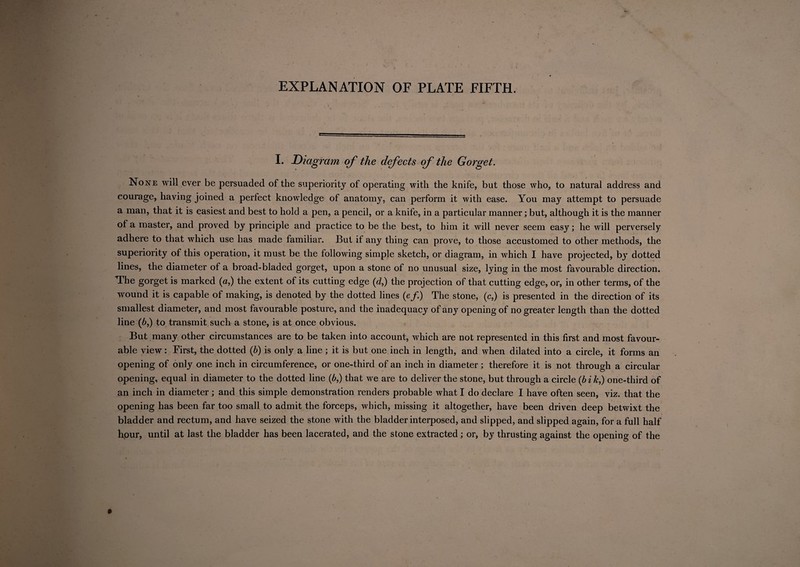 I. Diagram of the defects of the Gorget. None will ever be persuaded of the superiority of operating with the knife, but those who, to natural address and courage, having joined a perfect knowledge of anatomy, can perform it with ease. You may attempt to persuade a man, that it is easiest and best to hold a pen, a pencil, or a knife, in a particular manner; but, although it is the manner of a master, and proved by principle and practice to be the best, to him it will never seem easy; he will perversely adhere to that which use has made familiar. But if any thing can prove, to those accustomed to other methods, the superiority of this operation, it must be the following simple sketch, or diagram, in which I have projected, by dotted lines, the diameter of a broad-bladed gorget, upon a stone of no unusual size, lying in the most favourable direction. The gorget is marked (a,) the extent of its cutting edge (d,) the projection of that cutting edge, or, in other terms, of the wound it is capable of making, is denoted by the dotted lines (e/.) The stone, (c,) is presented in the direction of its smallest diameter, and most favourable posture, and the inadequacy of any opening of no greater length than the dotted line (6,) to transmit such a stone, is at once obvious. But many other circumstances are to be taken into account, which are not represented in this first and most favour¬ able view: First, the dotted (b) is only a line ; it is but one inch in length, and when dilated into a circle, it forms an opening of only one inch in circumference, or one-third of an inch in diameter; therefore it is not through a circular opening, equal in diameter to the dotted line (6,) that we are to deliver the stone, but through a circle (bi k,) one-third of an inch in diameter; and this simple demonstration renders probable what I do declare I have often seen, viz. that the opening has been far too small to admit the forceps, which, missing it altogether, have been driven deep betwixt the bladder and rectum, and have seized the stone with the bladder interposed, and slipped, and slipped again, for a full half hour, until at last the bladder has been lacerated, and the stone extracted; or, by thrusting against the opening of the