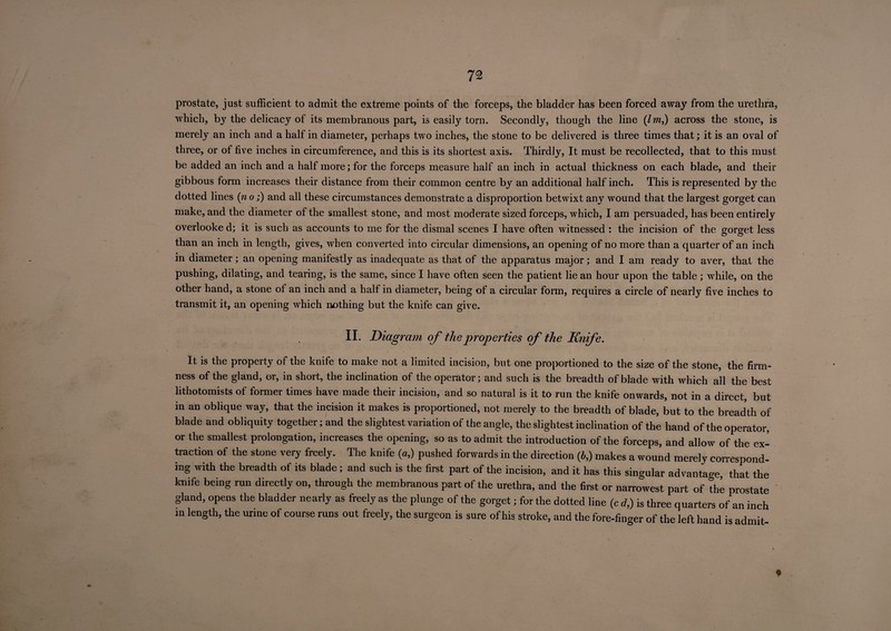 72 prostate, just sufficient to admit the extreme points of the forceps, the bladder has been forced away from the urethra, which, by the delicacy of its membranous part, is easily torn. Secondly, though the line (Im,) across the stone, is merely an inch and a half in diameter, perhaps two inches, the stone to be delivered is three times that; it is an oval of three, or of five inches in circumference, and this is its shortest axis. Thirdly, It must be recollected, that to this must be added an inch and a half more; for the forceps measure half an inch in actual thickness on each blade, and their gibbous form increases their distance from their common centre by an additional half inch. This is represented by the dotted lines (n o;) and all these circumstances demonstrate a disproportion betwixt any wound that the largest gorget can make, and the diameter of the smallest stone, and most moderate sized forceps, which, I am persuaded, has been entirely overlooke d; it is such as accounts to me for the dismal scenes I have often witnessed : the incision of the gorget less than an inch in length, gives, when converted into circular dimensions, an opening of no more than a quarter of an inch in diameter; an opening manifestly as inadequate as that of the apparatus major; and I am ready to aver, that the pushing, dilating, and tearing, is the same, since I have often seen the patient lie an hour upon the table; while, on the other hand, a stone ot an inch and a half in diameter, being of a circular form, requires a circle of nearly five inches to transmit it, an opening which nothing but the knife can give. II. Diagram of the properties of the Knfe. It is the property of the knife to make not a limited incision, but one proportioned to the size of the stone, the firm¬ ness of the gland, or, in short, the inclination of the operator; and such is the breadth of blade with which all the best lithotomists of former times have made their incision, and so natural is it to run the knife onwards, not in a direct, but in an oblique way, that the incision it makes is proportioned, not merely to the breadth of blade, but to the breadth of blade and obliquity together; and the slightest variation of the angle, the slightest inclination of the hand of the operator, or the smallest prolongation, increases the opening, so as to admit the introduction of the forceps, and allow of the ex¬ traction of the stone very freely. The knife (a,) pushed forwards in the direction (b,) makes a wound merely correspond¬ ing with the breadth of its blade ; and such is the first part of the incision, and it has this singular advantage, that the knife being run directly on, through the membranous part of the urethra, and the first or narrowest part of the prostate gland, opens the bladder nearly as freely as the plunge of the gorget; for the dotted line (c d,) is three quarters of an inch in length, the urine of course runs out freely, the surgeon is sure of his stroke, and the fore-finger of the left hand is admit- ♦