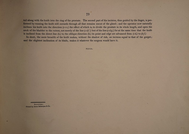 73 ted along with the knife into the ring of the prostate. The second part of the incision, thus guided by the finger, is per¬ formed by running the knife still onwards through all that remains uncut of the gland; and the operator now naturally inclines his knife into the direction (e e e,) the effect of which is, to divide the prostate in its whole length, and open the neck of the bladder to the extent, not merely of the line (c df,) but of the line (c dg,) for at the same time that the knife is inclined from the direct line (6,) to the oblique direction (h,) its point and edge are advanced from (i d,) to (kf.) In short, the mere breadth of the knife makes, without the shadow of risk, an incision equal to that of the gorget; and the slightest inclination of its blade, makes it whatever the surgeon would have it. FINIS. Edinburgh : Printed by James Ballantyne & Co.