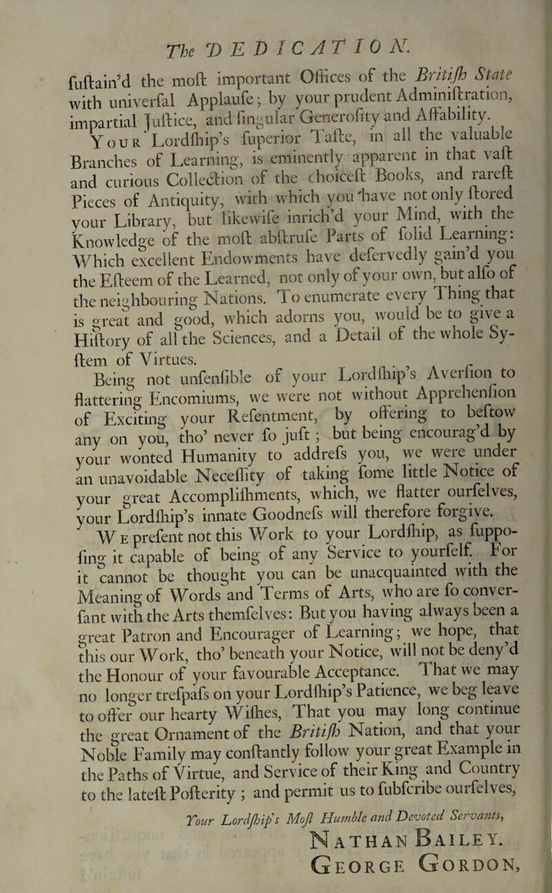 The V ED I CAT 10 N. fuftain’d the moft important Offices of tire Britijh State with univerfal Applaufe; by your prudent Admimftration, impartial juftice, and fingularGencrofity and Affability Your Lordffiip’s fuperior Tafte, in all the valuable Branches of Learning, is eminently apparent in that vaft and curious Collection of the choiceft Books, and rarell Pieces of Antiquity, with which you 'have not only itored Vour Library, but likewife inrich’d your Mind, with the Knowledge of the moft abftrufe Parts of folid Learning: Which excellent Endowments have defervedly gain’d you the Efteem of the Learned, not only of your own, but alfo of the neighbouring Nations. 1 o enumerate eveiy 1 hing that is °reat and good, which adorns you, would be to give a Hiftory of all the Sciences, and a Detail of the whole Sy- ftem of Virtues. Being not unfenlible of your Lord Hup s Avertion to flattering Encomiums, we were not without Apprehenfion of Exciting your Refentment, by offering to beftow any on you, tho’ never fo juft ; but being encourag’d by your wonted Humanity to addrefs you, we weie undei an unavoidable Neceflity of taking fome little Notice of your great Accomplilhments, which, we flatter ourfelves, your Lordlhip’s innate Goodnefs will therefore foigive. WEprefent not this Work to your Lordfhip, as fuppo- ling it capable of being of any Service to yourfelf. Foi it cannot be thought you can be unacquainted with the Meaning of Words and Terms of Arts, who are foconver- fant with the Arts themfelves: But you having always been a great Patron and Encourager of Learning; we hope, that this our Work, tho’ beneath your Notice, will not be deny’d the Honour of your favourable Acceptance. That we may no longer trefpafs on your Lordffiip’s Patience, we beg leave to offer our hearty Willies, That you may long continue the great Ornament of the Britifh Nation, and that your Noble Family may conftantly follow your great Example in the Paths of Virtue, and Service of their King and Country to the lateft Pofterity ; and permit us to fubfcribe ourfelves, Tour Lordfhip's Moft Humble and Devoted Servants, Nathan Bailey. George Gordon,