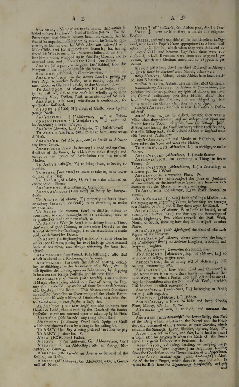 Aba'ddir, a Name given to the Stone, that Saturn is fabled to have fwallow’d inftead of his Son Jupiter: For the Poets feign that Saturn, having been forewarned, that he jfcould be expelled his Kingdom hy one of his Sons, to pre¬ vent it, as foon as ever his Wife Rhea was deliver’d or a Male Child, fent for it in order to devour it; but having ferved his Wife fo'once, fhe afterwards inftead of the Child fent him a Stone, wrapped up in fwadling Cloaths, and to deceived him, and prelerved the Child. See Saturn. Aba'ft [of seycan, or abajTan Sax.] Behind, from the Forepart of the Ship, or towards the Stern. Aba'gion, a Proverb, a Circumlocution. Abaliena'xion [in the Roman Law] a giving up One’s Right to another Perfon, or a making^ over an Ef- tate, Goods or Chattels by Sale, or due Courfe of Law. To Abandon [of abandonner, F.] to fbrlake utter¬ ly, to caft off, alio to give one’s felf wholly up to tome prevailing Vice, PafTion, Luft, as an abandoned Wretch. Aba'ndum [Old Law] whatfoever is confifcated, fe- queftred or forfeited. A'banet [ u3-l^, H.] a fort of Girdle worn by the Jewifi Priefts. Aba'ptiston ) r 'Afbxmiccv, Grp an Inftru- Anaba'ptiston \ L’Ai/apaW/jov, 'J mentuied by Surgeons; a fort of Trepan. Aba'rcy [Abartia, L. of ’A/iot(rla, Gr.] Infatiablenefs. To Aba're [abajdan, Sax. | to make bare, uncover or difclofe. Abarna're [of Abajiian, 5<rx.] to deteft or difeover any fecret Crime. A B a r t i c u L A ' r i o N [in Anatomy] a good and apt Con- ftruftion of the Bones, by which they move ftrongly and ealily, or that Species of Articulation that has manifeft Motion. To Aba'se [abaijfer, F.] to bring down, to lower, to humble. To Abase [Sea Term] to lower or take in, as to lower or take in a Flag. To Aba'sH [of esbahir, O. Fr,] to make aftiamed or confounded. Hence Aba'shment, Aftonifhment, Confufion. Abatame'ntum [Law Word] an Entry by Interpo¬ sition. To Aba'te [of abbatre, F] properly to breakdown or deftroy (in a common Senfe) is to diminifh, to make or grow left. To Abate [in Common Law] to difable, defeat or overthrow; to come to nought, to be abolifhed; alfo to be quafhed or made of none effeft, as To Abate a Writ [in Law] is to deftroy it for a Time, thro’ want of good Ground, or fome other Defeft; as the Appeal abateth by Coufenage, i. e. the Accufation is made void, or defeated by Deceit. To Ab ate [in Horfemanpip] is faid of a Horfe when he works upon Curvets, putting his two Hind-legs to the Ground both at one time, and always obferving the fame Ex- aftneft. Abatement [abatement, F.] aleflening ; 'alfo that which is abated in a Reckoning or Account. Aba'tement [in Law] the Aft of abating, defeat¬ ing or difabling; as the Abatement of a Writ, &>c. It alfo fignifies the entring upon an Inheritance, by ftepping in between the former Pofleflor and his next Heir. Abatement of Honour [with Heralds] is an accident¬ al Mark, which being added to a Coat of Arms, the dig¬ nity of it is abafed, by reafon of tome Stain or dishonour¬ able Quality of the Bearer. This Abatement is fometimes an ablolute Reverfion or Overturning of the whole Efcut- cheon, or elfe only a Mark of Diminution, as a Point dex¬ ter parted tenne, a Goar fmifter, a Delf, &c. An Aba'tor [in a Law Senfe] one who intrudes into Houfes or Land, that is void by the Death of the former Poirdfor, as yet not entered upon or taken up by his Heir. Abatu'de [Old Records] any thing diminished. A'batures [a Hunting Term] thole Sprigs or Grafs Which are thrown down by a Stag in his palling by. To ABA'Y ) [of Buy a being prefixed] to fuffer or pay To ABE'Y S dear for. O. A'bba Syr.] Father. A'bbacy ^ [of Gr. Abbut-feome, Sax.] A'bbathy S an Abbotlhip; alfo an Abbey, Mo- naftery, or Convent. A'bbatis [Old Records] an Avener or Steward of the Stables, an Hoftler. A'bbess [of ’AfifJard&j Gr, AbuTi/fe, <Sdx<] a Gover- uefs of Nuns. A'bbey? [of ’AfiostTHo., Gr. Abbot: pice, S.tx.] a Coil- A'bby S vent or Monastery, a Houle for religious Perfons. A'bbies, anciently one third of the beft Benefices in Eng¬ land, were by the Pope’s Grant appropriated toAbbies, and other religious Houfes, which when they were diifolved by K. Henry VIII. and became Lay-Fees, there were 190 diffolved, whofc Revenues were from 200 to 3500 1. per Annum, which at a Medium amounted to 2853000 1. per Annum. A'bboT [oIAhon, 54*.] the chief Ruler of an Abbey; of which fome in England wore Mitres, others were Bipop A'bboTS, Abbots, whofe Abbies have been ereft- ed into Bifhopricks. Cardinal Abbots, Abbots, who are alfo called Cardinals. Commendatory Abbots, or Abbots in Commendam, are Seculars, and do not perform any fpiritual Offices, nor have any fpintual Jurifdiftion over their Monks; altho’ they have undergone the Tonfure, ar.d are obliged by their Bulls to take the Orders when they come of Age. Crazier d Abbots, arc fuch as bear the Crofier or Pafto- ral Stall. Mitred Abbots, are fo called, becaufe they wear a Mitre when they officiate, and are independent upon any Perlbn bur the Pope, being free from the Bifhop’s Jurif¬ diftion and having the fame Authority within their Bounds, that the Bilhop had; thefe mitred Abbots in England were alfo Lords of Parliament. Regular Abbots, are real Monks or Religious, who have taken the Vows and wear the Habits. To Abbre'viate [abbreviare, L ] to abridge, or make Shorter. Abbreviated [abbreviatus, L.] made Shorter. Abbreviation, an expreffing a Thing in fewer Terms, L. ... _ ‘ Abbre'viature [Abbreviatura, L.] a Shortening, as a Letter put for a Word Abbreuvoi'r, a watering Place. Fr. Abbreuvoi'rs [with Mafons] the Joint or Junfture of two Stones, or the Interfticc or Space left between two Stones to put the Mortar in as they are laying. ToAbbri'dge [of abbreger, F.] to make Shorter, to curtail. Ab b R o'c H M en T [in Law] the fore Hailing a Market, i. e. the buying up or engrafting Wares, before they are brought to a Market or Fair, and felling them again by Retail. * Abbu'ttaLs [of aboutir, F. to limit or bound, or of butran, or onbutan, <S*x.] the Buttings and Boundings of Lands, Highways, &c. either towards the Eaft, Weft, North, or South, Shewing how they lie in relpeft to other Places. Abde'venam [with AftrologersJ the Head of the 12th Figure of the Heavens. Abde'rian [of Aodera, where Democritus the laugh¬ ing Philofopher lived] as Abderian Laughter, a fooliih. and frequent Laughter. The A'b d e r it e , Democritus the Philofopher. ToA'bdicate [abdicatum, Sup. of abdicate, L.J to renounce or refign, to give over. Abdica'tion, the voluntary Aft of abdicating, dif- owning, renouncing, &c. Abdication [_in Law both Civil and Common J is ufed where there is no more than barely an implicit Re¬ nunciation ; as when a PerSon does fuch Aftions as are al¬ together inconiiftent with the Nature of his Cruft, in which Cafe he does in effeft renounce it. Abdica'tive [abdicativus, L-] belonging to AbdN' cation ; alfo negative. A'bditive [abditivus, L.J Hidden. Abdito'rium, a Place to hide and keep Goods, Plate, Money, &c. in. O. Rec. A'bdomen £of abdoj L. to hide, and ovncviutn the CaulJ . , Abdomen {[with Anatomifis'] the lower Belly, that Parc of the Belly which is between the Navel and the Privi¬ ties ; the lowermoft of the 3 renters, or great Cavities, which contains the Stomach, Liver, Bladder, Spleen, Guts, &*c. Abdu'ctio [of ab from, and duco, L. to lead or drawl a Term ufed by Anatomifts when the Ends of the Bone? ftand at a great Distance in a Frafture. L. Abdu'ction, a drawing, leading, or carrying awsy.' Abduction [with Logicians'^ an Argument leading from the Conclusion to the Demonstration of a Proposition.' Abdu'ctor minimi digiti [[with Anatomifts[\ a Muf- cle of the little Finger, which draws it from the reft. It takes its Rife from the Ligamentum tianfverfale, and 4th