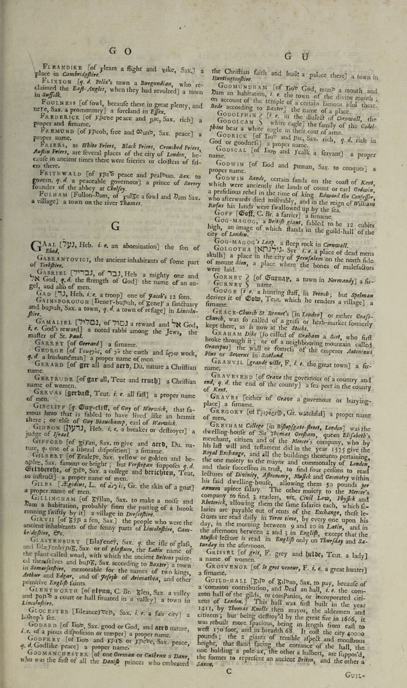 Fleandike lof^Ieam a flight and tike, Six'! a place in Cambridgjbire. * ,J a ^ Flixton [y. d. Felix's town a Burgundian who re- inSuffdk Eafi^”SIes> when they had revolted] a town Foulness [of fowl, becaufe there in great plenty and nere, Sax. a promontory] a foreland in Effex. ’ Frederick [of jcjicoc peace and ntc, Sax. rich] a proper and firname. J Fremund [of Jtjieoh, free and 0?unb Sax. peace] a proper name. r J Friers, as White Friers, Black Friers, Crouched Friers AuJEn Friers, are feveral places of the city of London be¬ caufe in ancient times there were frieries or cloifters of fri- ers there. Prithwald [of ppi’S peace and peal^ian. Sax. to govern, q. d. a peaceable governour] a prince of Surrey G u and built 3 palace there] a town in the Chriftian faith Huntingtonfiire fl.S°.nMSk.to“ cl. raou’ \d Gono°,rd,ng t0 BrMer] the«— of a place Pn i in t,le diaIeft of Cornwall the P*™ bear Twhitl ep^^.fthet Sat^f°f ^ ^ Godrick [ofSraSjS'S °^r“* t -. . . God or goodnefs] a proper name. “ ’ r‘C1’ ' nch m „a£DSCaL [°f EoS and r->k a leri’anr] a propcr r,tZ£. [°f E°d ad S“ «• «T«] a Godwin Sands, certain fands on the coaft of Kent :^^!C™C!'ndy ^ ^nds of count or ead tS .ounder of the abbey at Chelfey.  „ rA- , , { *“**«» 01 count or earl Godwin Fulh am [FuUon-JJam, of yulgc a fowl and J?am Sax whSlSi'!! lhyim,e.of kinS Edward the Con/ejfor u village 1 a town on the river Thames. k; > 5 d‘ed ni/crab!y. and in the reign of William GAAtWH* i-e. an abomination] the fon of of^Yorkfiir? T °V1C1» tbe ancient inhabitants of fome part Gabriel [7nnj, of JOTHeb a mighty one and Z? God y.rf. theftrength of God] the name of an an- Sei> aod alio or men. Gad [~U, Heb. i. e. a troop] one of Jacob's 12 fons j1?1 N s ^ o R ou o H [Dener-bujiuh, of gene/ a ftanftuary y/rd buJluh> bax‘ a town, q. d. a town of refuge] in Lincoln- Gamaliel [^'7QJ, of^CJ a reward and hit, God, God steward] a noted rabbi among the Jews, the mailer of St. Paul. & J * Garret [of Germed] a firname. Georg e [of Tecv^/oc, of ye the earth and 'loyov work, ?• y. 3 husbandman] a proper name of men. Gerard [of get all and aerD,Du. nature a Chriftian name. Gertrude [of gar all, Teut and trutl;] a Chriftian name or women. rS hlSr!%?dJ ~cre fwallowed up by the fea Goff [dBoff, C. Br. a farrier] a firname Gog-Magog, a Bntifb giant, fabled to be 12 cubits SEP °f which «“dsi A Gog-magog’/ Im> a fteep rock in Cornwall wer?au 8 plac' Wl’e thc b°“ »f ra°leta«s Gorn EV Gurney S name. a town in Normandy] a fir- dedvesUi5tEofiTnt,ng W ? but firname C ’ TcUt* Whlch he rendcrs a village] a Gkkc K-Church St. Bonnet's [in London] or rather Grafs fo-calJcd «' Kept there, as is now at the S/oriB. ^ Gr a h a m Dike [fo called of Graham a Scot who firft *r£ “ '■ ,r °[ “ e>hbi>““8 -««’ iallcl rZTU!Zf^Z,IZntfs of ,h' Granvil [gw**/7k,F. i.r. the great town] a fir- of men VAS [Berte,t» Tcat 1 r a11 faft^ a ProPer name Gibcliff [q. <0up--cltff, of Guy of Warwick that fa¬ mous hero that is fabled to have lived like an hermit inere ; or elle of Guy Beauchamp, earl of Warwick. Hcb' e*abreakcror dcftr°yerJ a Gifford [of ti/an, Sax. to give and acth, Du. na- turG ?• 011e of a liberal difpofition] a firname. Gilbert [of fcealepe, Sax. yellow or golden and be- u Gmous or bright ; but Verftegan fuppofes q.d. 0ltBberel)t, of ^ilt)> Sax. a college and bericl;tcti, Teut. to lnltrucf] a proper name of men. Giles [JEgidius, L. of diyisy Gr. the skin of a goat] a proper name of men. J Gillingham [of Syllan, Sax. to make a noife and -am a habitation, probably from the parting of a brook running fwiftly by it] a village in Dorfetfiire. ■ 1KYV 3 ^en> bax-] tbe people who were the ancient mhab.rants of the fenny parts of Lincolnfiire, Cam- tr:agjoire, &c. ’ GlASTENBURY [Blarney, Sax. y. the ifle ofglafs ..n,l !'!xrenbyjiib)Sax. or of glaftum, the Latin name of the plant called woad, with which the ancient Britons paint¬ ed themfe Ives and buj^, Sax. according to Baxter] a town memorabIe for the names of two kings Arthur and Edgar and of Jo/eph of Arimathea, and other primitive Englifb faints. ’ [of dlpnn,C.Br. Slen, Sax. a valley TinJffie* C°Urt °r haH fitU3tCd in 8 valIe^ 3 L-‘£p°Cfc--T ER [LIcancCrteP» SaK* i e‘ 3 Gir city] a Godard [of Sax. good or God, and acr© nature, • °‘ 3 Plous difpofition or temper] a proper name „ dC°Zln'y [°f and ^ or J^Pcbe, Sax.'peace, y. n. Godlike peace] a proper name. Godmanchester [of one Gorman or Gutlrun a Dane who was the firft of all the Danifi princes who embraced’ name. en?\lVh^DA °\ GTe theg^nour of a country and of Kent.' H d °f thC C°Unty:i 3 Ga port in the county placeR]AaVfimamether ^ ^ a S^ernour or burying- ofmenG°RY [°^ Gr. watchful] a proper name A^1VEStlAMr C°!!eie [‘n BiMfg«te-Jlreet, London] was the dwelhng-houfe of Sir Thomas Grejbam, queen Elifabeth's hisThftnt, nln^n 2ad °f the MetCer'S comPa»7. who by his Iaft will and teftament did in the year 15 75 give the oya xchange, and all the buildings thereunto pertaining the one moiety to the mayor and commonalty of London and their fucceflors in. truft, to find four perfons to read eaures of Divinity Agronomy, Mujick and Geometry within Ins faid dwelhng-houle, allowing them 50 pounds ter annum apiece falary. The other moiety to the Mercer's company to find 3 readers, viz. Civil Law, Pbyjick and Rhetmck, allowing them the fame falaries each, which ft. lanes are payable out of rents of the Exchange, thefe le¬ ctures are read daily in Term time, by every one upon his day, in the morning between 9 and 10 in Latin, and in bctWCC,U 2 and 3 in E”&UP> excePc that the Muftck leaure Is read in Englifb only on Thurfday and Ar- turday m the afternoon. / Grissel [of gris, F. grey and IjgiDc, Teut. a lady] a name of women. . a finiameVEN°R ^ ^ ^ veneur' F z'- e- a great hunter] Guild-hall fedb 0f &Itoan Sax. to pay, becaufe of a common contribution, and J5eal an hall, i.e. the com¬ mon hall of the gilds or companies, or incorporated citi- zens of London.] Tins hall was firft built‘in the year ’ by uh°T* K”°J n rh<:1,1 may°r. the aldermen and citizens, but being deflroy’d by the great fire in 1666 it was rebuilt more fpacious, being in length from eaft’to weft 17o foot, and in breadth 68. It coft the city 40000 FHrS\wV /rmS °f Lterrible afPca aHd nionftrous hdghr that ftand facing the entrance of the hall the one holding a pole-ax, the other a halbert, are fuppos’d I?™*' C° rcPrcftnt an indent Briton, and the other a Gun.-