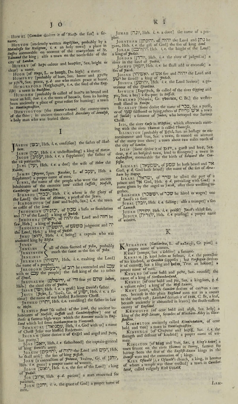 3 6 IIow el [Camden drives it of Ha/©- the fun] a fir- “hoxtoN [anciently written Hogilfdun, probably by a Metatbefisfor HaligUm, «. #. an holy town] a place m Sx memorable on account of the martyrdom o St |Jmund the king ; alfo a town on the north-fide of “'huBE^tof he* colon, and bcopho, Sax. bright or ^uloVlTnugo, L. or l)003h, Du. high] a name. “ S'^eTfLo [InSlaMtb, i. »• the ford of the E,g- ^HuVs°d ET[profabl'y fo called of hun*e an hound and Hu NS DEN IP the town of hounds, from its having K anciently 7 place ^f great refor, for hunting] a town fthe Huater’l-towri] the counry-to^n 'of !he (hi.e; in ancient timer called tmerbar, oUmeltlr, a holy man who was buried there. I TAbesh [tfn\ Heb. i. e. confufion] the father of SUU tZs HO1 Heb. i. e. underftanding] a king of Ha^or ]acob pipy” Heb. i.r. a fupplanter] the father ot th jlTpyt Heb. fe. a doe] the wife of Heber the K James [fayme, Span, Jacobus, L. ®f 2py\ Heb. a fupplanter] a proper name-ofmen were the ancicnt Iceni, the name ot the people Knrfolk inhabitant’s of the counties now called Suffolk, Norfolk, Cambridge and Huntingdon. t r Ichabou [TOT. Heb. r. e. t*« » y 7 »f the T nrdl the fon of Phineas, a pneltot the Jews. iJkSeOTOE [of I«»i and buph. Sax.] the totvn or cattle ot the ^ vqq a bafis or foundation Jechoniah rVTJ:*, L”d ”drllnl’e juii£mcnt “in' the Lord, Heb.] a king of Judah $ Jehu [Nim, Heb. ». e. being] a captain who wa. anointed king by Elifia. *fENKiNS ? all of them formed of Join, probably |e N KIN s on V much the fame as the ion of John. JEREMIAH prVQT, Heb. i. e. exalting the Lord] the name ofaproget contended and Oy ,rS5“l«5i *e tirfl king of .he ro tribes °' f^'sALE« uAilH', of nifear ye QTO Salem, jisttl'f fit etft. firert [fo called of the Kern, the ancient in. habitants* ^of Norfolk Suffolk and Cambridge?,re ] one of Sc 4 famous high-ways which thc Romans made in Bfc- Und which led from Southampton to Tinmouth. Immanuel [^JDy, Heb. : e.God With us] aname -r (a),r:n Tcfus our blefled Redeemer. Ingram [fome derive it of 6n£el and angel and pe.n, SXJoABt[n^\ Heb. i. e. fatherhood] the captain-general bf SK1Drf09a^: ofnU’ the Lord and D1P'>Heb’ G, of pnv. H~KSc Lord] a King 0fj?f[2Vtf,Heb. q. d. patient] a man renowned for ^ajoHN [|3H\ *• e• the grace of God] a proper name ot k i Jonah [Hil', Heb. t. e. a dove] the name of a pro- Ph Jonathan [jrwn\ of mPP the Lord and JPJ he rrave, Heb. i. e. die gift of God] the fon of king Saul. S Joram [Cm*in\ Heb. i.e. the height of the Lord' a king of Judah. , _ n Jordan [piV, Heh. ue the river of judgment] a river in the land of Judea. Joseph plDV,Heb. i.e. he (hall add or encreafe] a fon of Jacob. , Josi AH piTttJNh ofl^Sfire and mil' the Lord and yii^i he faved] a king ot Judab. Joshua [yl£nn\ Heb. i.e. the Lord Saviour] ago- vernour of the Ifraelites. Ipswich [Liprpich, fo called of the river Gtpptng and pic. Sax. a bay] a fea-port in Suffolk. Ireland [Otisyta., Gr. ptoerDcn, C. Br.] the wefter- moft ifland in Europe. r Iscariot [fome derive the name ot ~JU, Syr. a purie, or of IplW falthood or lying,others of FlTHp a r°wl1 of Judab] a firname of Judas, who betrayed our Saviour ChIsis, the river Oufe in iVtltjbire, which afterwards meet¬ ing with the river Thames is called Thamijis. Islington [probably of 50T<d> Sax. an hoftage or en¬ tertainment and tun, Sax. a town, fo named on account of the many inns there] a town about two miles north o the city of London. Q Is lip [fome derive it of Self*, a gueft and leojc, »?• dear, q.d. an hofpiral town, kind to ftrangers] a town in Oxfordshire, memorable for the birth ot Edward the Con- ^IsHMAET. WynW'r ofyow hath heard andiW God, y. d. God hath heard] the name ot the Ion ot Abra- *TsRAE^SiOU;\ he a£1:ed the pajr of 3 prince and *W God, Heb. q. d. prevailing wuh Gjd] a name given by the angel to Jacob, after their wreftlmgto ^Lsachar nDMOWIDlP he hired or wages] one Jub AL [72V, Heb. i. e. fading ; alfo a trumpet] a fon °f ]vd\H [rnn\ Heb. i. e. praife] Jacob’s eldeft fon. Judith [HnitT, Heb. i. e. praifing] a proper name of women. K RAtharine [Cattiarina, L. of xot3*e?f» Gr. pure] a proper name of women. Kemp [cempa, Sax. a foldier] a firname. Ken El M [y. kind helm or helmet, r. *. the protestor of his kindred, as Camden foppofes ; but Verfiegap derives it of cnninS, Sax. a king and Jjalm, Teut. an helmet] a ^ICenred [of cene bold .and pete, Sax. counfel] the name of a king of Northumberland. Kenric [of cene bold and JHc, Sax. a kingdom, y a valiant ruler] a king of the Weft Saxons Kfnt [cent, which Camden derives ot canton a cor ner, becaufc in this place England runs out in a comer to the north-caft ; Lambard derives it of cam, C. Br. a leaf, becaufc anciently it abounded in leaves] the fouth-eaftern “KENWOLpffof cene bold and ulph, Sax. help] a kino- of the Wefi-Saxons, founder of Wincham-Abbey in Gloce- KiMBetTON anciently called Kinmvantsim, ot cene bold and ton] a town in Huntingtonfhire . , b Kinburgh [of Gynjiene and bup&, Sax. r. e. the ftrength and defence of kindred] a proper name ot wo- m Kingston [of bins and tun, Ssx. y Kings-town] * town fituate on the river Thames in Surrey famous for havL been the feat of the Enghjb-Saxon kings in the Danif!) wars and the coronation ot 5 kings. KlEK 0/E..U [>.« O/.* Bhurch, a tog, m honour of whom a temple was there eteOed] a town ... Camber- land, called vulgarly Kirk Vzzala. r.AM- men.