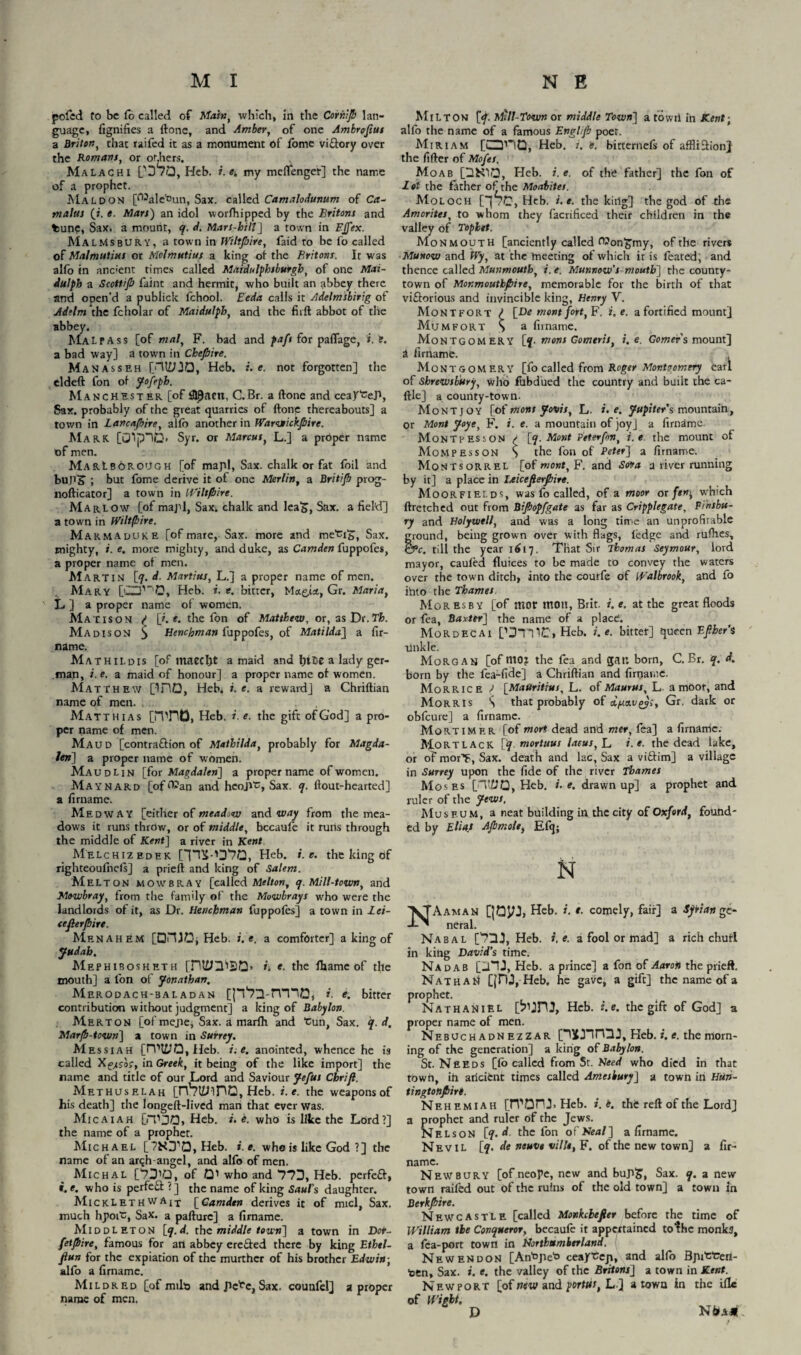 pofed fo be To called of Main, which, in the Comp lan¬ guage, fignifies a (tone, and Amber, of one Ambrojtut a Briton, that raifed it as a monument of fome vi&ory over the Romans, or others. Malachi PD/Q, Heb. i. e. my meflenger] the name of a prophet. Maldon [C^alefcun, Sax. called Camalodunum of Ca¬ nt a las (r. e. Mars) an idol worfflipped by the Britons and tune, Sax. a mount, q. d. Mars-bill] a town in EJfex. Malmsbury, a town in Wiltpire, faid to be fo called of Malmutius or Molmutius a king ot the Britons. It was alfo in ane'ent times called Maidulphsburgh, of one Maz¬ da I ph a Scottip faint and hermit, who built an abbey there and ooen’d a publick fchool. Eeda calls it Adelmsbirig of Adelm the fcholar of Maidulpb, and the fird abbot of the abbey. MALpass [of mat, F. bad and paft for paflage, i. t. a bad way] a town in Chepire. Manasseh [HiyjO, Heb. i. e. not forgotten] the eldeft fon of Jofeph. Manchester [of S19acn, C.Br. a done and ceayceP, Sax. probably of the great quarries of done thereabouts] a town in Lancashire, alfo another in Warwickpire. Mark. [0!p7iJ> Syr. or Marcus, L.] a proper name of men. Marlborough [of mapl, Sax. chalk or fat foil and buns' ; but fome derive it of one Merlin, a Britifi prog- nodicator] a town in Wiltpire. Marlow [of majd, Sax. chalk and leaS, Sax. a field] a town in Wiltpire. Marmauuke [of mare, Sax. more and me'ci'S, Sax. mighty, e. more mighty, and duke, as Camden fuppofes, a proper name of men. Martin [q. d. Martitu, L.j a proper name of men. Mary [CT'0, Heb. i. e. bitter, Mctgja, Gr. Maria, L ] a proper name of women. Mat is on p [f. e. the fon of Matthew, or, asDr.TL Madison $ Henchman fuppofes, of Matilda] a fir- name. Mathildis [of tnaecht a maid and htCe a lady ger¬ man, i. e. a maid of honour] a proper name of women. Match ew [inO, Heb. i. e. a reward] a Chridian name of men. Matthias [imtD, Heb. r. e. the gift of God] a pro¬ per name of men. Maud [contra&ion of Mathilda, probably for Magda¬ len] a proper name of women. Maudlin [for Magdalen] a proper name of women. Maynard [of^an and hcojvc, Sax. q. fiout-hearted] a firname. Medway [either of meadow and way from the mea¬ dows it runs throw, or of middle, bccaufe it runs through the middle of Kent\ a river in Kent Melchizedek [''pS-'D'7Q, Heb. i. e. the king of righteoulnels] a pried and king of Salem. Melton mowbray [called Melton, q. Mill-town, and Mowbray, from the family of the Mowbrays who were the landlords of it, as Dr. Henchman fuppofes] a town in Lei- eefierpire. Men AH EM [OHIO, Heb. i.e. a comforter] a king of Judah. Mephibosheth [ni£JH'BQ> h e. the fharne of the mouth] a fon of Jonathan. Merodach-baladan [p^D-rrnO, i. e. bitter contribution without judgment] a king of Babylon. Merton [of mejie, Sax. a marfh and “cun, Sax. q.d, Mar/b-town] a town in Surrey. Messiah [rV*l£JO, Heb. i.e. anointed, whence he is called Xgvuof, in Greek, it being of the like import] the name and title of our Lord and Saviour Jefus Cbrift. Methuselah [rV?l£nnG, Heb. i.e. the weapons of his death] the longed-Iived man that ever was. Micaiah [fT JO, Heb. i. e. who is like the Lord?] the name of a prophet. Mic h A e L [?HJ10, Heb. i.e. who is like God ?] the name of an arqh-angel, and alfo of men. Michal [*7310, of Qi who and 77J, Heb. perfeft, t. e. who is perfefl: ?] the name of king Saul's daughter. Micklethwait [Camden derives it of micl, Sax. much hpotU, Sax. a padurc] a firname. Middleton [q.d. the middle town] a town in Dor- fetjbire, famous for an abbey eretfed there by king Ethel- fiun for the expiation of the murthcr of his brother Edwin -, alfo a firname. Mildred [of mils and pc^e, Sax. counfcl] a proper name of men. Milton [</. Mill-Town or middle Town] a towii in Kent; alfo the name of a famous Engl/Jb poet. Miriam [Q’lQ, Heb. i. e. birternefs of affliction} the fider of Mops. Moab Heb. i.e. of the father] the fon of lot the father of the Moabites. Moloch [J7C, Heb. i.e. the king] the god of the Amorites, to whom they facrificed their children in the valley of Toplet. Monmouth [anciently called (Von£my, of the rivers Munow and Wy, at the meeting of which it is feated; and thence called Munmoutb, i. e. Munnow’s mouth] the county- town of Mor.moutbfbire, memorable for the birth of that victorious and invincible king, Henry V. Montfort P [_De mont fort, F. i.e. a fortified mount] Mum fort S a firname. Montgomery [q- mens Gomeris, i.e, Gomer's mount] a firname. Montgomery [fo called from Roger Montgomery earl of Shrewsbury, who fhbdued the country and built the ca- dle] a county-town. Mont joy [of mont Jovis, L. i.e. Jupiter's mountain, or Mont Joye, F. i. e. a mountain of joy] a firname. Montpesson / [q. Mont Peterfin, i.e the mount of Momp ess on s the fon of Peter] a firname. Mont sorrel [of mont, F. and Sora a river running by it] a place in Leicejlerjbire. Moorfields, was fo called, of a moor or fern, which dretched out from Bijbopfgate as far as Cripplegate, Finsbu¬ ry and Holywell, and was a long time an unprofitable ground, being grown over with flags, ledge and ruffles, &c. till the year 1617. That Sir Thomas Seymour, lord mayor, caufed fluices to be made to convey the waters over the town ditch, into the courfe of Walbrook, and fo ihto the Thames Moresby [of ntor molt, Brit. i. e. at the great floods or fea, Baxter] the name of a place. MoRDECAi ['J7TIC, Heb. i.e. bittet] queen Efiher’i tinkle. Morgan [of nto? the fea and gar. bom, C.Br. q. d. born by the fea-fide] a Chridian and firname. Morrice P [Mauritius, L. of Maurus, L a moor, and Morris S that probably of A/uecvg?;, Gr. dark or obfeure] a firname. Mortimer [of mori dead and mer, fea] a firname. Mortlack [q. mortuus !aeus,]_, i.e. the dead lake, or of morT, Sax. death and lac, Sax a viftim] a village in Surrey upon the fide of the river Thames Moses [TXJO, Heb. i.e. drawn up] a prophet and ruler of the Jews, Museum, a neat building in the city of Oxford, found- ed by Elias Afimole, Efq; N Aaman QOyj, Heb. i. t. comely, fair] a Syrian ge¬ neral. Nabal [73J, Heb. i. e. a fool or mad] a rich chufl in king David’s time. Nadab [_l7J, Heb. a prince] a fon of Aaron the pried. NathajI [|DJ, Heb, he gave, a gift] the name of a prophet. Nathaniel [biJHJ, Heb. i.e. the gift of God] a proper name of men. Nebuchadn ezzar Heb. i. e. the morn¬ ing of the generation] a king of Babylon. St. Needs [fo called from St. Need who died in that town, ih ancient times called Amesbury] a town in Huh- tingtonfiirt. Nehemiah [TTOTU Heb. i. i. the red of the Lord] a prophet and ruler of the Jews. Nelson [q.d the fon of Neal] a firname. Nevil [7. de neuvt ville, F. of the new town] a fir¬ name. Newbury [of neope, new and bup>5, Sax. q. a new town raifed out of the ruins of the old town] a town In Berkpire. Newcastle [called Monkclefier before the time of William the Conqueror, becaufe it appertained tofhc monks, a fea-port town in Northumberland. Newendon [An'ojie'o ceaycejt, and alfo Bjii’cterl- toen. Sax. i. e. the valley of the Britons] a town in Kent. Newport [of new and portut, L] a town in the die of Wight. D N&a*