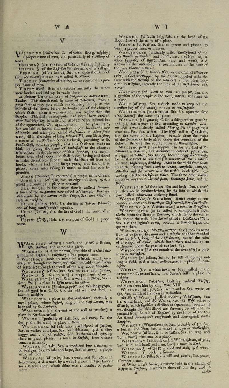 V VAlentine [Valentinus, L. of valent ftrong, mighty] a proper name of men, and particularly of a Bilhop of Rome. U B s f o R D ? [#. e. the ford of Vbba or Vffa the firft King Ufford $ ot Eafi-Englip] the name of a Village. Verulam [of bir tan Ut, Brir, i. e. upon the Bank of the river Baxter] a town now called St. Albans. Vincent [vincentius of vine ere, L. to overcome] a pro¬ per name of men. Vintry Ward, fo called becaufe anciently the wines were landed and laid up in vaults there. St. Andrew Under shaft of Portfoken or Aldgate Ward, London. This church took its name of Underpaft, from a great fliaft or may-pole which was formerly fet up in the middle of the ftreet, before the iouth-door of the church ; which ihaft, when it was ere&ed, was higher than the ffeeple. This Ihaft or may-pole had never been ere&ed after Evil May-day, fo called on account of an infurre&ion of the apprentices, &c. againft aliens, in the year 1517* but was laid on hooks, and under the pent-houfes of a row of houles and alley-gate, called Shaft-alley in Lime-fireet ward, till in 'the reign of king Edward VI, one Sir Stephen, a curate of St. Katharine’s Chrifi-Church, preaching at St. Paul’s-Crofs, told the people, that this ihaft was made an idol, by giving the name of XJnderJbaft to the church : whereupon, in the afternoon of that Sunday, the neigh¬ bours, over whofa doors the ihaft hung, having firft dined to make themfclves ftrong, took the ihaft off from the hooks, where it had hung for 3 2 years, and faw d it in pieces, every min taking fo much as had lain over his premifes. Urban [Urbanus, L. courteous] a proper name of men. UrdEHEAD [of ojib, Sax. an edge and head, q. d. a piked promontory] a place in Scotland. Ure [Urns, L. in the Roman time it waihed Jfurium] a town of the Brigantines now called Aldborough. Urus was afterwards by the Saxons called Oujie, Sax. now Owfe] a river in Torkjbire. Uriah [iTHIK, Heb. i.e. the fire of Jab or Jehovah] one of king.D/KftVPs chief captains. Uriel [7niK, r. e. the fire of God] the name of an angel. , UzziEL [Tip, Heb. i.e. the goat of God] 3 proper name. W , W Ain fleet [of battl a marfti and ylee'c a ftream, &>c Baxter] the name of a place. Wareman [q. d. watchman] the title of a chief ma- giftrate of Kippon in Torkjbire ; alio a proper name. Walbrook [took its name of a brook which anci¬ ently ran through the ftreet, and Wall, probably that ftream of water let through the wall of the city about Moorgate. Waldwin? [of pealfcan, Sax. to rule and pmnan, Wa LwIN S Sax-to win] a proper name 0f men. Wall fleet [of pall. Sax. a wall and yleo*c, Sax. a river, &c. ] a place in EJfex noted for oifters. Wallingford [Eualen'gajroji'o and Wallen^ayop'o, Sax. of gual ft:», C. Br. i. e. the old wall and ford] a town in Berkjbire. Walltown, a place in Northumberland, anciently a royal palace, where Seghert, king of the Eafi Saxons, was baptized by St. Paulinus. Wall 1 send [i.e. the end of the wall or trenches] a place in Northumberland. Walmer [probably of pall, Sax. and mare, L. the fea, q. d. a fea-wall] a place in Kent. Walsingham [of p*l, Sax. a whirlpool of paclpan, Sax. to wallow and ham, Sax. an habitation, q. d. a dirty boggy town ; or of pashPe, Sak. fouthernwood growing there in great plenty] a town in Norfolk, from whence comes a firnamc. Walter [of pal's, Sax. a wood and here a mafter, or of pealtan, Sax. to rule and hepe, Sax. an army] a proper name of men. Waltham [of peal's, Sax. a wood and Vam, Sax. an habitation, q. d. a town by a wood] a town in EJfex famous for a ftatcly abby, whofe abbot was a member of parlia¬ ment. WaLwick [of bolb bfg, Brit. i.e. the head of the flood, Baxter] the name of a place. Walvvin [of pealcan, Sax. to govern and pinnan, to Win] a proper name or firnamc. Wandsworth [anciently called Wandlefworth of the river Wanile or Vandali and pop’s, Sax. a village, or, as others fuppofe, of battb, Dan. water and worth, q. d. a town by the water-fide] a town lituatc on the bank of the river Thames in Surrey. Wans dike [r. e. Woden’s Dfke, or the ditch ofWoden or Oden, a God worlhipped by the Saxons fuppofed to be the fame with the Mercury of the Romans] a prodigious long ditch in Wiltpire, anciently the limit of the Weji- Saxons and Mercii. Ward wick [of Huiccii or Iceni and peajVc, Sax. i.e. a garrilon of the people called Iceni, Baxter] the name of a place. Ware [of peajij Sax. a ditch made to keep off the overflowing of the water] a town in Hertfordfiire. Warrington [bar 0 tilt ut, Brit. i. e. upon the river Tine, Baxter] the name of a place. Warwick [of guartl), C. Br. a fafeguard or garrilon and pic, Sax. a port or city, according to Camden-, Som- ner fays it was anciently called Wearing Wic of peajnn^ a wear and Pic, Sax. a fort. The Welfi call it (fcardeoit, i. e. the camp of the Legion, becaufe there the major of the Dalmatian horfe adted under the command of the duke of Britain] the county town of Warwickpire. Wat Ling fireet [fome fuppofe it to be fo called of W- tellianus a Roman ; but Somnerus fuppofes of petola, Sax. a beggar or pe^lian, Sax. to beg, became beggars conftantly fat in that ftreet to ask alms] It was one of the 4 Roman ftreets or high-ways, dividing London in the mi dft from louth to north, reaching from Dover to London, Dunfiable, Toucefier, Atterjlon and the Severn near the Wrekin in Sbropjbire, ex¬ tending it felt to Anglefey in Wales. The three other Roman ftreets or ways were Ikeneld ftreet, Erminage fireet, and the Foffe. WenTsbEcK [of the river Went and betU, Dart, a river] a little river in Northumberland, by the fide of which the town called Glenoventa anciently flood. Worth [Weep'S, Sax. a farm] Hence matiy of our country-villages end in worth, as Thifile worth, Wandfworth, &c. West bur y [». *. Weftern-town] a town in Hamppire. Westchester [is fo called to diftinguiih.it from Chefier upon the ftreet in Durham, which lies to the eaft as this does to the weft. The Saxons called it Lea^a-ccayTeji, Sax. i. e. the legion’s town, becaufe a Roman legion did quarter therei Westminster [Werfcmmrtpe, Sax.] took its name from its weftward fituation and a minfier or abbey founded there by Sebert, king of the Eafi-Saxons, out of the ruins of a temple of Apollo, which flood there and fell by an earthquake about the year of our lord 605. Weymouth [i.e. the mouth of the river Wey] a port- town in Dorfetflire. Whaley [of pelltan, Sax. to be full of fprings and lea£ a field, q. d. a field well-watered] a place in Lan- cajbire. Whitby [i.e. a white town or bay, called in the Saxons time StpeanePheale, i. e. Strean’s hill] a place in Torkjbire. White-hall Tork-place, built by cardinal Woolfey, and taken from him by king Henry VIII. Whitney [of hpit, Sax. white and ea Sax. water, or i£e, Sax. an ifland] a town in Oxfordfbire. The Jjle of Wight [called anciently Whitlan'o, Sax; it. white land, and alfo Wic-ea, Sax. the Welp called it ti&uitt), which fignifies a divifion or reparation, becaufe it was thought that this ifland was formerly cut off and fe- parated from the reft of England by the force of the fea. An ifland over-againft Portsmouth and over-againft South¬ hampton. Wig MORE [WifcanSemepe, Sax. probably of pic, Sax. a fortrefs and (Wop, Sax. a moor] a town in Herefordpire. Wigtown [of big, Brit, or paSan, Sax. to wag and •Cun a town] the name of a place- WilbeRHaM [anciently called WilbuPsham, or put. Sax. wild and hupS and ham, Sax ] a town in Kent. Wilcocks ? [ofboalb a wood and cock, q.d. wood- Wilcox 3 cock] a firname. Wilfred [ofpilla, Sax. a will and icpe'ce, Sax. peace] a'proper name. , , . , , , r St. Wilfred’* Needle, a narrow hole in the church ot Rippon in Torkpire, in which in times of old they ufed to  g mak»
