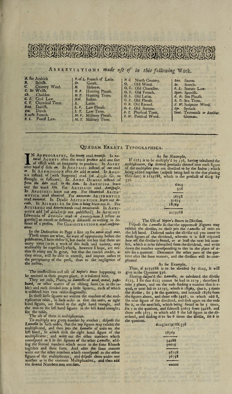 A. for Afabick B. Britifh. C. Country Word. C. Ur. Wcllh. Ch. Chaldee. C. L. Civil Law. C. T. Chymical Term. Dan. Danifh. Du. Dutch. P.orFr. French. F. L. Foreft Law. F. of L. French of Latin Gr. Greek. Si. Hebrew. H. P. Hunting Phrafe. H. T. Hunting Term. Ital. Italian X. Latin. L. P. Law Phrafe. L T. Law Term. M. P. Military Phrafe. M. T. Military Term. N. C. North Country. O. Old Word. O, C. Old Chara&er. O. F, Old French. O. L. Old Latin. O P. Old Phrafe. O R. Old Record. O. s. Old Statute. P. T. Phyfical Term. P. W. Poetical Word. Sax. Saxon. Sc. Scotch. S. L. Statute Law. Span. Spanifh. S. P. Sea Phrafe. S. T. Sea Term. .S'. IV. Scripture Word. Syr. Syriack Teut. Tcutonick or Antieat. German. Quzedam Errata IN Adenography, for treaty read treatife. In na¬ tural Agents after the word produce add one fort of effeft with an incapacity to produce. In Alfet after tryal of dele an. In An at as is inftead of our read or. In Anemoscope after Air add or wind. IuAngi* na inftead of [with Surgeons] read [of eiyyjxr Gr. to ftrangle or fuffocate]. In Anno Domini inftead of from the date read in the date. In Antacida leave out the word like. For Antipasis read Antifpafs. In Apodioxis leave out any. For Theatrical Arith* metick read theorical. For numerous Arithmetics read numeral. In Dyadic Arith metick leave out de¬ cade. In Assembles for Line is being leave out is. For Audiendo and determinando read terminando. In Anec¬ dote add [of dcvixloT^- not publifhed] In Apology [i’XeKoyta. of iiroKoylu read or d.TrotoyU/uM I refute or gainfay] an excufe or defence, a difcourfe or writing in de¬ fence of a perfon. For Conspitratione readconfpira- tione. In the Dedication in Page 2 line 19 for never read ever. Thefe errors arc what, for want of opportunity before the publication, I have obfcrv’d, but doubt not but that there are many more (as in a work of this bulk and variety, may xeafonably be expe&ed-) which, however I hope, are nei¬ ther fo many nor fb great, but that the candid reader, as they occur, will be able to correft, and impute rather to the precipitancy of the prefs, than to the negligence of the author. The conftruGion and ufe of Nepiers Bones happening to be omitted in their proper place, it is inferred, here. They are rods, Plates, or Lamella of <wcod, metal, pafie- hoard, or other matter of an oblong form (as in the ta¬ bic) and each divided into 9 little fquares; each of which is refolved into two tables diagonally. In thefe little fquares are written the numbers of the mul¬ tiplication table , in fuch order as that the units, or right hand figures, are found in the right hand triangle, and the tens on the left hand figures in the left hand triangle; fee the table. The ule of them in multiplication. To multiply any given number by another; difpofe the Lamella in fuch order, tnat the top figures may exhibit the multiplicand, and then join the Lamella of units on the left hand, in which feek the right hand figure of the multiplicator; and write out the other numbers which correfpond to it in the fquares of the other Lamella, add¬ ing the feveral numbers which occur in the fame Rhumb together and their fums. And after the fame manner write out the other numbers which correfpond to the other figures of the multiplicator; and difpofe them under one another as in the common Multiplication; and then add the feveral Numbers into one fum. Typographica. As for Example, If 6125 is to be multiply’d by 356, having tabulated the multiplicator, tfie feveral produ&s thereof into each figure of the multiplier you are directed to by the Index ; which being added together (refpeQ: being had to the due placing their fum) is 21519788, which is the produ& of 6123 by 356. 61.23 $56 36738 30615 18369 2179788 The Ufe of Nepiers Bones in Divifion. Difpofe the Lamella fo that the uppermoft Figures may exhibit the divifor, to thefe join the lamella of units on the left hand. Defcend under the divifor till you come to tliofc figures of the dividend, wherein it is nift required how oft the divifor is found, or at leaft the next left num¬ ber, which is to be fubtradled from thedividend, and write down the number correfponding to this in the place of u- nits for a quotient. Determine the other parts of the quo¬ tient after the fame manner, and the divifion will be com- pleated. As for Example, Thus, if 2179788 is to be divided by 6123, it will give in the Quotient 356, Having difpos'd the Lamella, or tabulated the divifor 6123, I fee that 6123 cannot be had in 2179 ; therefore I take 5 places, and on the rods finding a number that is e- qual, or next lefs to 21797, which is 18369, t^hatis, 3 times the divifor ; fet 3 in the quotient, and lubtrafl: 18369 from the figures above, and there refts 3428 ; to which add 8, the next figure of the dividend, and feek again on the rods for it, or the next lefs, which being found to be J times, fet 7 in the quotient, and fubtraS 30615 from 34288, and there refts 3673 ; to which add 8 the laft figure in the di¬ vidend, and finding it to be 6 times the divifor, fet 6 in the quotient. 6125)2179788(356 • • • 18369 34288 3061 j 36738 36738 weoQO