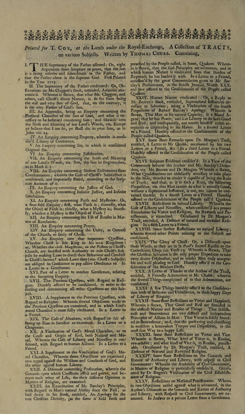 Printed for T. Cox, at the Lamb under the Royal-Exchange, A Collection of TRACTS, on various Subjects. Written by Thomas Chubb. Containing, I. ^'T'' HE Supremacy of the Father afferted: Or, eight X. Arguments from Scripture to prove, that the Son is a Being inferior and fubordinate to the Father, and that the Father alone is the fupreme God. Firft Printed in the Year 1715. II. The Supremacy of the Father vindicated: Or, Ob- fervations on Mr. Claggett’s Book, entituled, Arianifm ana¬ tomiz’d. Wherein is Ihewn, that what Mr. Claggett, and others, call Chrift’s divine Nature, is fb far from being the real and very Son of God, that, on the contrary, it is the very Father of God’s Son. III. An Appendix, being an Enquiry concerning the Perfonal CharaXer of the Son of God, and what is ne- celfary to be believed concerning him ; and likewife into the Scnfe and Meaning of our Lord’s Words, viz. Except ye believe that I am he, ye ihall die in your Sins, as in John viii. 24. IV. An Enquiry concerning Property, wherein is confi¬ der’d Liberty of Conlcience. V. An Enquiry concerning Sin, in which is conftdered Original Sin. VI. An Enquiry concerning Juftification. VII. An Enquiry concerning the Senfe and Meaning of our Lord’s Words, viz. Son, thy Sins be forgiven thee, as in Mark ii. 5. VIII. An Enquiry concerning Sinners Deliverance from Condemnation; wherein the Cale of Chrift’s SatisfaXion is conlidered, and impartially ftated, according to the Scrip¬ ture Account of it. IX. An Enquiry concerning the Juftice of God. X. An Enquiry concerning Infinite Juftice, and Infinite Satisfaction. XI. An Enquiry concerning Faith and Myfteries: Or, a four fold Enquiry ; filft, what Faith is ; fecondly, what the ObieX of Faith is; thirdly, what a Myftery is; fourth¬ ly, whether a Myftery is the ObjeXof Faith ? XII. An Enquiry concerning the Ufe of Reafon in Mat¬ ters of Revelation. XIII. An Enquiry concerning Prayer. XIV. An Enquiry concerning the Unity, or Onenefs of the Church, or Body of Chrift. XV. An Enquiry into that important Queftion, Whether Chrift is foie King in his own Kingdoms ? or, Whether the civil Magiftrate, or the Paftors in Chrift’s Church, are inverted with Authority to rule Chrift’s Sub¬ jects by making Laws to direX their Behaviour and ConduX in Chrift’s Service ? which Laws they (viz. Chrift’s SubjeXs) are obliged in Confidence to pay aXive Obedience to. In a Letter to a Gentleman. XVI. Part of a Letter to another Gentleman, relating to the foregoing Enquiry. XVII. The Previous Queftion, with Regard to Reli¬ gion. Humbly offered to be confidered, in order to the fettling and determining all other Queftions on this Sub- jeX. XVIII. A Supplement to the Previous Queftion, with Regard to Religion. Wherein fieveral Objections made to the Previous Queftion are examined, and in which God’s moral CharaCter is more fully vindicated. In a Letter to a Friend. XIX. The Cafe of Abraham, with Regard to his of¬ fering up Ifaac in Sacrifice re-examined. In a Letter to a Clergyman. XX. A Vindication of God’s Moral Character, as to the Caufe and Origin of Evil, both Natural and Mo¬ ral. Wherein the Cafe of Liberty and Ncceflity is con¬ fidered, w ith Regard to human Actions. In a Letter to a Friend. XXI. A Supplement to the Vindication of God’s Mo¬ ral CharaXer. Wherein three Objections are examined ; two urged againft the Wifdom and Goodneisof God, and the other againft human Liberty. XXII. A Difcourfe concerning Perfecution, wherein the Grounds upon which Chriftians affliCl and grieve, and be¬ reave each other of Life, for their different Opinions in Matters of Religion, are examined. XXIII. An Examination of Mr. Barclay’s Principles, with Regard to Man's natural Ability fince the Fall; as laid down in his Book, entitled, An Apology for the true Chrifiian Divinity, [as the fame is’ held lorth and preached by the People called, in Scorn, Quakers. Where¬ in is fhevvn, that the faid Principles are erroneous, and in which human Nature is vindicated from that Burden of Reproach he has loaded it with. In a Letter to a Friend, occafion’d by the great Commendation given to Mr. Bar¬ clay’s Performance, in the Britifli Journal, Numb. XXX. and now offered to the Confideration of the Pe9ple called Quakers. XXIV. Human Nature vindicated v Or, a Reply to Mr. Beaven’s Book, entituled, Supernatural Influences ne- ceffary to Salvation ; being a Vindication of the fourth Propofition of Robert Barclay’s Apology. Wherein is fhewn, That Man, in his natural Capacity, is a Moral A- gent; that he has Power, and is at Liberty to do both Good and Evil; and confequently, can render himfelf either ac¬ ceptable or difpleafing to his Maker. In a lecond Letter to a Friend. Humbly offered to the Confideration of the People called Quakers. XXV. Some Ihort Remarks upon Dr. Morgan’s TraX, entitled, A Letter to Mr Chubb; occafioned by his two Letters to a Friend, &c. > .In a third Letter to a Friend. Humbly offered to the Confideration of the People called Quakers. XXVI. Scripture Evidence confider’d: In a View of the Controverfy betwixt the Author and Mr. Barclay’s Defen¬ ders, viz. Air. Beaven and Dr Morgan. Wherein is fhewn. What Qualifications are abfolutely neceffary to take place in the Bible, in order to render it capable of being the Rule of Truth; and that, as it is fuch a Rule, the following Propofition, viz. that Man cannot do what is morally Good, without a fupcrnatual Influence, is not, nor cannot be con¬ tained therein. In a fourth Letter to a Friend. Humbly- offered to the Confideration of the People call’d Quakers, XXVII. RefleXions on natural Liberty. Wherein the Cafe of Liberty and Neceffity, when confider’d as a proper Foundation for Virtue and Religion, for Rewards and Pu- nilhments, is examined. Occafioned by Dr. Morgan's Tract, entituled, A Defence of natural and revealed Reli¬ gion. In a fifth Letter to a Friend. XXVIII. Some farther RefleXions on natural Liberty; wherein feveral other Points relating to the Subject are confidered. XXIX. The Glory of Chrift: Or, a Difcourfe upon thofe Words, as they are in Sr. Paul’s fecond Epiftle to the Corinthians, Chap. viii. Vqrfe 23. Wherein is fhewn, That the Chriftian Salvation is the only proper Expedient to take away divine Difpleafure, and to render Men truly accepta¬ ble and well pleafing to God. Humbly offer’d to the Con¬ fideration of the Modern Deifts. XXX. A Letter of Thanks to the Author of the TraX, entitled, A Friendly Admonition to Mr. Chubb; wherein the feveral Things complained of in that Admonition, are confidered. XXXI A few Things humbly offer’d to the Confidera¬ tion both of Believers and Unbelievers, in thefe happy Days of Liberty of Enquiry. XXXII Some Ihort RefleXions on Virtue and Happinefs. Wherein is fhewn, That Good and Evil are founded in the abftraX Nature and Reafon of Things : That Selfifh- nefs and Benevolence are two diftinX and independent Principles of AXion in Alan : That Virtue is folely found¬ ed in Benevolence ; and, that the preferving and cherilhing in ourfelves a benevolent Temper and Difpofition, is the moftfure Way to a happy Life. XXXIII. Some ihort RefleXions on Virtue and Vice. Wherein is fhewn, What kind of Virtue is, in Reafon, rewardable ; and what kind of Vice is, in Reafon, punifh- able. Occafioned by Dr. Morgan's TraX, entitled, A Defence of Natural 'and Revealed Religion. XXXIV. Some ihort Reflexions on the Grounds and Extent of Authority and Liberty, with refpeX to Civil Government: Wherein the Authority of Civil Governours, in Matters of Religion is particularly confider’d. Occafi¬ oned by Dr. Rogers’s Vindication of the Civil Eftablifh. ment of Religion. XXXV. RefleXions on National Puniihments. Where¬ in two ObjeXions raifed againft what is advanced, in the Author’s Difcourfeon the Grounds and Extent of Authority and Liberty, with RefpeX to Civil Government, are ex¬ amined. In Anfwer to a private Letter from a Gentleman