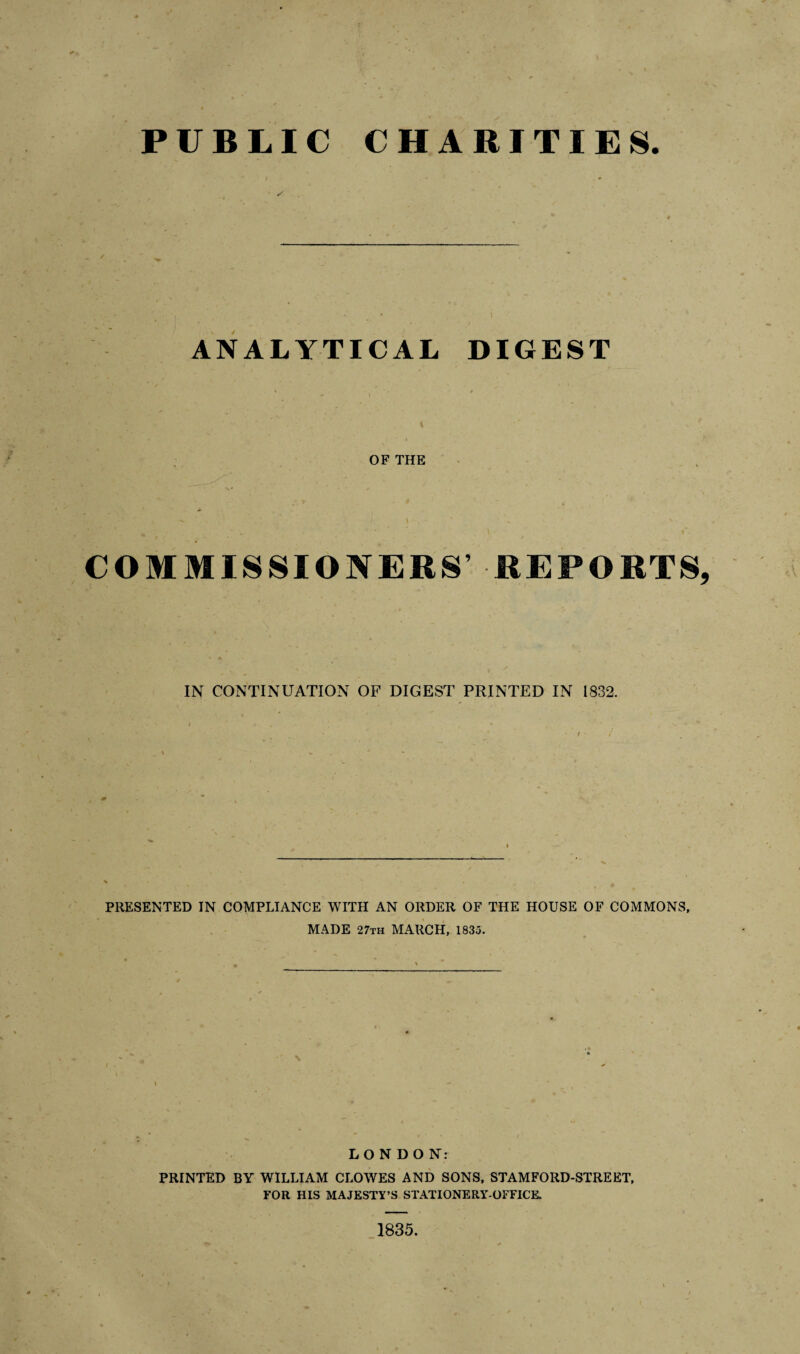 PUBLIC CHARITIES ANALYTICAL DIGEST OF THE ' f . . . • * COMMISSIONERS’ REPORTS, IN CONTINUATION OF DIGEST PRINTED IN 1832. PRESENTED IN COMPLIANCE WITH AN ORDER OF THE HOUSE OF COMMONS, MADE 27th MARCH, 1835. LONDON: PRINTED BY WILLIAM CLOWES AND SONS, STAMFORD-STREET, FOR HIS MAJESTY’S STATIONERY-OFFICE. 1835.