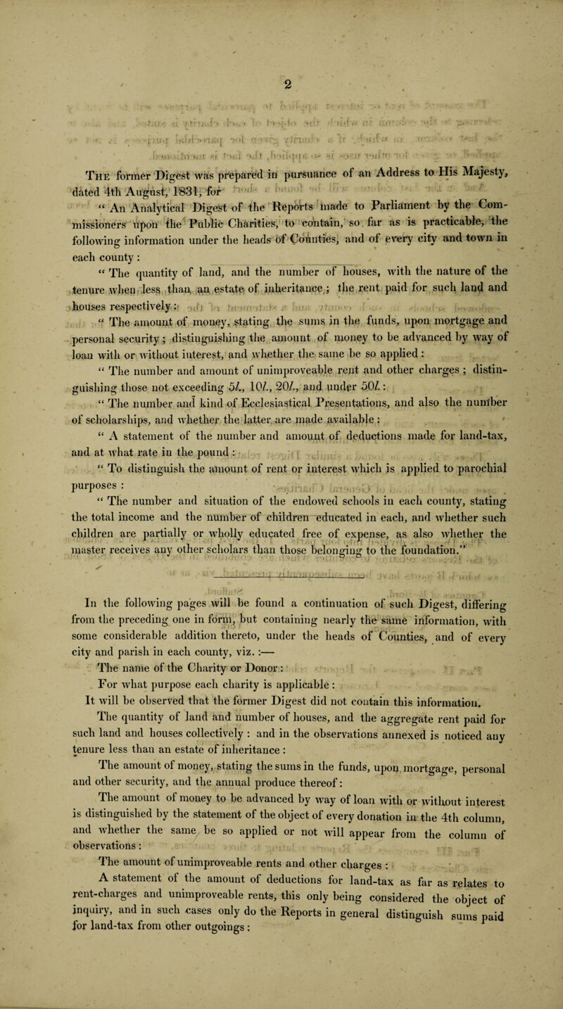 u vtr> • j,ui j '. : ■ ;p'o ; i r;' > . S'c- >*>•>{•< l>«v ft fir ?:'»£|fw i:'!7 Oj : ‘ j. iu;,5 Uy;>*>'iH.n i! n-'W.', V*rU!»:'> •' i( -/Mi>t) , *U r-urj oat *»* 8f Oji ff •{ The former Digest was prepared in pursuance of an Address to His Majesty, dated 4th August, 1831, fur ; ^ “ An Analytical Digest of the Reports made to Parliament by the Com¬ missioners upon the Public Charities, to contain, so. far as is practicable, the following information under the heads of “Counties, and of every city and town in each county : “ The quantity of land, and the number of houses, with the nature of the tenure when less than, an, estate^ of inheritance ; the rent paid for such land and houses respectively: , “ The amount of money, stating the sums in the funds, upon mortgage and personal security; distinguishing the amount of money to be advanced by way of loan with or without interest, and whether the same be so applied : “ The number and amount of unimproveable rent and other charges ; distin¬ guishing those not exceeding 51., 10/., 20/., and under 50/.: “ The number and kind of Ecclesiastical Presentations, and also the number of scholarships, and whether the latter are made available ; “ A statement of the number and amount of deductions made for land-tax, and at what rate in the pound : fr;;■ ?■ , ,j “ To distinguish the amount of rent or interest which is applied to parochial purposes : * * . “ The number and situation of the endowed schools in each county, stating the total income and the number of children educated in each, and whether such children are partially or wholly educated free of expense, as also whether the master receives any other scholars than those belonging to the foundation.” • ■' - t r - .. 11 ■ 5 : O; J n o , ■ , 11 ViV bt>qa« i r. } J 4',ny,( K In the following pages will be found a continuation of such Digest, differing from the preceding one in form, but containing nearly the same information, with some considerable addition thereto, under the heads of Counties, and of every city and parish in each county, viz. :— The name of the Charity or Donor: For what purpose each charity is applicable : It will be observed that the former Digest did not contain this information. The quantity of land and dumber of houses, and the aggregate rent paid for such land and houses collectively : and in the observations annexed is noticed any tenure less than an estate of inheritance : The amount of money, stating the sums in the funds, upon, mortgage, personal and other security, and tl>e annual produce thereof: The amount of money to be advanced by way of loan with or without interest is distinguished by the statement of the object of every donation in the 4th column, and whether the same be so applied or not will appear from the column of observations: _ , 7,; The amount of unimproveable rents and other charges : A statement of the amount of deductions for land-tax as far as relates to rent-charges and unimproveable rents, this only being considered the object of inquiry, and in such cases only do the Reports in general distinguish sums paid for land-tax from other outgoings :