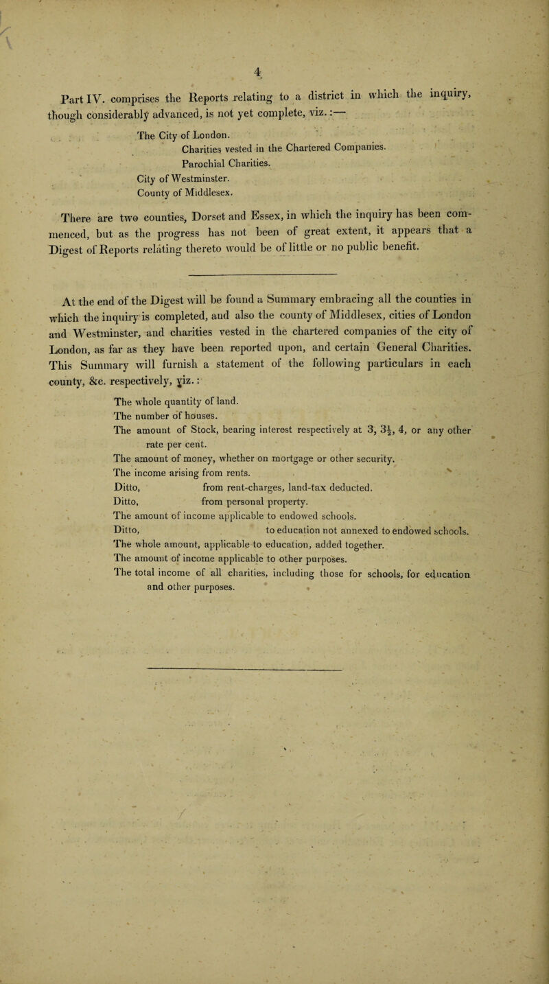 Part IV. comprises the Reports relating to a district in which the inquiry, though considerably advanced, is not yet complete, viz.: The City of London. Charities vested in the Chartered Companies. Parochial Charities. City of Westminster. County of Middlesex. r . There are two counties, Dorset and Essex, in which the inquiry has been com¬ menced, but as the progress has not been of great extent, it appears that a Digest of Reports relating thereto would be of little or no public benefit. At the end of the Digest will be found a Summary embracing all the counties in which the inquiry is completed, and also the county of Middlesex, cities of London and Westminster, and charities vested in the chartered companies of the city of London, as far as they have been reported upon, and certain General Charities. This Summary will furnish a statement of the following particulars in each county, &c. respectively, jiz.: The whole quantity of land. The number of houses. The amount of Stock, bearing interest respectively at 3, 3|, 4, or any other rate per cent. The amount of money, whether on mortgage or other security. The income arising from rents. Ditto, from rent-charges, land-tax deducted. Ditto, from personal property. The amount of income applicable to endowed schools. Ditto, to education not annexed to endowed schools. The whole amount, applicable to education, added together. The amount of income applicable to other purposes. The total income of all charities, including those for schools, for education and other purposes.