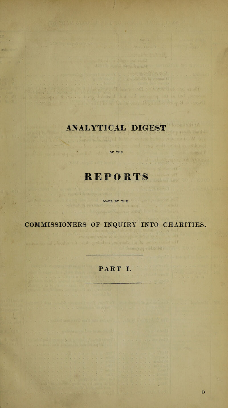ANALYTICAL DIGEST / . -♦ ' » ■ ■ t * » * • .4 OF THE REPORTS MADE BY THE COMMISSIONERS OF INQUIRY INTO CHARITIES. PART I.