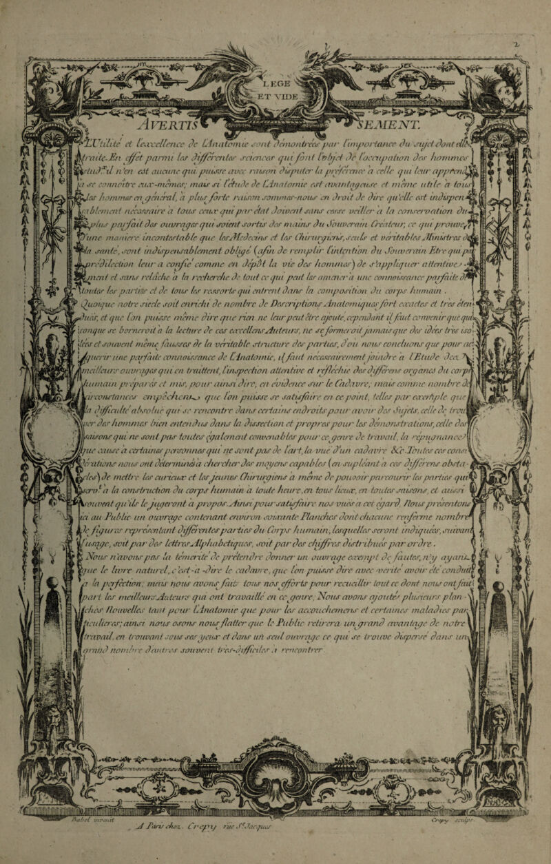 «? V h I M W £r tihic et lesvccllcncc de Linatomie j mt dcmonbxc^par l'importance du sujet dont raitç.En effet parmi les differentes sciences qui font Itrbjet de loccupation des hommes | rtud'Til n ’en eJt aucune qui puisse avec raison disputer la préférence 'a celle qui leur apprend^ a sc connoitre eiuv-mcmcs; mais si Ictudc de (Anatomie est avantageuse cl meme utile a toits] 'es hommes enq encra l, a plus finie raison sommes-nous en droit Je dire qu’elle est indispen a b la nent necassaine a tous eeiuv qui par état doivent sans cesse veillera la conservation du Iplus parfait des ouvrages qui soient sortis des mains du Souverain Créateur, ce qui prottvij une manière incontestable que IcsAfcdcctns cl les Chu urqtens,seuls et véritables Ah rustres di 'a santé, sont indispensablement obligé (afin de remplir lintention du Souverain Etre qui />g redilection leur a confie comme en dépôt la me des hommes} de s’appliquer' attentives - nent et sans relâche d la rcc/ierc/ic de tout ce qui peut les amener a une connaissance jmrfaiU dl tontes les paiiiâr et de tous les ressorts qui mirent dans la composition dit corps humain . Qiioique notre siècle soit enrichi de nombre de Descriptions Anatomiques fort évadés et très et en \ ]nar, et que Ion puisse meme dire que rien ne leurpeut être ajouté, cependant ilfaut convenir que quk [conque sc bornerait a la lecture de ces coccclleus Auteurs, ne se fermerait jamais que des idées très iso\ \tces et souvent mena fausses de la véritable structure des parties, don nous concluons que pour ad (querir une parfaite eonnoissancc de Linatomie, il fuit nécessairement /oindr e a lEtude dcet Meurs ouvrages qui en timttcnt,linspcchon attentive et réfléchie des différais organes du car/ kit main prépares et nus, pour ainsi dire, en évidence sur le Cadavre; mais comme nombreo //'constances' empêchent^ que Ion puisse se satisfaire en ce point, telles par eacrAple que ■a difficulté absolue qui se rencontre dans certains endroits pour avoir des du jets, celle de trou rer des hommes bien entendus dans la dissection et propres pour' les démonstrations, celle des misons qui ne sont pas toutes également convenables pour ce gauc de travail, la réjnignancci * cause a certaines personnes qui ne sont pasde tari,la vucd'ua cadavre SCc .Toutes ces consi V/ niions nous ont déterminé a cher cher des moyens capables ( ai supléant a ces différas obsta • fyrles}de mettre les euticuac et lesjeunes Chirurgiens a mène de pouvoir parcourir les parties qui né a la construction du corps humain a toute haire.cn tous lic/ur, en toutes saisons, ci aussi rouirent qu ils le jugeront a propos. Ainsi pour satisfaire nos vues a cet egard /tous jrr ésentons ia au Publie un ouvrage contenant environ sauvante Planches dont chacune renferme nombr Je fugur es repr ésentant différentes jrar t/es du Corps humain, lesquelles scr ont indiquées, suivait /usage, soit par des lettres Alphabétiques, soit par des chiffres distribues jrar oi'dir. > Nous navons gras la terrien téde jrrétendre donner un ouvrage carernpt de fautes, nhj ayante gué le livre naturel.c'cst-a -due le cadavre, que Ion puisse dire avec vaite avoir été conduit^ la perfection; mais nous avons fiat ions nos efforts pour recueillir tout ce dont rienur ont/àit\ ut tes meilleurs Auteurs qia ont travaille en cejgenre .Nous avons ajoutes plusieurs plan - ■'hes nouvelles tant pour Linatomie que pour les accotuiiemens et certaines maladies par icutlncs; ainsi nous osons nous flatter que le Public retirera ut/grand avantage de notre 'avail.cn trouvant sous sesggeiur et dans ufi seul ouvrage ce qui se trouve dispersé dans un qratid nombre dartres souvent très-difficiles a rencontrer L ri IP ; i Vtt %m- ' J Jjr - ,^jj£ïZpiî$n’<'.Ti<QiuriiTu'iiütPiPirwiuTiit -<v-3É» fiai)cl uivaid ji Pt/ns ch&x. Crepx/ tvc Si Jacques Crffry JCUpr ■
