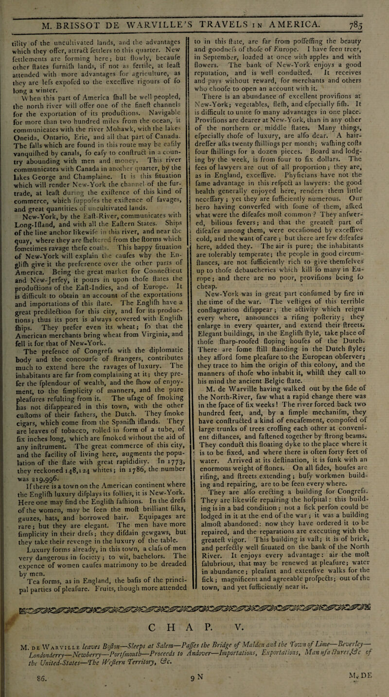 tility of the uncultivated lands, and the advantages which they offer, attract fettlers to this quarter. New fettlements are forming here; but {lowly, becaule other {fates furnilh lands, if not as fertile, at lead attended with more advantages for agriculture, as they are lefs expofed to the excelfive rigours of fo long a winter. When this part of America fhall be well peopled, the north river will offer one of the fined channels for the exportation of its produ&ions. Navigable for more than two hundred miles from the ocean, it communicates with the river Mohawk, with the lakes Oneida, Ontario, Erie, and all that part of Canada. The falls which are found in this route may be eafily vanquifhed by canals, fo eafy to condrufct in a coun¬ try abounding with men and money. This river communicates with Canada in another quarter, by the lakes George and Champlaine. It is this fituation which will render New-York the channel of the fur- trade, at lead during the exidence of this kind of commerce, which fuppofes the exidence of favages, and great quantities of uncultivated lands. New-York, by the Ead-River, communicates with Long-Ifland, and with all the Eadern States. Ships of the line anchor likewife in this river, and near the quay, where they are fheltercd from the dorms which fometimes ravage thefe coatls. This happy fituation of New-York will explain the caufes why the En¬ gliffi give it the preference over the other parts of America. Being the great market for Conneblicut and New-Jerfey, it pours in upon thofe dates the productions of the Ead-Indies, and of Europe. It is difficult to obtain an account of the exportations and importations of this date. The Engliffi have a great predileftion for this city, and for its produc¬ tions; thus its port is always covered with Engliffi Ihips. They prefer even its wheat; fo that the American merchants bring wheat from Virginia, and fell it for that of New-York. The prefence of Congrefs with the diplomatic body and the concourfe of drangers, contributes much to extend here the ravages of luxury. The inhabitants are far from complaining at it; they pre¬ fer the fplendour of wealth, and the ffiow of enjoy¬ ment, to the fimplicity of manners, and the pure pleafures refulting from it. The ufage of fmoking has not difappeared in this town, with the other cudoms of their fathers, the Dutch. They fmoke cigars, which come from the Spaniffi iflands. They are leaves of tobacco, rolled in form of a tube, of fix inches long, which are fmoked without the aid of any indrument. The great commerce of this city, and the facility of living here, augments the popu¬ lation of the date with great rapididity. In 1773, they reckoned 148,124 whites; in 1786, the number was 219,996. If there is a town on the American continent where the Engliffi luxury difplays its follies, it is New-York. Here one may find the Engliffi faffiions. In the drefs of the women, may be feen the mod brilliant filks, gauzes, hats, and borrowed hair. Equipages are rare; but they are elegant. The men have more fimplicity in their drefs; they difdain gewgaws, but they take their revenge in the luxury of the table. Luxury forms already, in this town, a clafsof men very dangerous in fociety ; to wit, bachelors. The expence of women caufes matrimony to be dreaded by men. Tea forms, as in England, the bafis of the princi¬ pal parties of pleafure. Fruits, though more attended to in this date, are far from poffeffing the beauty and goodnefs of thofe of Europe. 1 have feen trees, in September, loaded at once with apples and with flowers. The bank of New-York enjoys a good reputation, and is well condutled. It receives and pays without reward, for merchants and others who choofe to open an account with it. There is an abundance of excellent provifions at New-York; vegetables, flefli, and efpecially fifli. It is difficult to unite fo many advantages in one place. Provifions are dearer at New-York, than in any other of the northern or middle dates. Many things, efpecially thofe of luxury, are alfo dear. A hair- dreffer afks twenty {hillings per month; waffiing cods \ four {hillings for a dozen pieces. Board and lodg- | ing by the week, is from four to fix dollars. The fees of lawyers are out of all proportion; they are, as in England, exceffive. Pnyficians have not the ' fame advantage in this refpefit as lawyers: the good | health generally enjoyed here, renders them little I neceffary ; yet they are fufficiently numerous. Our 1 hero having converfed with fome of them, alked 1 what were the difeafes mod common ? They anfwer- 1 ed, bilious fevers; and that the greated part of j difeafes among them, were occafioned by exceffive ; cold, and the want of care ; but there are few difeafes here, added they. The air is pure; the inhabitants are tolerably temperate; the people in good circum- ffances, are not diffidently rich to give themfelves up to thofe debaucheries which kill fo many in Eu¬ rope ; and there are no poor, provifions being fo cheap. New-York was in great part confumed by fire in the time of the war. The vediges of this terrible conflagration difappear ; the a&ivity which reigns every where, announces a rifing poderity; they enlarge in every quarter, and extend their dreets. Elegant buildings, in the Engliffi dyle, take place of thofe fharp-roofed floping houfes of the Dutch. There are fome dill handing in the Dutch dyle; they afford fome pleafure to the European obferver; they trace to him the origin of this colony, and the manners of thofe who inhabit it, whild they call to his mind the ancient Belgic date. M. de Warville having walked out by the fide of the North-River, faw what a rapid change there was in the fpace of fix weeks! The river forced back two hundred feet, and, by a fimple mechanifm, they have condru&ed a kind of encafement, coinpofed of large trunks of trees croffing each other at conveni¬ ent didances, and fadened together by drong beams. They conduft this floating dyke to the place where it ) is to be fixed, and where there is often forty feet of water. Arrived at its dedination, it is funk with an enormous weight of dones. On all fides, houfes are rifing, and dreets extending ; bufy workmen build¬ ing and repairing, are to be feen every where. They are alfo erecting a building for Congrefs. They are likewife repairing the hofpital: this build¬ ing is in a bad condition ; not a fick perfon could be lodged in it at the end of the war ; it was a building almod abandoned: now they have ordered it to be repaired, and the reparations are executing with the greated vigor. This building is vad; it is of brick, and perfectly well fituated on the bank of the North River. It enjoys every advantage: air the mod falubrious, that may be renewed at pleafure; water in abundance; pleafant and extenfive walks for the fick; magnificent and agreeable profpe&s; out of the town, and yet fufficiently near it. CHAP. V. M. de Warville leaves Bof on—Sleeps at Salem—Pajjes the Bridge of Malden and the Pown of Lime—Beverley— Londonderry—Newberry—Portfmouth—Proceeds to Andover—Importations, Exportations, Man if a duresse of the United-Stales—The Wcflern T'errilory, f3c. M* DE