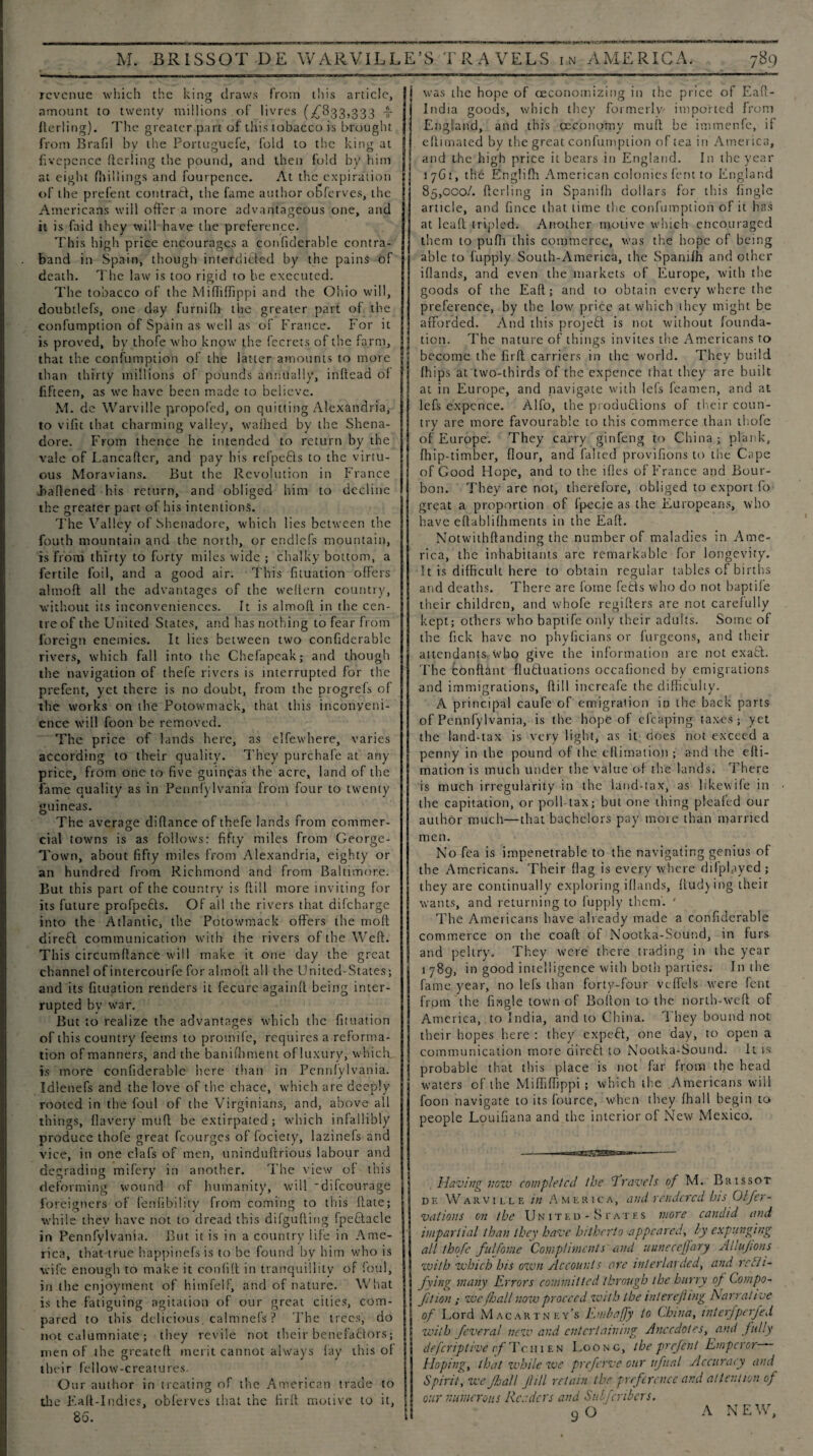 revenue which the king draws from this article, amount to twenty millions of livres (^833,333 -§- ilerling). The greater part of this tobacco is brought from Brafil by the Portuguefe, fold to the king at fivcpcnce ftcriing the pound, and then fold by him j at eight (hillings and fourpence. At the^expiration | of the prefent contract, the fame author obferves, the I Americans will offer a more advantageous one, and it is faid they will have the preference. This high price encourages a confiderable contra¬ band in Spain, though interdicted by the pains of death. The law is too rigid to be executed. The tobacco of the Miffiffippi and the Ohio will, doubtlefs, one day furnifh the greater part of the confumption of Spain as well as of France. For it is proved, by thofe who know the fecrets of the farm, that the confumption of the latter amounts to more than thirty millions of pounds annually, inftead of fifteen, as we have been made to believe. M. de Warville propofed, on quitting Alexandria, to vifit that charming valley, wafhed by the Shena- dore. From thence he intended to return by the vale of Lancafter, and pay his refpe£ls to the virtu¬ ous Moravians. But the Revolution in France Jtaftened his return, and obliged him to decline the greater part of his intentions. The Valley of Shenadore, which lies between the fouth mountain and the north, or endlefs mountain, is from thirty to forty miles wide ; chalky bottom, a fertile foil, and a good air. This fituation offers almofl: all the advantages of the weltern country, without its inconveniences. It is almofl in the cen¬ tre of the United States, and has nothing to fear from foreign enemies. It lies between two confiderable rivers* which fall into the Chefapcak; and though the navigation of thefe rivers is interrupted for the prefent, yet there is no doubt, from the progrefs of the works on the Potowmack, that this inconveni¬ ence will foon be removed. The price of lands here, as elfewhere, varies according to their quality. They purchafe at any price, from one to five guineas the acre, land of the fame quality as in Pennfylvania from four to twenty guineas. The average difiance of thefe lands from commer¬ cial towns is as follows: fifty miles from George- Town, about fifty miles from Alexandria, eighty or an hundred from Richmond and from Baltimore. But this part of the country is ftill more inviting for its future profpefts. Of all the rivers that difeharge into the Atlantic, the Potowmack offers the moft direft communication with the rivers of the Weft. This circumftance will make it one day the great channel of intercourfe for almofl all the United-States; and its fituation renders it fecure againft being inter¬ rupted bv war. But to realize the advantages which the fituation of this country feems to promife, requires a reforma¬ tion of manners, and the banifhment of luxury, which is more confiderable here than in Pennfylvania. Idlenefs and the love of the cbace, which are deeply rooted in the foul of the Virginians, and, above all things, flavery ratift be extirpated ; which infallibly produce thofe great fcourges of fociety, lazinefs and vice, in one clafs of men, uninduftrious labour and degrading mifery in another. The view of this deforming wound of humanity, will 'difeourage foreigners of fenfibility from coming to this ftate; while thev have not to dread this difgufting fpefilacle in Pennfylvania. But it is in a country life in Ame¬ rica, that-true happinefsis to be found by him who is wife enough to make it confift in tranquillity of foul, in the enjoyment of himfelf, and of nature. What is the fatiguing agitation of our great cities, com¬ pared to this delicious, calmnefs ? The trees, do not calumniate ; they revile not their benefactors; men of the greateft merit cannot always fay this of their fellow-creatures. Our author in treating of the American trade to the Eaft-Indies, obferves that the full motive to it, 80. was the hope of (Economizing in the price of Eaft- India goods, which they formerly' imported from England, and this ceeonomy muff be immenfe, if eftimated by the great confumption of tea in America, and the high price it bears in England. In the year 17G1, the Englifh American colonies fent to England 85,000/. ftcriing in Spanifh dollars for this fingle article, and fince that time the confumption of it has at lead tripled. Another motive which encouraged them to pufh this commerce, was the hope of being able to fupply South-America, the Spanifh and other ifiands, and even the markets of Europe, with the goods of the Eaft; and to obtain every where the preference, by the low price at which they might be afforded. And this project is not without founda¬ tion. The nature of things invites the Americans to become the firft carriers in the world. They build fhips at two-thirds of the expcnce that they are built at in Europe, and navigate with Id's feamen, and at lefs expence. Alfo, the productions of their coun¬ try are more favourable to this commerce than thofe of Europe. They carry ginfeng to China; plank, fhip-timber, flour, and falted provifions to the Cape of Good Hope, and to the ifles of France and Bour¬ bon. They are not, therefore, obliged to export fo great a proportion of fpecie as the Europeans, who have eftabliihments in the Eaft. Notwithftanding the number of maladies in Ame¬ rica, the inhabitants are remarkable for longevity. It is difficult here to obtain regular tables of births and deaths. There are fome feHs who do not baptife their children, and whofe regifters are not carefully kept; others who baptife only their adults. Some of the fick have no phyficians or furgeons, and their attendants, who give the information are not exaCl. The conflant fluctuations occafioned by emigrations and immigrations, ftill increafe the difficulty. A principal caufe of emigration in the back parts of Pennfylvania, is the hope of efcaping taxes; yet the land-tax is very light, as it does not exceed a penny in the pound of the eflimaiion ; and the efti- mation is much under the value of the lands. There is much irregularity in the land-tax, as likewife in the capitation, or poll-tax; but one thing pleafed our author much—that bachelors pay more than married men. No fea is impenetrable to the navigating genius of the Americans. Their flag is every where difplayed; they are continually exploring ifiands, flud)ing their wants, and returning to fupply them. ' The Americans have already made a confiderable commerce on the coaft of Nootka-Sound, in furs and peltry. They were there trading in the year 1789, in good intelligence with both parlies. In the fame year, no lefs than forty-four veffels were fent from the Angle town of Bolton to the north-weft of America, to India, and to China. They bound not their hopes here : they expeCl, one day, to open a communication more ciireft to Nootka-Sound. It is probable that this place is not far from the head waters of the Miffiffippi ; which the Americans will foon navigate to its fource, when they fhall begin to people Louifiana and the interior of New Mexico. Having vow completed the 1Travels of M. Brissot de Warville in America, and rendered his Olfer- vations on the United-States more candid and impartial than they have hitherto appeared, by expunging all thofe fulfome Compliments and uuneceffary Aliujions with which his own Accounts are interlarded, and recti¬ fying many Errors committed through the hurry of Compo- fition ; we/Jjall now proceed with the inlerejhng Narrati ve of Lord Macartney’s Embafjy to China, interfperfed with feveral new and entertaining Anecdotes, and fully deferiptive rf IV. 111 e n Loo n g, the prefent Emperor- Hoping, that while we prefeme our ufual Accuracy and Spirit, we ffjall fill retain the preference and attention of our numerous Reeders and Subfcribers. 9O A NEW,