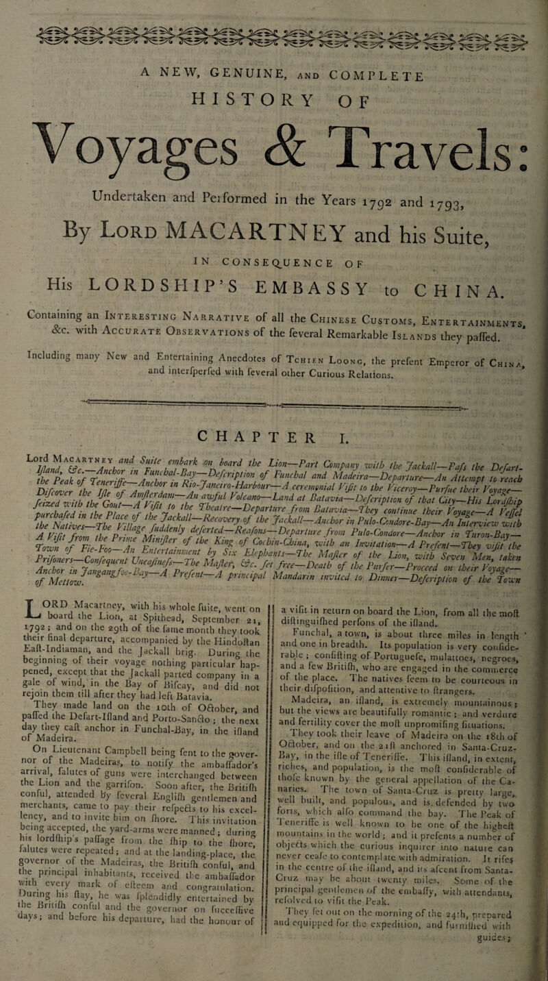 A NEW, GENUINE, and COMPLETE HISTORY OF Voyages & Travels: Undertaken and Peiformed in the Years 1792 and 1793, By Lord MACARTNEY and his Suite, IN CONSEQUENCE OF His LORDSHIP’S EMBASSY to CHINA. f Containing an Interesting Narrative of all the Chinese Customs, Entertainments, &c. with Accurate Observations of the feveral Remarkable Islands they palfed. Including many New and Entertaining Anecdotes of Tch.es Loose, the prefent Emperor of Ch.na, and interfperfed with feveral other Curious Relations. C H A P T E R I. Lord Macartney and Suite embark on board the Lion-Part Company with the Jackall-Pafs the Dehart Ijland (Ac Anchor m Funchal-Bay— Defcription of Funchal and Madeira—Departure—An Attempt to reach Znfer/lCb°I iH Harbour-A ceremonial Vifi, to the Lroy-pVrfue SZa77 f/zed zc theGoft— /fpiZ’to thttnfUl V'l!c‘lm~La,,dJU Batavia—Defcription of that City—His Lonijhip • if? a n, i W I,x Theatre—Departure from Batavia—they continue their Vovare—A I'eUrl TheCb£v?s-TL7i£eXru JatciflTee!7VJ rbe 7“^“-^or in Pi,lo-Cmdore-Bay-An Interview with iTof°r ,h; fMet7jan&mgfte'Bay~A Pr,M~A Mcd  dL-S^jUL 7thrown ORD Macartney, with his whole fuite, went on board the Lion, at Spithead, September 21, | 1792 ; and on the 29th of the fame month they took their final departure, accompanied by the Hindoltan | Eaft-Indiaman, and the Jackall brig. During the S beginning of their voyage nothing particular hap- f pened, except that the Jackall parted company in a gale of wind, in the Bay of Bifcay, and did not rejoin them till after they had left Batavia. They made land on the 10th of ODober, and paffed the Defart-Illand and Porto-SanDo • the next day they call anchor in Funchal-Bay, in the ifland of Madeira. On Lieutenant Campbell being fent to the gover- nor of the Madeiras, to notify the ambaffador’s arrival, lalutes of guns were interchanged between the Lion and the garrifon. Soon after, the Britilh conful, attended by feveral Englilh gentlemen and ! merchants, came to pay their refpeDs to his excel- ency, and to invite him on .Ihore. This invitation being accepted, the yard-arms were manned ; during h.s lordfiup’s palfagc from the fhip to the fhore ialutes were repeated; and at the landing-place the i governor of the Madeiras, the Britifh conful, and the principal inhabitants, received the ambafTador with every mark of efteem and congratulation, luring his (lay, he was fplendidly entertained by the Britifh conful and the governor on fucceffive days; and before his departure, had the honour of a vifit in return on board the Lion, from all the molt diftinguifhed perfons of the ifland.. f unchal, a town, is about three miles in length and one in breadth. Its population is very confide- lablc ; confiding of Portuguefe, mulattoes, negroes, and a few Britifh, who are engaged in the commerce of the place. i he natives feem to be courteous in their difpofition, and attentive to ftrangers. Madeira, an ifland, is extremely mountainous ; hut the views aie beautifully romantic ; and verdure and fertility cover the moft unpromifing fituations. They took their leave of Madeira on the i8thof October, and on the 21ft anchored in Santa-Cruz- Bay, in the ifle of Teneriffe. This ifland, in extent, riches, and population, is the moft confidcrable of thofe known by the general appellation of the Ca¬ naries. The town of Santa-Cruz is pretty large, well built, and populous, and is. defended by two forts, which alfo command the bay. The Peak of 1 eneiiffe is well known to be one of the hi^heft mountains in the world ; and it prefents a number of objects which the curious inquirer into nature can never ceafe to contemplate with admiration. It rifes in the centre of the ifland, and its afeent from Santa- Ciuz may be about twenty miles. Some of the piincipal gentlemen of the embaffy, with attendants, refolved to vifit the Peak. I hey fet out on the morning of the 241b, preoared and equipped for the expedition, and furnifhed* with guides;