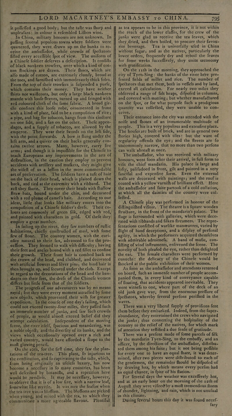 it poffeffed a good body; but the tafte was {harp and unpleafant: in colour it refembled Lifbon wine. In China, military honours are not unknown. In palling feveral populous towns where foldiers were quartered, they were drawn up on the banks to re¬ ceive the ambaffador, while crowds of fpeftators filled every acceffible fpot of view. The uniform of a Chinefe foldier deferves a defeription. It con fills of black nankeen trowfers, over which a kind of cot¬ ton {lockings are drawn. Their flioes, which are alfo made of cotton, are extremely clumfy, broad at the toes, and furnifhed with immoderately thick foies. From the top of their trowfers is fufpended a purl'e, which contains their money. They have neither fhirts nor waiftcoats, but only a large black nankeen mantle with loofe fleeves, turned up and fringed with red coloured cloth of the fame fabric. A broad gir¬ dle confines this loofe robe, ornamented in front with a kind of plate, faid to be a compofition of rice ; a pipe, and bag for tobacco, hangs from this cinblure on one fide, and a fan on the other. Thefe appen¬ dages, and a fupply of tobacco, are allowed by the emperor. They wear their fwords on the left fide, with the point forwards. A bow is flung under the left arm, and a quiver on their backs generally con¬ tains twelve arrows. Many, however, carry fire arms; and though it is impofiible for the Chinefe to teach Europeans any improvements in the arts of deftru&ion, in the caution they employ to prevent accidents with artillery and mulkets, they might give the wifeli of us a leffon in the more commendable art of prefervation. The foldiers have a tuft of hair on the back of their head, which is plaited down the back, and tied at the extremity with a ribband. The reft they {have. They cover their heads with fhallow flraw hats, bound under the chin, and decorated with a red plume of camel’s hair. According to our ideas, little that looks like military enters into the compofition of a Chinefe foldier’s drefs. Their co¬ lours are commonly of green filk, edged with red, and painted with charablers in gold. Of thefe they employ a great number. In failing up the river, they faw numbers of ruftic habitations, chiefly conftrufled of mud, with fome few of ftone. The country women, with the curi- ofity natural to their fex, advanced to fee the pro- ceffion. They feemed to walk with difficulty; having their feet and ancles bound with a red fillet to confine their growth. Their front hair is combed back on the crown of the head, and clubbed, and decorated with artificial flowers and filver pins; the hind hair is then brought up, and fecured under the club. Except in regard to the decorations of the head and the ban¬ dages on their feet, the drefs of the Chinefe women differs but little from that of the foldiers. The progrefs of our adventurers was by no means rapid ; but they were every moment attraffed by fome new objects, which prevented their wifh for greater expedition. In the courfe of one day’s failing, which could not exceed twenty-four miles, they palled fuch an immenfe number of junks, and faw fuch crowds of people, as would almoft exceed belief did they attempt calculation. Independent of the moving feene, the river itfelf, fpacious and meandering, was a noble objefcl; and the diverfity of its banks, and the views which occafionally opened over a rich and varied country, would have afforded a fcope to the moft glowing pencil. On the ioth, for the firft time, they faw the plan¬ tations of the tea-tree. This plant, fo injurious to the conflitution, and fo captivating to the tafte, which, from being originally an ufelefs luxury, has now become a neceffary in fo many countries, has been well deferibed by botanifts, and a repetition here would be needkfs. It may be neceffary, however, to obferve that it is of a low fize, with a narrow leaf, fomewhat like myrtle. It was now the fcafon when the tea-tree vvas in bloffom. The bloffoms are picked when young, and mixed with the tea, to which they communicate a more agreeable flavour. Plentiful as tea appears to be in this province, it is not within the reach of the lower claffes, for the crew of the junks were glad to receive the tea leaves, which they dried, and then boiled, to procure their favou¬ rite beverage. Tea is univerfally ufed in China without fugar; and as the natives, particularly the lower orders, frequently dry and reboil the leaves for fome weeks fucceffively, they unite ceconomy with gratification. On the 11th in the morning, they approached the city of Tycn-Sing: the banks of the river here pre^ fented fields of millet and rice. The number of fpeflators that met them, both in veffels and by land, exceed all calculation. For nearly two miles they obferved a range of fait heaps, difpofed in columns, and covered with matting; but whether manufaftured on the fpot, or for what purpofe fuch a prodigious quantity was collefled, they were unable to con¬ ceive. Their entrance into the city was attended with the noife and fiiouts of an innumerable multitude of people. This is a very populous and extenfive place. The houfesare built of brick, and are in general two ftorics high, covered with tiles: but the want of regularity offends the eye; and the ftreets are fo uncommonly narrow, that no more than two perfons can walk abreaft at once. The ambaffador, who was received with military honours, went foon after their arrival, in full form to vifit the chief mandarin. His palace is large and lofty, palifadoed in front, gilt and painted in a very fanciful and expenfive form. Even the external walls are decorated with paintings; and the roof is coated with a yellow varnifh of brilliant effeft. Here the ambaffador and fuite partook of a cold collation, at which all the dainties of the country were col- lefled. A Chinefe play was performed in honour of the diftingiiifhed vifitor. The theatre is a fquare wooden flrublure, in the front of the mandarin’s palace. The flage is furrounded with galleries, which were deco¬ rated with ribbands and filken ftreamers. The repre- fentations confifted of warlike manoeuvres, varied by flight of hand deceptions, and a difplay of perfonal agility, in which the performers acquitted themfelves with admirable adroitnefs. A band of mufic, con- fifting of wind inftruments, enlivened the feene. The novelty of both pleafed the eye, rather than delighted the ear. The female characters were performed by eunuchs: the delicacy of the Chinefe would be fhocked at the public exhibition of their women. As foon as the ambaffador and attendants returned on board, fuch an immenfe number of people accom¬ panied them, in every kind of conveyance capable of floating, that accidents appeared inevitable. They were witnefs to one, where part of the deck of an old junk gave way, from the enormous preffure of fpedators, whereby feveral perfons perifhed in the waves. There was a very liberal fupply of provifions fent them before they embarked. Indeed, from the fuper- abundance, they entertained the crews who navigated the junks; thus converting the hofpitality of the country to the relief of the natives, for which mark of attention they teftified a due fenfe of gratitude. There was a prefent made of fome parcels of filk by the mandarin Tyen-Sing, to the embaffy, and an officer, by the direction of the ambaffador, diftribu- ted them among his fuite; but it not being poffible for every one to have an equal fhare, it was deter¬ mined, after two pieces were diftributed to each of the gentlemen, the remainder Ihould be difpofed of by drawing lots, by which means every perfon had an equal chance, in fpite of his ftation. For feveral days the weather was exceffively hot, and at an early hour on the morning of the 12th of Auguft they were vifitecfby a moft tremendous ftorm of thunder, lightning, and rain, which is not unufual in this climate. During feveral hours this day it was found necef- lary