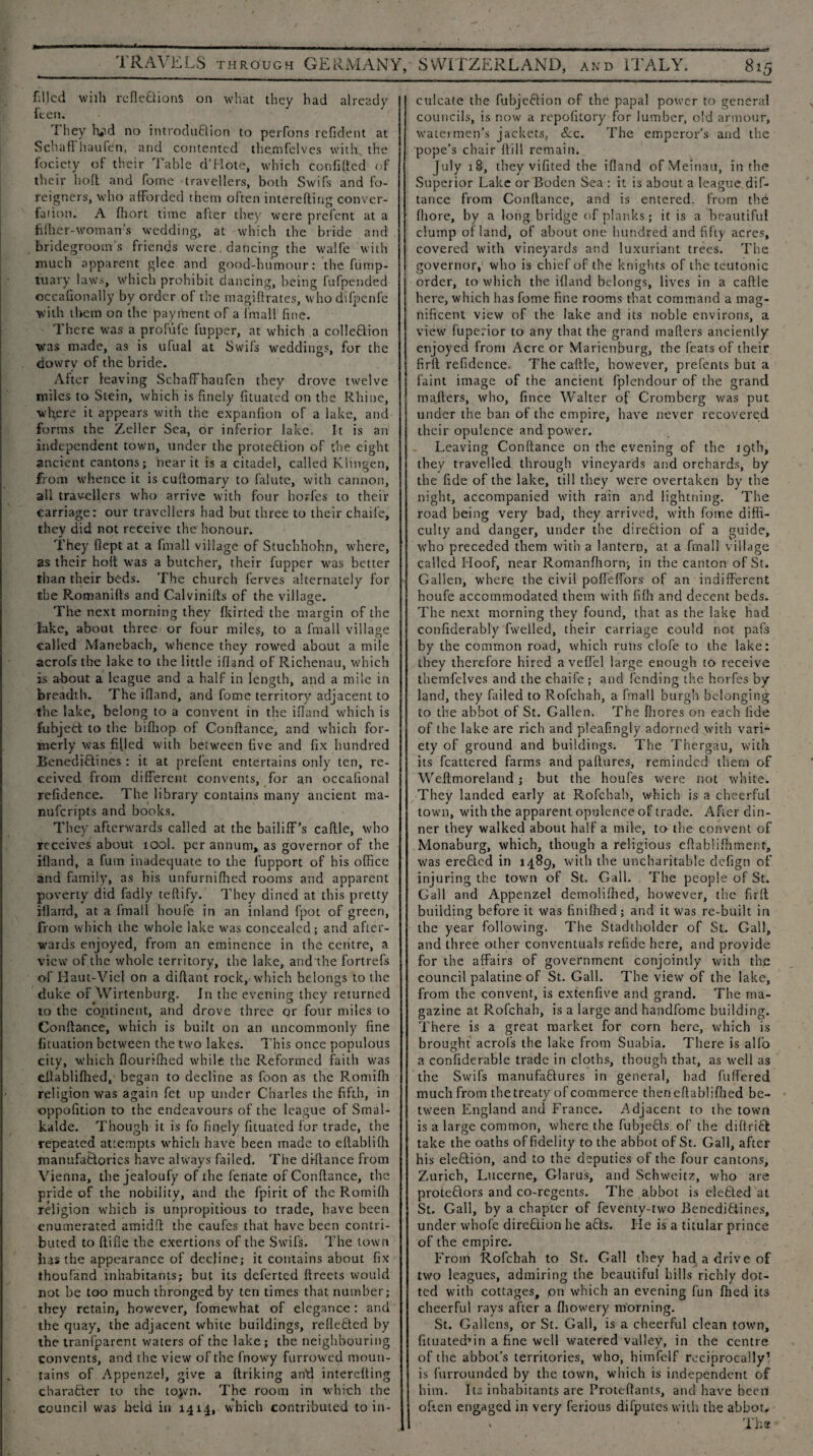 TRAVELS through GERMANY, filled with reflexions on what they had already ften. They H?d no introduXion to perfons refldent at Schaff haufen, and contented themfelves with, the fociety of their Table d’Hote, which confifled of their hofl and fome travellers, both Swifs and fo¬ reigners, who afforded them often interefting conver- iation. A fhort time alter they were prefent at a fiber-woman’s wedding, at which the bride and bridegroom's friends were. dancing the walfe with much apparent glee and good-humour: the fump- tuary laws, which prohibit dancing, being fufpended occaGonally by order of the magiftrates, who dilpenlc with them on the payment of a fmall fine. There was a profufe fupper, at which a colleXion was made, as is ufual at Swifs weddings, for the dowry of the bride. After leaving Schaffhaufen they drove twelve miles to Stein, which is finely fituated on the Rhine, where it appears with the expanfion of a lake, and forms the Zeller Sea, or inferior lake. It is an independent town, tinder the proteXion of the eight ancient cantons; near it is a citadel, called Klmgen, from whence it is cuftomary to falute, with cannon, all travellers who arrive with four horfes to their carriage: our travellers had but three to their chaife, they did not receive the honour. They flept at a fmall village of Stuchhohn, where, as their holt was a butcher, their fupper was better than their beds. The church ferves alternately for the Romanifts and Calvinifts of the village. The next morning they fkirted the margin of the lake, about three or four miles, to a fmall village called Manebach, whence they rowed about a mile acrofsthe lake to the little ifland of Richenau, which is about a league and a half in length, and a mile in breadth. The ifland, and fome territory adjacent to the lake, belong to a convent in the ifland which is fubjeX to the bifhop of Conftance, and which for¬ merly was filled with between five and fix hundred BenediXines : it at prefent entertains only ten, re¬ ceived from different convents, for an occafional refidence. The library contains many ancient ma- nufcripts and books. They afterwards called at the bailiff’s caftle, who receives about 100I. per annum, as governor of the ifland, a fum inadequate to the fupport of his office and family, as his unfurnifhed rooms and apparent poverty did fadly teftify. They dined at this pretty ifland, at a fmall houfe in an inland fpot of green, from which the whole lake was concealed; and after¬ wards enjoyed, from an eminence in the centre, a view of the whole territory, the lake, and'the fortrefs of Haut-Viel on a diftant rock, which belongs to the duke of Wirtenburg. In the evening they returned to the continent, and drove three or four miles to Conftance, which is built on an uncommonly fine fituation between the two lakes. This once populous city, which flourifhed while the Reformed faith was eftablifhed, began to decline as foon as the Romifh religion was again fet up under Charles the fifth, in oppofition to the endeavours of the league of Smal- kalde. Though it is fo finely fituated for trade, the repeated attempts which have been made to eftablifti manufactories have always failed. The di-ftance from Vienna, the jealoufy of the fenate of Conftance, the pride of the nobility, and the fpirit of the Romifh religion which is unpropitious to trade, have been enumerated amidft the caufcs that have been contri¬ buted to ftifle the exertions of the Swifs. The town has the appearance of decline; it contains about fix thoufand inhabitants; but its deferted ftreets would not he too much thronged by ten times that number; they retain, however, fomewhat of elegance : and the quay, the adjacent white buildings, refleXed by the tranfparent waters of the lake; the neighbouring convents, and the view of the fnowy furrowed moun¬ tains of Appenzel, give a ftriking ail’d interefting charaXer to the tojvn. The room in which the council was held in 1414, which contributed to in- SWITZERLAND, and ITALY. 815 culcate the fubjeXion of the papal power to general councils, is now a repofitory for lumber, old armour, water men’s jackets, &c. The emperor's and the pope’s chair ftill remain. July 18, they vifited the ifland ofMeinau, in the Superior Lake or Boden Sea : it is about a league dif- tance from Conftance, and is entered, from the fliore, by a long bridge of planks; it is a beautiful clump of land, of about one hundred and fifty acres, covered with vineyards and luxuriant trees. The governor, who is chief of the knights of the teutonic order, to which the ifland belongs, lives in a caftle here, which has fome fine rooms that command a mag¬ nificent view of the lake and its noble environs, a view fuperior to any that the grand mafters anciently enjoyed from Acre or Marienburg, the feats of their firlt refidence. The caftle, however, prefents but a faint image of the ancient fplendour of the grand mafters, who, fince Walter of Cromberg was put under the ban of the empire, have never recovered their opulence and power. Leaving Conftance on the evening of the 19th, they travelled through vineyards and orchards, by the fide of the lake, till they were overtaken by the night, accompanied with rain and lightning. The road being very bad, they arrived, with fome diffi¬ culty and danger, under the direXion of a guide, who preceded them with a lantern, at a fmall village called Hoof, near Romanfhortv, in the canton of St. Gallen, where the civil poffeffors of an indifferent houfe accommodated them with fifh and decent beds. The next morning they found, that as the lake had confiderably fwelled, their carriage could not pafs by the common road, which rutis clofe to the lake: they therefore hired aveflel large enough to receive themfelves and the chaife ; and fending the horfes by land, they failed to Rofchah, a fmall burgh belonging to the abbot of St. Gallen. The fliores on each fide of the lake are rich and pleafingly adorned with vari¬ ety of ground and buildings. The Thergau, with its fcattered farms and paftures, reminded them of Weftmoreland; hut the houfes were not white. They landed early at Rofchah, which is a cheerful town, with the apparent opulence of trade. After din¬ ner they walked about half a mile, to the convent of Monaburg, which, though a religious eftabliffiment, was ereXcd in 1489, with the uncharitable clefign of injuring the town of St. Gall. The people of St. Gall and Appenzel demoliffied, however, the firft building before it was finilhed; and it was re-built in the year following. The Stadtholder of St. Gall, and three other conventuals refide here, and provide for the affairs of government conjointly with the council palatine of St. Gall. The view of the lake, from the convent, is extenfive and grand. The ma¬ gazine at Rofchah, is a large and handfome building. There is a great market for corn here, which is brought acrol’s the lake from Suabia. There is alfo a confiderable trade in cloths, though that, as well as the Swifs manufaXures in general, had fuffered much from the treaty of commerce theneftabliflied be¬ tween England and France. Adjacent to the town is a large common, where the fubjeXs of the diftriX take the oaths of fidelity to the abbot of St. Gall, after his eleXion, and to the deputies of the four cantons, Zurich, Lucerne, Glarus, and Schweitz, who are proteXors and co-regents. The abbot is eleXed at St. Gall, by a chapter of feventy-two BenediXines, under whole direction he aXs. He is a titular prince of the empire. From Rofchah to St. Gall they had a drive of two leagues, admiring the beautiful hills richly dot¬ ted with cottages, pn which an evening fun fhed its cheerful rays after a fhowery morning. St. Gallons, or St. Gall, is a cheerful clean town, fituatedTin a fine well watered valley, in the centre of the abbot’s territories, who, himfelf reciprocally1 is furrounded by the town, which is independent of him. I to inhabitants are Proteftants, and have been often engaged in very ferious difputes with the abbot.