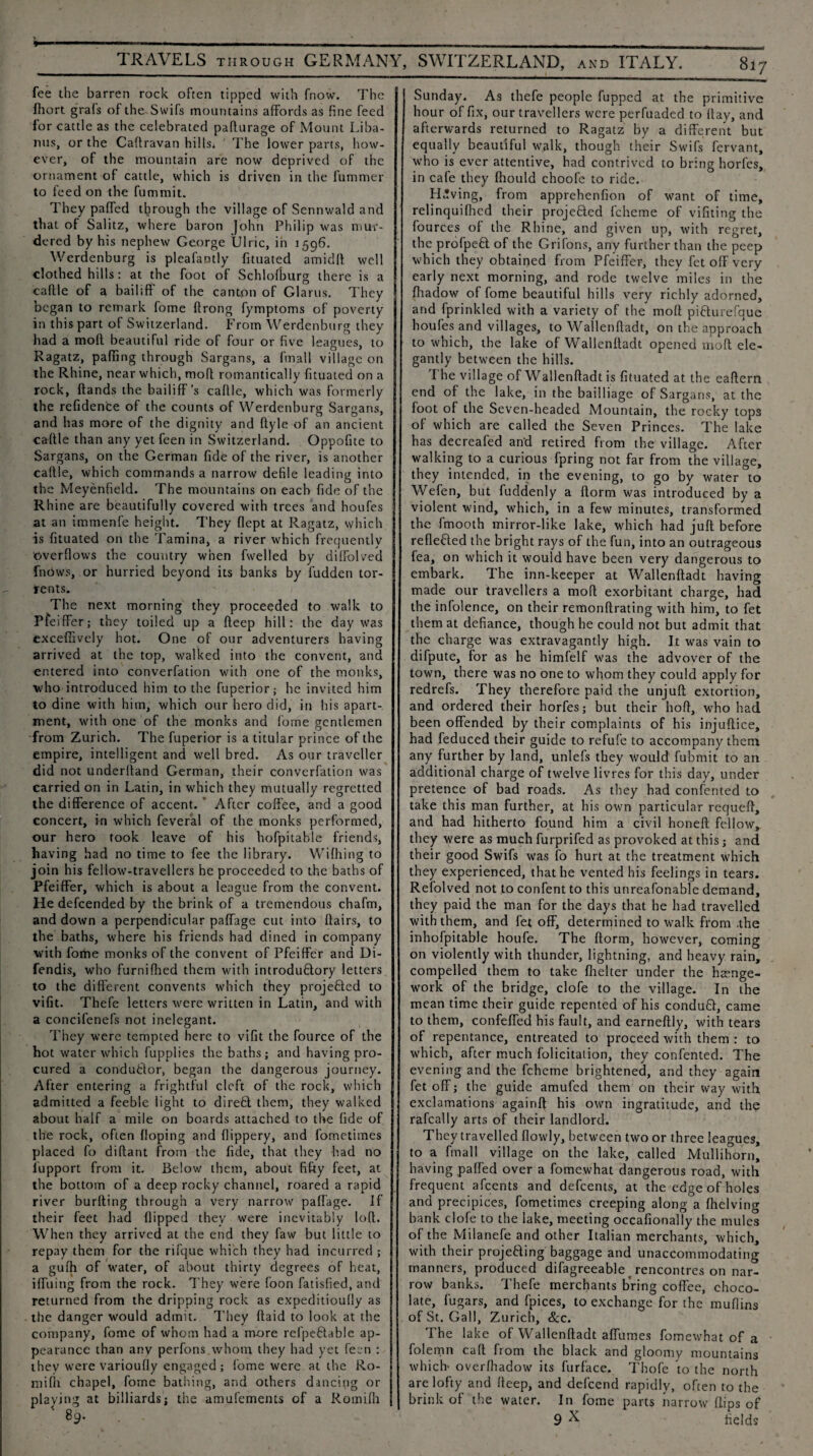 fee the barren rock often tipped with fnow. The fhort grafs of the Swifs mountains affords as fine feed for cattle as the celebrated paflurage of Mount Liba- nus, or the Caftravan hills. The lower parts, how¬ ever, of the mountain are now deprived of the ornament of cattle, which is driven in the fummer to feed on the fummit. They paffed through the village of Sennwald and that of Salitz, where baron John Philip was mur¬ dered by his nephew George Ulric, in 1596. Werdenburg is pleafantly fituated amidft well clothed hills: at the foot of Schlofkurg there is a caftle of a bailiff' of the canton of Glarus. They began to remark fome ftrong fymptoms of poverty in this part of Switzerland. From Werdenburg they had a mod beautiful ride of four or five leagues, to Ragatz, paffing through Sargans, a fmall village on the Rhine, near which, mod romantically fituated on a rock, ftands the bailiff’s caflle, which was formerly the refidence of the counts of Werdenburg Sargans, and has more of the dignity and ftyle of an ancient caftle than any yet feen in Switzerland. Oppofite to Sargans, on the German fide of the river, is another caftle, which commands a narrow defile leading into the Meyenfield. The mountains on each fide of the Rhine are beautifully covered with trees and houfes at an immenfe height. They flept at Ragatz, which is fituated on the Tamina, a river which frequently overflows the country when fwelled by diffolved fnows, or hurried beyond its banks by fudden tor¬ rents. The next morning they proceeded to walk to Pfeiffer; they toiled up a fteep hill: the day was exceffively hot. One of our adventurers having arrived at the top, walked into the convent, and entered into converfation with one of the monks, who introduced him to the fuperior; he invited him to dine with him, which our hero did, in his apart¬ ment, with one of the monks and fome gentlemen from Zurich. The fuperior is a titular prince of the empire, intelligent and well bred. As our traveller did not underhand German, their converfation was carried on in Latin, in which they mutually regretted the difference of accent. After coffee, and a good concert, in which feveral of the monks performed, our hero took leave of his hofpitable friends, having had no time to fee the library. Wifhing to join his fellow-travellers he proceeded to the baths of Pfeiffer, which is about a league from the convent. He defcended by the brink of a tremendous chafm, and down a perpendicular paffage cut into flairs, to the baths, where his friends had dined in company with fome monks of the convent of Pfeiffer and Di- fendis, who furnifhed them with introdudory letters to the different convents which they projeded to vifit. Thefe letters were written in Latin, and with a concifenefs not inelegant. They were tempted here to vifit the fource of the hot water which fupplies the baths; and having pro¬ cured a condudor, began the dangerous journey. After entering a frightful cleft of the rock, which admitted a feeble light to direfct them, they walked about half a mile on boards attached to the fide of the rock, often Hoping and flippery, and fometimes placed fo diffant from the fide, that they had no iupport from it. Below them, about fifty feet, at the bottom of a deep rocky channel, roared a rapid river burfting through a very narrow paffage. If their feet had flipped they were inevitably loft. When they arrived at the end they faw but little to repay them for the rifque which they had incurred ; a gufh of water, of about thirty degrees of heat, iffuing from the rock. They were foon fatisfied, and returned from the dripping rock as expeditioufly as the danger would admit. They ftaid to look at the company, fome of whom had a more refpedable ap¬ pearance than any perfons whom they had yet feen : they were varioufly engaged ; fome were at the Ro- niifli chapel, forne bathing, and others dancing or playing at billiards; the amufements of a Romifii 89. Sunday. As thefe people fupped at the primitive hour of fix, our travellers were perfuaded to flay, and afterwards returned to Ragatz by a different but equally beautiful walk, though their Swifs fervant, who is ever attentive, had contrived to bring horfes, in cafe they fhould choofe to ride. Having, from apprehenfion of want of time, relinquifhed their projeded fcheme of vifiting the fources of the Rhine, and given up, with regret, the profped of the Grifons, any further than the peep which they obtained from Pfeiffer, they fet off very early next morning, and rode twelve miles in the fhadow of fome beautiful hills very richly adorned, and fprinkled with a variety of the moll pidurefque houfes and villages, to Wallenftadt, on the approach to which, the lake of Wallenftadt opened moll ele¬ gantly between the hills. The village of Wallenftadt is fituated at the eaftern end of the lake, in the bail I iage of Sargans, at the foot of the Seven-headed Mountain, the rocky tops of which are called the Seven Princes. The lake has decreafed an‘d retired from the village. After walking to a curious fpring not far from the village, they intended, in the evening, to go by water to Wefen, but fuddenly a ftorm was introduced by a violent wind, which, in a few minutes, transformed the fmooth mirror-like lake, which had juft before reflected the bright rays of the fun, into an outrageous fea, on which it would have been very dangerous to embark. The inn-keeper at Wallenftadt having made our travellers a mod exorbitant charge, had the infolence, on their remonftrating with him, to fet them at defiance, though he could not but admit that the charge Was extravagantly high. It was vain to difpute, for as he himfelf was the advover of the town, there was no one to whom they could apply for redrefs. They therefore paid the unjuft extortion, and ordered their horfes; but their lioft, who had been offended by their complaints of his injuftice, had feduced their guide to refufe to accompany them any further by land, unlefs they would fubmit to an additional charge of twelve livres for this day, under pretence of bad roads. As they had confented to take this man further, at his own particular requeft, and had hitherto found him a civil honeft fellow,, they were as much furprifed as provoked at this; and their good Swifs was fo hurt at the treatment which they experienced, that he vented his feelings in tears. Refolved not to confent to this unreafonable demand, they paid the man for the days that he had travelled with them, and fet off, determined to walk from .the inhofpitable houfe. The ftorm, however, coming on violently with thunder, lightning, and heavy rain, compelled them to take flielter under the hamge- work of the bridge, clofe to the village. In the mean time their guide repented of his condud, came to them, confeffed his fault, and earneftly, with tears of repentance, entreated to proceed with them : to which, after much folicitation, they confented. The evening and the fcheme brightened, and they again fet off; the guide amufed them on their way with exclamations againft his own ingratitude, and the rafcally arts of their landlord. They travelled flowly, between two or three leagues, to a fmall village on the lake, called Mullihorn, having paffed over a fomewhat dangerous road, with frequent afeents and defeents, at the edge of holes and precipices, fometimes creeping along a Ihelving bank clofe to the lake, meeting occafionally the mules of the Milanefe and other Italian merchants, which, with their projeding baggage and unaccommodating manners, produced difagreeable rencontres on nar¬ row banks. Thefe merchants bring coffee, choco¬ late, fugars, and fpices, to exchange for the muffins of St. Gall, Zurich, &c. The lake of Wallenftadt affumes fomewhat of a folemn call from the black and gloomy mountains which overlhadow its furface. Thofe to the north are lofty and deep, and defeend rapidly, often to the brink of the water. In fome parts narrow flips of 9 N fields