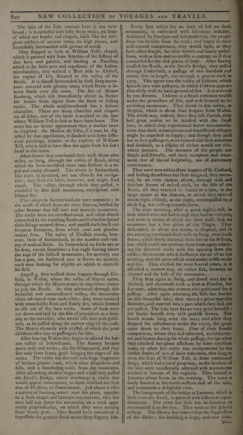 The lake of the four cantons here is not very broad ; it is enclofed with lofty deep rocks, on fome of which arc houfes and chapels, built like the reli¬ gious edifices of ancient times, on high places, and beautifully furrounded with groves of wood. They flopped to look at William Tell’s chapel, which is painted with fome {ketches of the hiftory of that hero and patriot, and landing at Fluellen, which is the little port and repofitory of the Italian merchandize, they walked a (hort mile to Altdorf, the capital of Uri, fituated in the valley of the Reufs. It is almoft furrounded by dark fteep moun¬ tains covered with gloomy trees, which throw a fo- lemn (hade over the town. The firs of Mount Banberg, which rife immediately above it, {helter the houfes from injury from the fnow or falling rocks. The whole neighbourhood has a ferious chara&er. There are many churches and chapels on all fides; one of the latter is erefted on the ipot where William Tell is faid to have been born. The town has no better appearance than a market town in England : the Maifon de Ville, if it may be dig¬ nified by that appellation, is daubed with fome hifto- rical paintings, relative to the exploits of William Tell, who is laid to have fhot the apple from his Ton’s head in this town. After dinner they continued their walk about nine miles, to Steig, through the valley of Reufs, along which the fnow-muddied river runs {hallow in a ra¬ pid and rocky channel. The rivers in Switzerland, like thofe in Scotland, are not often fit for naviga¬ tion ; they feed the lakes, however, and might feed canals. The valley, through which they pafled, is enclofed by fine dark mountains, overipread with {'olemn firs. The valleys in Switzerland are very romantic ; in the midft of which flows the river Pencus, fwelled by other ftreatns that fall into and increafe its current. Tiie rocks here are overfhadowed, and often almoft concealed by the mantling flirubs and herbs that fpread their foliage around them; and amidft tliefe burft out frequent fountains, from which cool and pleafarjt waters flow. The valley of Theflaly excels, how¬ ever, thofe of Switzerland, in the number and vari¬ ety of mufical birds. In Switzerland no birds are to be feen, except fometimes a fine eagle foaring above the tops of the loftieft mountains; for as every one has a gun, the feathered race is fhewn no quarter, each man feeking for objebts on which to exercife his {kill. Auguft 5, they walked three leagues through Urs- field, to Wafen, where the valley of Meyen opens, through which the Meyen pours its impetuous waters to join the Reufs. As they advanced through this beautiful and extraordinary valley, the mountains often advanced near each other : they were covered with remarkably ftrait and ftately firs, which Teemed to rife out of the bare rocks. Some of them were cut down and laid by the fide of precipices as a fecu- rity to the traveller, who would elfe reel with giddi- nefs, as he pafled along the narrow edge of the path. The Meyen abounds with cryftal, of which the poor children offer bits to paffengers for fale. After leaving Wafen they began to afeend the bar¬ ren valley of Schoellenen. The feenery became more rude and rocky; the firs difappeared, and they faw only fome fcanty grafs fringing the edges of the rocks. The valley was ftrewed with huge fragments of broken granite rock, which often dilapidates and falls, with a thundering noife, from the mountains. After afeending about a league and a half they pafled the Devil’s Bridge, which overhangs a chafm that would appear tremendous, to thofe who had not feen that of Pfeiffers, or Pantenbruck. Juft above it rifes a torrent of foaming water: near this place, oppofite to a little chapel and between two torrents, they faw men half way down the mountain, on a rock appa¬ rently perpendicular, on which they were turning fome fcanty grafs. They fliould have conceived it impoflible for goats to ftaiid on the fteep flippery fide. Every fpot which has an inch of foil on thefe mountains, is cultivated with laborious induftry. Animated by freedom and independence, the people draw out fertility from the rock; and happy in their well-earned competence, they would fight, as they have often fought, for their barren and fcanty poflef- fions, with as firm and invincible a courage as if they contended for the rich plains of Italy. After having crofted the Reufs, at the Devil’s Bridge, they pafled through Underloch, a paflage of two hundred and twenty feet in length, cut through a granite rock in 1707. This opens into the valley of Urferen, which fpreads into wide paftures, in which Urferen appears cheerfully with its back ground of firs. It is watered by two dreams. Urferen is a fmall common-wealth under the prote&ion of Uri, and well fecured by its enclofing mountains. They dined in this valley, at Ilopital, which is about, four leagues from Wafen. The whole way, indeed, fince they left Zurich, they had great reafon to be fatisfied with the fmall inns, in which they experienced better accommoda¬ tions than thefe mountainous and fequeftered villages might be expended to fupply; and though they paid but as foot paffengers, were treated with fuch attention and kindnefs, as a difplay of riches would not elfe- where procure. The manners of the people are fimple and friendly, and their reception and treat¬ ment that of liberal hofpitality, not of mercenary contrivance. They were now within three leagues of St. Gotbard, and feeling themfelves but little fatigued, they moun¬ ted, by no very violent afeent, through wild and defolate feenes of naked rock, by the fide of the Reufs, till they reached its fource in a lake, in tbe large crater at the fummit, at which they arrived about eight o’clock, as the night, encompafled by a thick fog, was rolling towards them. The next morning, after a good night’s reft, in beds which were not bad though they had no curtains,- and were in rooms of which the bare walls had no ornament but a few prints of the Virgin. They defeended, in about two hours, to Hopital, and in tbe evening continued their walk to Steig, over loofe {tones, which forely battered their feet in the defeent, but which could not prevent them from again admir¬ ing the fiiivercd rocks with firs opening from the clefts; the torrents which frefhened the air of an hot evening, and the paths which wind under noble rocks and firs. They crofted the river feveral times, as it afforded a narrow way, on either fide, between its channel and tbe bafe of the mountains. They flept again at Steig, and dined next day at Altdorf, and afterwards took a boat at Fluellin, for Lucerne, admitting two women who petitioned for a paflage. After again admiring tlfe hills that border on this beautiful lake, they turned a point oppofite Brunnen, and entered into a part which they had not yet pafled. The lake here has no very great breadth : the banks fupiifti very rich parkifh feenes. The beach woods hang over the lake; and when they flopped for refreftunent under tbe coves, the goats came down to their boats. One of their female companions, whom they had admitted, recited pray¬ ers and hymns during the whole paflage, except when they checked her pious effufions by fome excellent ham; or when her voice was overpowered by the louder drains of one of their watermen, who fung to them the feats of William Tell, in fome traditional Tongs, which had a local propriety, as the borders of the lake were occafionally adorned with monuments erected in honour of his exploits. They landed at Lucerne about feven in the evening. The town is finely fituated at the- north-weftern end of the lake, and commands a delightful view. The htengework of the bridge at Lucerne, which is built over the Reufs, is painted with hiftorical repre- fentations. The town has little but its fituation to recommend it to the eye. They went to the Jcfuit’s college. The library was removed at the fuppreffion of the Order: the building is large, and now inha¬ bited