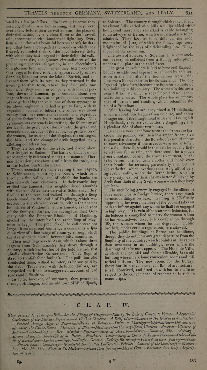 j . - - - -- - -r --- -- -- - ---■> TRAVELS through GERMANY, SWITZERLAND, and ITALY. 821 bited by a few profeffors. On leaving Lucerne they I loitered, flowly, in a hot evening, till they were overtaken, before their arrival at Sins, the place of their deftination, by a violent ftorm of the heavielt rain, accompanied with thunder and lightning. Every flafli which threw its beautiful horrors acrofsthe dark . night that foon encompaffed the woods in which they flraycd, reminded them of the inconfiderate delay, with which they had lingered in their delightfulwalk. The next day, the gloomy circumftances of the preceding night were forgotten, in the cheerfulnefs of a glorious fun, which, when they had proceeded four leagues further, to Albis, appeared to fpread its dazzling fplcndour over the lake of Zurich, and en- j livened them with its rays, as they returned in the evening to that town, where they ftaid only one day,' when they went, in company with feveral per- fons, down the Limmat, to a convent about two leagues from the town, to be prefent at the ceremony of two girls taking the veil: one of them appeared to be about eighteeh and had a pretty face, with an expreffion fomewhat fullen; the other was about twenty-four,'her countenance meek, and expreffive of gentle ferioufnefs by a melancholy fmile. The ceremony was extremely interefting ; the folemnity of the feene, the prefence of the parents, the grave and venerable appearance of the abbot, the proftration of the women, the tearing of the chaplets, the cutting off the hair, and the change of drefs fuggelted many affeRing confiderations. They left Zurich on the 11th, and drove about four leagues to Baden. The baths of Baden, which were anciently celebrated under the name of Ther¬ mae Helveticae, are about a mile from the town, and at this feafon much reforted to. They proceeded the fame evening three leagues, to Schintznach, admiring the Reufs, which runs through a fine valley, and of which the banks are adorned with fome vineyards. In their courfe they eroded the Limmat: this neighbourhood abounds with rivers. After their arrival at Schintznach they {{rolled to the Aar, and walked up, through a deep beech wood, to the caftle of Hapfburg, which was erected in the eleventh century, within the ancient boundaries of Vindomffa, and is famous, as the root of the family of Auftria, for having furnilhed Ger¬ many with the Emperor Rhodolph, of Mapfburg, eleRed by the intereft of the archbithop of May- ence in 1273. The precinRs of the caftle were not large: from its proud eminence it commands a fpa- cious view of a hue range of country, through which the Aar winds its courfe, between lofty mountains. Their next ftage was to Arau, which is about three leagues from Schintznach; they drove through a country, which has but few of the bold features that ufually characterize Switzerland. They liopt at Arau to tranfaR fome bufinefs. The poftillion who conducted them, wifhed to loiter, as he was paid by the day. Travellers, with thefe .conduRors, are compelled to liften to exaggerated accounts of bad roads and difficulties. In fpite, however, of murmurs, they proceeded through yEnffngen, and the old town of Wiedlifpach, to Soleure. The country through which they paffed, was beautifully varied with hills well fprinkled with houfes and trees: they remarked a caftle belonging to an advoyer of Berne, which was particularly to be admired. They faw, at fome diftance, the rude mountains of jura, of which the fnowy tops were brightened by. the rays of a defeending fun. They fupped at the crown inn. The town of Soleure, or Solethurne, is very anci¬ ent, as may be colleRed from a fturnpy infeription, under a dial plate in the chief ftreet. The great church here is Laid to have coft 8c,ooo1. befides an additional expence occafioned by an alter¬ ation in the plan after the foundations were laid. This was a liberal exertion for Switzerland. The de- fign and ftyle of architecture are fuperlor to thofe of any building in this country. The women in this town wear a ftraw hat, which is very fimple and well adap¬ ted to the climate. The whole place has an appear¬ ance of neatnefs and comfort, which refcmbles the air of a Proteftant. After leaving Soleure, they dined at Hindelbank, which is about four leagues from Soleure, and about a league out of the ftraight road to Berne. Having left Hindelbank, they arrived at Berne Auguft 13; it is a pleafant ride of about two hours. Berne is a very handfome town: the ftreets are fpa- cious; the piazzas, with their low arched fronts, give it a peculiar chai’after; the ftore-houfes would appear to more advantage if the arcades were more lofty; the walk, likewife, would in that cafe be equally fhel- tered from fun or rain, and there would be a much .freer circulation of air: the town is kept neat, but it is by felons, chained with a collar and hook over their heads: the terraces, particularly that behind the cathedral which overlooks the Aar, afford very agreeable walks, where the Berne ladies, who are very pretty, exhibit their charms better ddplayed by drefs than thofe of any Swifs women which they have yet feen. The men being generally engaged in the offices of government, or in foreign fervice, there is not much pernicious diflipation here. Gaming is effeRualiy iupprefled, for every member of the council takes an oath to inform againft any whom he fhall fee engaged in high play. It is vain alfo to attempt feduRion, for the feducer is compelled to marry the woman whom he has vitiated—to take, as his companion through life, the woman whom he has degraded. Public brothels, under certain regulations, are allowed. The public buildings at Berne are handfome, though they do not Ihew any great departure from the ffmplicity of the country, which confults utility rather than ornament in its buildings, even where the dawnings of tafte moft appear. The Hotel de Ville, at which the counfel and fenate affemble, is an old building wherein are fome convenient rooms and hif- torical piRures. The new room, for the library, {hews but little advancement in {kill of architeRure : it is ill contrived, and fitted up with but little tafte or refpeR to the convenience of readers: it is rich in manuferipts. CHAP. IV. fl)ey proceed to Friburg—Bull— See the Village of Gruyeres—Ride by the Lake of Geneva to Vevay—A Septennial Celebration of the Fete des Vignerons—A Walk to Clarence—A Ball, Ac—Manners of the Women in Switzerland —Proceed ]through Aigle to Bex—Salt-Works at Bevieux—Drive to Mart igriy—Obfervat ions—Difficulties in afeending the Col-de-Balme—Mountain of Blanc—Montanvert—The magnificent Glaciers—Arveron—Glaciers of Bcffon—Frient—Sleep at Bex—Moudon—Pay erne—Sleep at Avenche—Morat — Guimene, Ac.— Arbourg— Bienne-A fmgular Rock-J fie de St. Pierre—Neuchatel—Locle—Sleep at Chaux de Fond—Tver dun—Orb e—Caf- tie of Barlhelemi—Laufanne—Coppat—Verfoi— Geneva—Defcription thereof—Proceed on their Journey—Fcrnay _Aix-les-Bains—Chamberry—Wonderful Road called La-Grotte—Echelles—Convent of the Cbartreufe-Montme- lian, Ac. Ac. Ac.—Sleep at St. Michel—Continue their Journey—Mount, Cenis—Entrance into Italy—Defcrip¬ tion of Turin. 9Y 89. ON