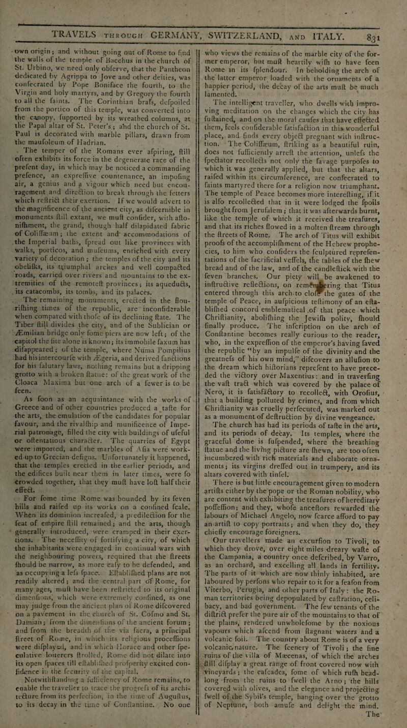 own origin; and without going out of Rome to find the walls of the temple of Bacchus in the church of St. Urbino, wc need only obferve, that the Pantheon dedicated by Agrippa to Jove and other deities, was confecrated by Pope Boniface the fourth, to the Virgin and holy martyrs, and by Gregory the fourth to all the faints. 1 he Corinthian brafs, defpoiled from the portico of this temple, was converted into the cajiopy, fupported by its wreathed columns, at the Papal altar of St. Peter’s.; and the church of St. Paul is decorated with marble pillars, drawn from the maufoleum of Hadrian. I.he temper of the Romans ever afpiring, (till often exhibits its force in the degenerate race of the prelent day, in which may be noticed a commanding prefence, an exprefiive countenance, an impofing air, a genius and a vigour which need but encou¬ ragement and di're&ion to break through the fetters which reflrift their exertion. If we would advert to the magnificence of the ancient city, as difccrnible in monuments dill extant, we mull con fide r, with aflo- nifhment, the grand, though half dilapidated fabric of Coli ffaeum ; the extent and accommodations of the Imperial baths, fpread out like provinces with walks, porticos, and mufeums, enriched with every variety of decoration ; the temples of the city and its obelifks, its triumphal arches and well compared roads, carried over rivers and mountains to the ex¬ tremities of the remoteft provinces; its aqueduHs, its catacombs, its tombs, and its palaces. The remaining monuments, ereAed in the flou- rifhing times of the republic, are' inconfiderable when compared with thofe of its declining Rate. The Tiber Hill divides the city, and of the Sublician or iEmilian bridge only feme piers are now left; of the capttol the (ite alone is known; its immobile faxum has disappeared ; of the temple, where Numa Pompilius had his intercourfe with Algeria, and derived fanctions for his falutary laws, nothing remains but a dripping grotto with a broken flattie: of the great work of the Cloaca Maxima but one arch of a fewer is to be feen. As foon as an acquaintance with the works of Greece and of other countries produced a tafie for the arts, the emulation of the candidates for popular favour, and the rivalfhip and munificence of Impe¬ rial patronage, filled the city with buildings of ufeful or oflentatious charafter. The quarries of Egypt were imported, and the marbles of Afia were work¬ ed up to Grecian defigns. Unfortunately it happened, that the temples eretted in the earlier periods, and the edifices bu’.it near them in later times, were fo Crowded together, that they mull have loft half their effeft. For fome time Rome was bounded by its feven bills and railed up its works on a confined feale. When its dominion increafed, a predilection for the feat of empire flill remained; and the arts, though generally introduced, were cramped in their exer¬ tions. The neceffity of fortifying a city, of which the inhabitants were engaged in continual wars with the neighbouring powers, required that the flreets fhould be narrow, as more eafy to be defended, and as occupying a lefs fpace. Eflablifhed. plans are not readily altered ; and the central part oT Rome, for many ages, mu ft have been reflrictcd to its original dimenfions,' which were extremely confined, as one may judge from the ancient plan of Rome difeovered on a pavement in the church of St. Cofmo and St. Damian ; from the dimenfions of the ancient forum ; and from the breadth, of the via facra, a principal flreet of Rome, in which its religious proceffions were di[played, and in which Horace and other fpe- culative loiterers (trolled, Rome did not dilate into its open (paces till eflabfiihed profperity excited con¬ fidence it: the fecuritv of the capital, Notwithftanding a fufiiciency of Rome remains, to enable the traveller to trace the progrefs of its archi¬ tecture from its perfection, in the time of Auguftus, to its decay in the time of Conftantine. No one who views the remains of the marble city of the for¬ mer emperor, hut mull heartily with to have feen Rome in its fplendour. In beholding the arch of the latter emperor loaded with the ornaments of a happier period, the decay of the arts mufl be much lamented. The intelligent traveller, who dwells with impro¬ ving meditation on the changes which the city has fullained, and on the moral caufes that have effected them, feels confiderable fatisfaftio.rt in this* wonderful place, and finds every objeft pregnant with inflruc- tion. The Coliffaeum, ftriking as a beautiful ruin, does not fufficiently arreft the attention,, unlcfs the fpcflator recollefcts not only the favage purpofes to which it was generally applied, but that the altars, railed within its circumference, are confecrated to faints martyred there for a religion now triumphant. The temple of Peace becomes more interefting, if it is alfo recolleCted that in it were lodged the fpoils brought from. Jerufalem ; that it was afterwards burnt, like the temple of which it received the treafures, and that its riches flowed in a molten ftream through the flreets of Rome. The arch of Titus will exhibit proofs of the accomplifhment of the Hebrew prophe¬ cies, to him who confiders the fculptured reprefen- tations of the facrificial veffels, the tables of the fhew bread and of the law, and of the candleflick with the feven branches. Our piety will be awakened to inftruClive refleClions, on remembering that Titus entered through this arch.to clofF the gates of the temple of Peace, in aufpicious teflimony of an efta- blifhed concord emblematical .of that peace which Chriflianity, abolifhing the Jewifh politv, fhould I finally produce. The infcription on the arch of Conftantine becomes really curious to the reader, who, in the exprefiion of the emperor’s having faved the republic “by an impulfe of the divinity and the greatnefs of his own mind,’’ difeovers an allufion to the dream which hiftorians reprefent to have prece¬ ded the viClory over Maxentius: and in travelling i the vafl traCl which was covered by the palace of Nero, it is fatisfaClory to recoiled, with Orofius, that a building polluted by crimes, and from which Ghriftianity was cruelly perfecuted, was marked out as a monument of deftrudion by divine vengeance. The church has had its periods of tafte in the arts, and its periods of decay. Its temples, where the graceful dome is fufpended, where the breathing flatue and the livi’ng pidure are fhewn, are too often incumbered with rich materials and elaborate orna¬ ments ; its virgins dreffed out in trumpery, arid its altars covered with tinfel. There is but little encouragement given to modern artifts cither by the pope or the Roman nobility, who are content with exhibiting the treafures of hereditary poffeffion; and they, whofe anceftors rewarded the labours of Michael Angelo, now fcarce afford to pay an artift to copy portraits; and when they do, they chiefly encourage foreigners. Our travellers made an excurfion to Tivoli, to which they drove, over eight miles dreary wafte of the Campania, a country once deferibed, by Varro, as an orchard, and excelling all lands in fertility. The parts of it which are now thinly inhabited, are laboured by perfons who repair to it for a feafon from Viterbo, Perugia, and other parts of Italy : the Ro¬ man territories being depopulated by caflration, celi¬ bacy, and bad government. The few tenants of the diflritl prefer the pure air of the mountains to that of the plains, rendered unwholefome by the noxious vapours which afeend from flagnant waters and a volcanic foii. The country about Rome is of a very volcanic,nature. The feenery of Tivoli; the fine ruins of the villa of Maecenas, of which the arches flill difplay a great range of front covered now with vineyards ; the cafcadcs, fome of which rufh head¬ long from the ruins to fwell the Arno; the hills covered with olives, and the elegance and projefting fwell of che Sybil’s temple, hanging over the grotto of Neptune, both amufe and defight the mind.