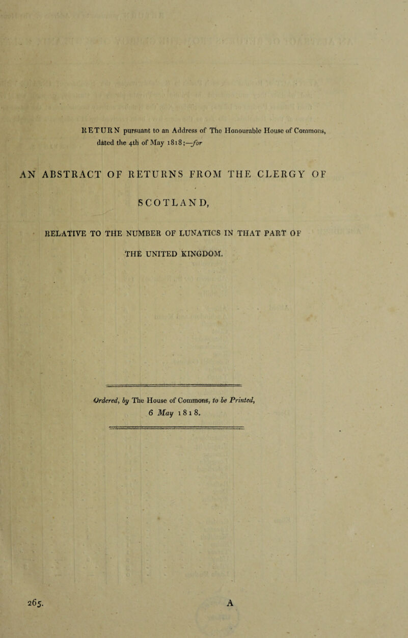 HE TURN pursuant to an Address of The Honourable House of Commons, dated the 4th of May 1818;—-for AN ABSTRACT OF RETURNS FROM THE CLERGY OF SCOTLAND, RELATIVE TO THE NUMBER OF LUNATICS IN THAT PART OF THE UNITED KINGDOM. Ordered, by The House of Commons, to be Printed, 6 May 1 8 l 8. 265. A