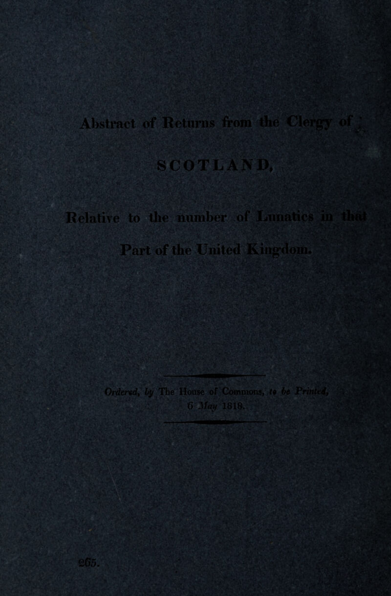 KfPa i k'P C .j *-• , dl f r ,y •;., 'k\>i’ . <A -' ^ ‘wV r iA/^ir Abstract of Returns from v's.v- \pp4 ilk *?}**$« SCOTLAND, As/ '•f« t-w • •-: V, IT* Bfe?: to the number of Lunatics in * .•< H4t 'it.#. iC, . A_t TVjt^v JbL’<■ * '• -, ■ -•* . !J * c, / „•> '.jnWK Ordered, by The House of Commons, fe 6e Printed, ISgp&fP V,< * < • • -J>.v '•-., .■> ;' ;’t ^ vK *<V\ v' l*1 JkL * Ji ^ j Afc ,-w &tyiS@pJ?r -3? n • • 2k£! i , - ,> -fv .♦iW'. X V.- Wflamli *■**1 ytms 265. t * * ,' H— * \Jftr * — **L . V >4 »®v V-, jm u 3&