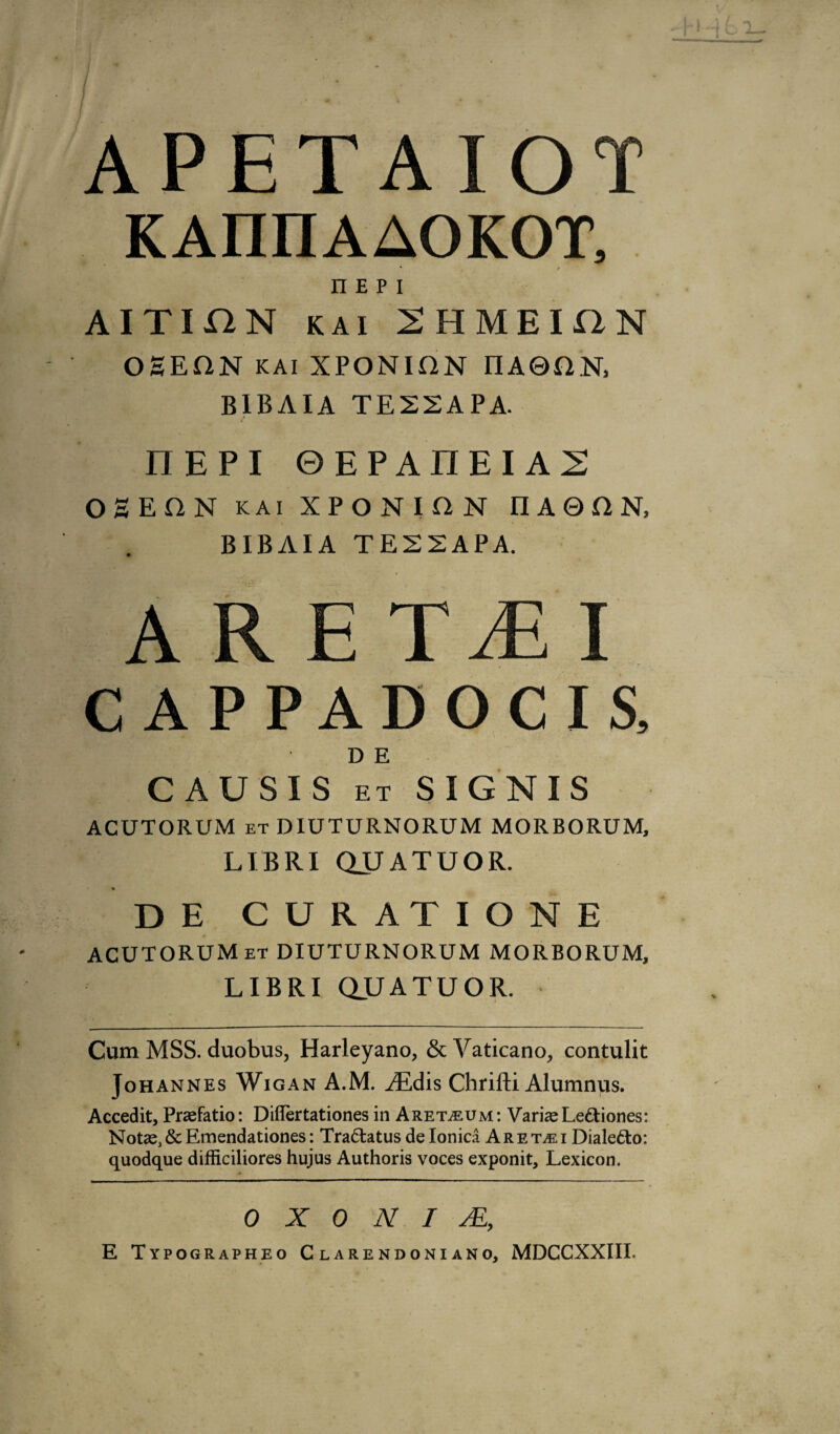 « APETAIOT n e p i AITIHN kai 2HMEU2N OEEflN KAi XPONION IIAQftN, BIBAIA TE22APA. nEPI ©EPAIIEIA2 OH EON kai XPONION II A 0 O N, BIBAIA TE22APA. ARE T MI C APPADOCIS, D E CAUSES et SIGNIS ACUTORUM et DIUTURNORUM MORBORUM, LTBRI QUATUOR. D E CURATIONE ACUTORUM et DIUTURNORUM MORBORUM, LIBRI QUATUOR. Cum MSS. duobus, Harleyano, & Vaticano, contulit Johannes Wigan A.M. ^Edis Chrifti Alumnus. Accedit, Praefatio: Diflertationes in A reive u m : Variae I .ectiones: Not*.&Emendationes: Tractatus de Ionica Aremi Diale&o: quodque difficiliores hujus Authoris voces exponit. Lexicon. 0 X 0 N I s£, E Typographeo Clarendoniano, MDCCXXIII.