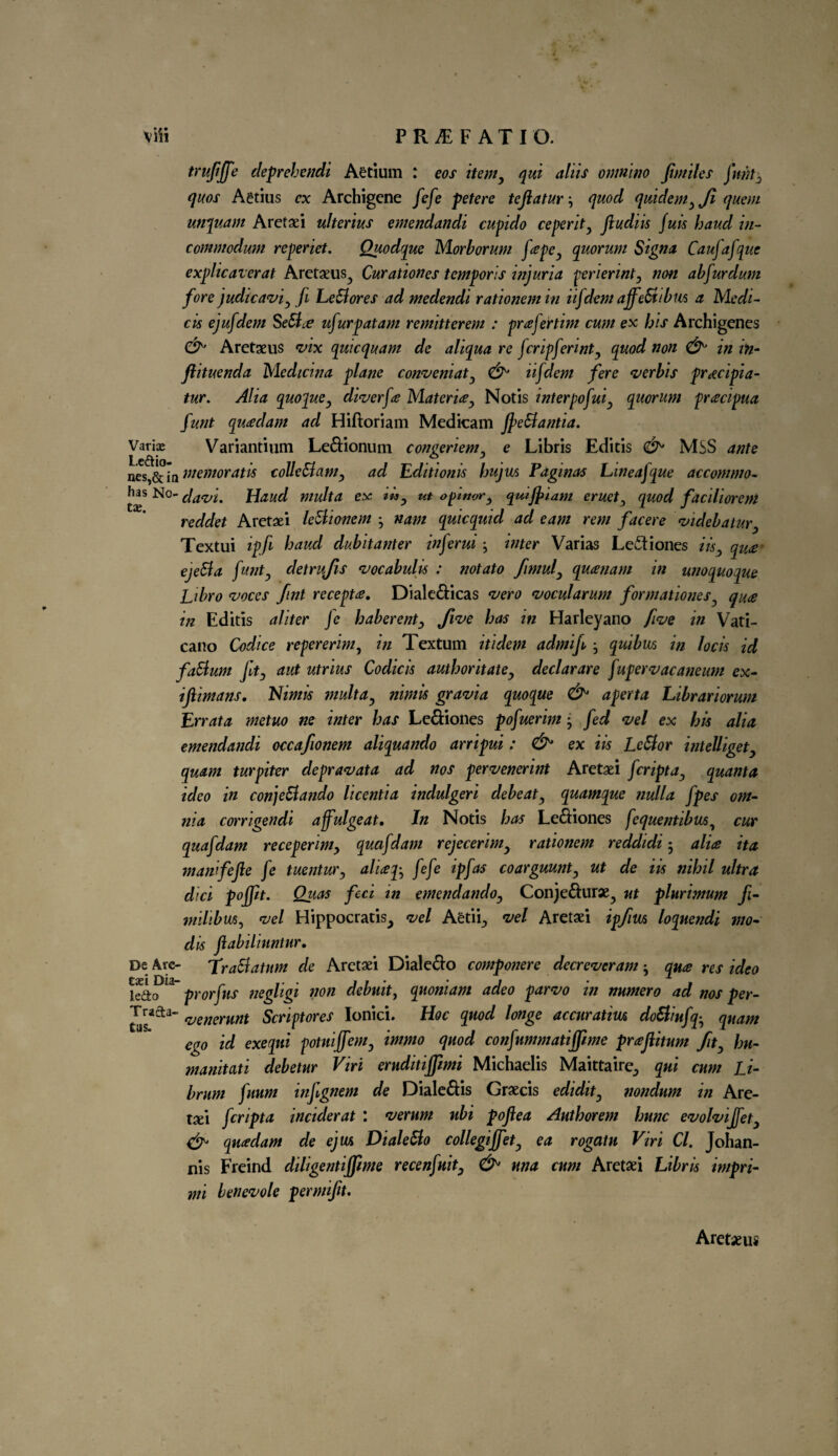 trufijfe deprehendi Aetium : eos item, qui aliis omnino fmiles funtj, quos Aetius ex Archigcne fefe petere teftatur, quod quidem,Ji quern unquam Aretaei ultenus emendandi cupido ceperit, Jludik fuis baud in- commodum reperiet. Quodque Morborum fapc, quorum Sign* Caufafque explicaverat Aretaeus^ Curationes temporis injuria periermt, non abfurdum fore judicavi, fi LeBores ad medendi rationemin iifdem ajfeB/bm a Medi¬ ci* ejufdem SeBce ufurpatam remitterem : prefertim cum ex bis Archigencs CL Aretaeus vix quicquam de aliqua re fcripferint, quod non & in in- ftituenda Medicina plane conveniat, & iifdem fere verbis pracipia- tur. Alia quopue, diver fee Materia, Notis interpofui, quorum pracipua funt quaclam ad Hiftoriam Medicam JpeBantia. Vari® Variantium Le&ionum congeriem, e Libris Editis MSS ante nes,& in ntemoratk colleBam, ad Editionk bujm Vaginas Lineajque accommo- h^as No- davi, Haud multa ex tk, ut o pi nor, quijfiam eruet, quod faciliorem reddet Aretaei leBionem nam quicquid ad earn rem facere videbatur, Textui ipfi baud dubitanter inferui j inter Varias Le&iones ik, qua ejeBa funt, detrufis vocabulk : notato fimul, quanam in unoquoque Libro voces fint recepta. Diale&icas vero vocularum formationes, qua in Editis aliter fe haberent, five bos in Harleyano five in Vati- cano Codice repererim, in Textual itidem admif , quibm in lock id faBum Jit, aut utrius Codicis author it ate, declarare fupervacaneum ex- ifiimans. Nimk multa, nimk gravia quoque & aperta Librariorum Errata metuo ne inter bas Le&iones pofuerim j fed vel ex hk alia emendandi occafionem aliquando arripui : &* ex ik LcBor intelliget, quam turpiter depravata ad nos pervenerint Aretaei feripta, quanta ideo in conjeBando licentia indulgeri debeat, quamque nulla fpes om¬ nia corrigendi affulgeat. In Notis bas Le&iones fequentibu6, cur quafdam receperim, quafdam rejecerim, rationem reddidi 5 alia it a manfejle fe tuentur, aliap, fefe ip fas coarguunt, ut de ik nibil ultra did foffit. Qiias feci in emendanclo, Conje&urae^ ut plnrimum fi- milibvus, vel Hippocratis^ vel Aetii^ vel Aretaei ipfm loquendi mo- dk Jlabilinntur. Be Arc- TraBatum de Aretaei Diale&o componere decreveram qua res ideo kio 13 prorfus negligi non debuit, quoniam adeo parvo in numero ad nos per- Tracta- ^enerunt Scriptores Ionici. Hoc quod longe accuratiw doBiufq• quam ego id exequi pontiffem, immo quod confnmmatijpme praftitum fit, hu- manitati debetur Viri eruditiffimi Michaelis Maittaire., qui cum Li- brum fuum infgnem de Diale£tis Graecis edidit, nondum in Are- tad feripta incider at : verum ubi pojlea Author em burn evolvijfet, & quadam de ejw> DialeBo collegiffet, ea rogatu Viri Cl. Johan- nis Freind diligentifpme recenfuit, &> una cum Aretaei Libris impri- mi benevole permifit. Aretaeus
