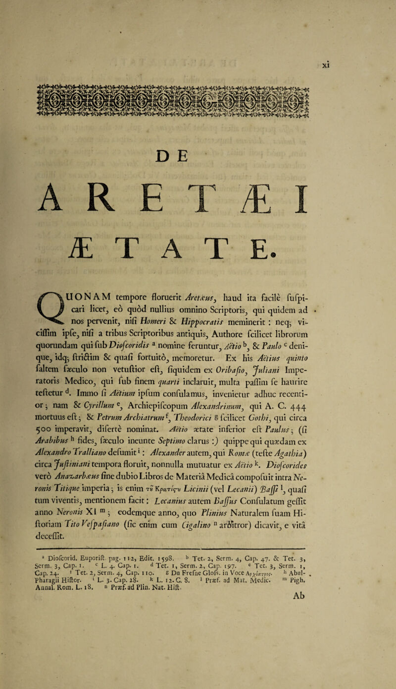 D E ARET/E S. T A T E. QU O N A M tempore floruerit Aretaus, baud ita facile fufpi- cari licet, ed quod nullius omnino Scriptoris, qui quidem ad * nos pervenit, nifi tiomeri 8c Hippocratis meminerit : neq; vi- ciffim ipfe, nifi a tribus Scriptoribus antiquis, Authore fcilicet librorum quorundam qmfabDiofcoridis a nomine feruntur, Aetio b, & Paulo c deni- que, idq; ftri&im 8c quafi fortuito, memoretur. Ex his Aetius quinto faltem faeculo non vetuftior eft, fiquidem ex Oribafio, Juliani Impe- ratoris Medico, qui fub finem quarti inclaruic, multa paffini fe haurire teftetur d. Immo fi Aetinm ipfum confulamus, invenietur adhuc recenti- or • nam 8c Cyrillum e, Archiepifcopum Alexandrimim, qui A. C. 444 mortuus eft; 8c Petrum Arcbiatrum^ Tbeodorici S fcilicet Gotbi, qui circa 500 imperavit, diferte nominat. Aetio xtate inferior eft Paulm; (fi Arabibm h fides, fseculo ineunte Septimo clarus :) quippequi quasdam ex Alexandro Tralliano defumit1: Alexander autem, qui Roma (tefte Agatbia) circa Juftiniani tempora floruit, nonnulla mutuatur ex Aetio k. Diofcorides' vero Ana%arbam fine dubio Libros de Materia Medica compofuit intra Ne- ronk Titique imperia; is enim tb Kpctrl^ Licinii (vel Lecanii) Bajp quafi turn viventis, mentionem facit; Lecanius autem Bajfus Confulatum geflit anno Neronk XI ra ; eodemque anno, quo Plinius Naturalem fuam Hi- ftonam Tito Vefpafiano (fic enim cum Cigalino n arfiitror) dicavit, e vita decefllt. a Diofcorid. Euporift. pag. Ti2, Edit. 1598. b Tet. 2, Serm. 4, Cap. 47. & Tec. 3, Serm. 3, Cap. 1. c L. 4. Cap. 1. Tec. 1, Serm. 2, Cap. 197. e Tec. 3, Serm. 1, Cap. 24. *' Tec. 2, Serm. 4, Cap. 110. s Du Frefne Glofs. in Voce Ap^/arpar- h Abul- . Pharagii Hiftor- ‘ L. 3. Cap. 28. k L. 12. C. 8. 1 Prasf. ad Mat. Medic. m Pigh. Annal. Rom. L. 18. n Pnef.ad Plin. Nat. Hift- Ab