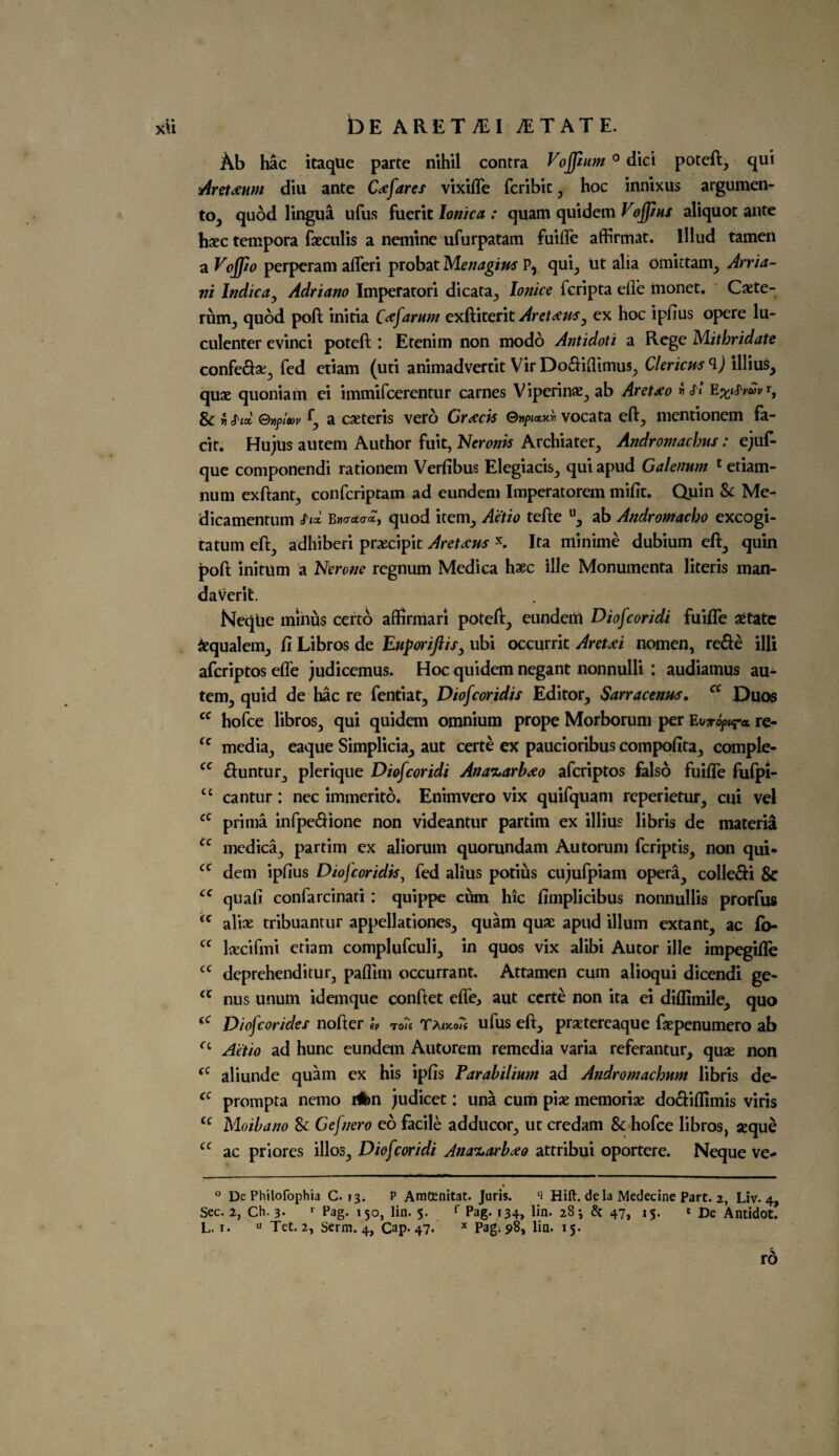 XU DE ARET&I 1TATE. Ab hac itaque parte nihil contra Vojjium 0 did poteft, qui Arctium diu ante C a fares vixilfe fcribit , hoc innixus argumen¬ ts quod lingua ufus ftierit Ionic a : quam quidem Voffins aliquot ante haec tempora faeculis a nemine ufurpatam fuifle affirmat. lllud tamen a Voffio perperam alferi probat Menagius Pr qui, ut alia omittam, Atria- ni Indie a, Adriano Imperatori dicata, Ionice feripta die monet. Cxte- rum, quod poll: initia Ctfarum exftiterit Arettfus, ex hoc ipftus opere lu- culenter evinci poteft: Etenim non modd Antidoti a Rege Mithridate confe&x, fed etiam (uti animadvertit Vir Do&iflimus, Clericm illius, quae quoniam ei immifeerentur carnes Viperinae, ab Aretx'o Sc Z Six G»f/et)v f a caeteris vero Graces ©npianv vocata eft, mentionem fa- cit. Hu jus autem Author fuit, Neronk Archiater, Andromachus: ejuf- que componendi rationem Verfibus Elegiacis, qui apud Galenum c etiam- num exftant, confcriptam ad eundem Imperatorem miftc. Quin Sc Me- dicamentum sA B»o-<*cra, quod item, A’etio tefte u, ab Androniacbo excogi- tatum eft, adhiberi praecipit Aretaus \ Ita minime dubium eft, quin poll: initum a Nerone regnum Medica haec ille Monumenta literis man- daVerit NeqUe minus certo affirmari poteft, eundem Diofcoridi fuifie setate Sequalem, ft Libros de Enporiftis, ubi occurrit Aretjci nomen, rede illi aferiptos efle judicemus. Hoc quidem negant nonnulli : audiamus au¬ tem, quid de hac re fentiat, Diofcoridis Editor, Sarracenus, a Duos cc hofee libros, qui quidem omnium prope Morborum per re- cc media, eaque Simplicia, aut certe ex paucioribus compofita, comple- cc duntur, plerique Diofcoridi Ana%arb<xo aferiptos falso fuifle fufpi- £c cantur: nec immerito. Enimvero vix quifquani reperietur, cui vel a prima infpedione non videantur partim ex illius libris de materia cc medica, partim ex aliorum quorundam Autorun] feriptis, non qui- cc dem ipftus Diofcoridk, fed alius potius cujufpiam opera, colledi Sc cc quafi confarcinati : quippe cum hie fimplicibus nonnullis prorfus (C alice tribuantur appellationes, quam quae apud ilium extant, ac fb- cc laecifmi etiam complufculi, in quos vix alibi Autor ille impegifle cc deprehenditur, paflim occurrant. Attamen cum alioqui dicendi ge- a nus unum idemque conftet elfe, aut certe non ita ei diflimile, quo <c Diofcorides nofter i, To?s Taufus eft, praetereaque faepenumero ab a A'e'tio ad hunc eundem Autorem remedia varia referantur, quae non (C aliunde quam ex his ipfts Farabilium ad Andromachum libris de- fC prompta nemo i#>n judicet: una cum piae memoriae do&iflimis viris u Moibano Sc Gefnero eo facile adducor, ut credam Sc hofee libros, aeque cc ac priores illos, Diofcoridi Jna^arb^o attribui oportere. Neque ve- ° De Philofophia C. 13. P AmtEnitat. Juris. s Hift. de la Medecine Part. 2, Liv. 4, Sec. 2, Ch. 3. >• Pag. 150, lin. 5. f Pag. 134, lin. 28 j & 47, 15. « De Antidot. L. 1. u Tet. 2, Serm. 4, Cap* 47. x Pag* 98, lin. 15. rd