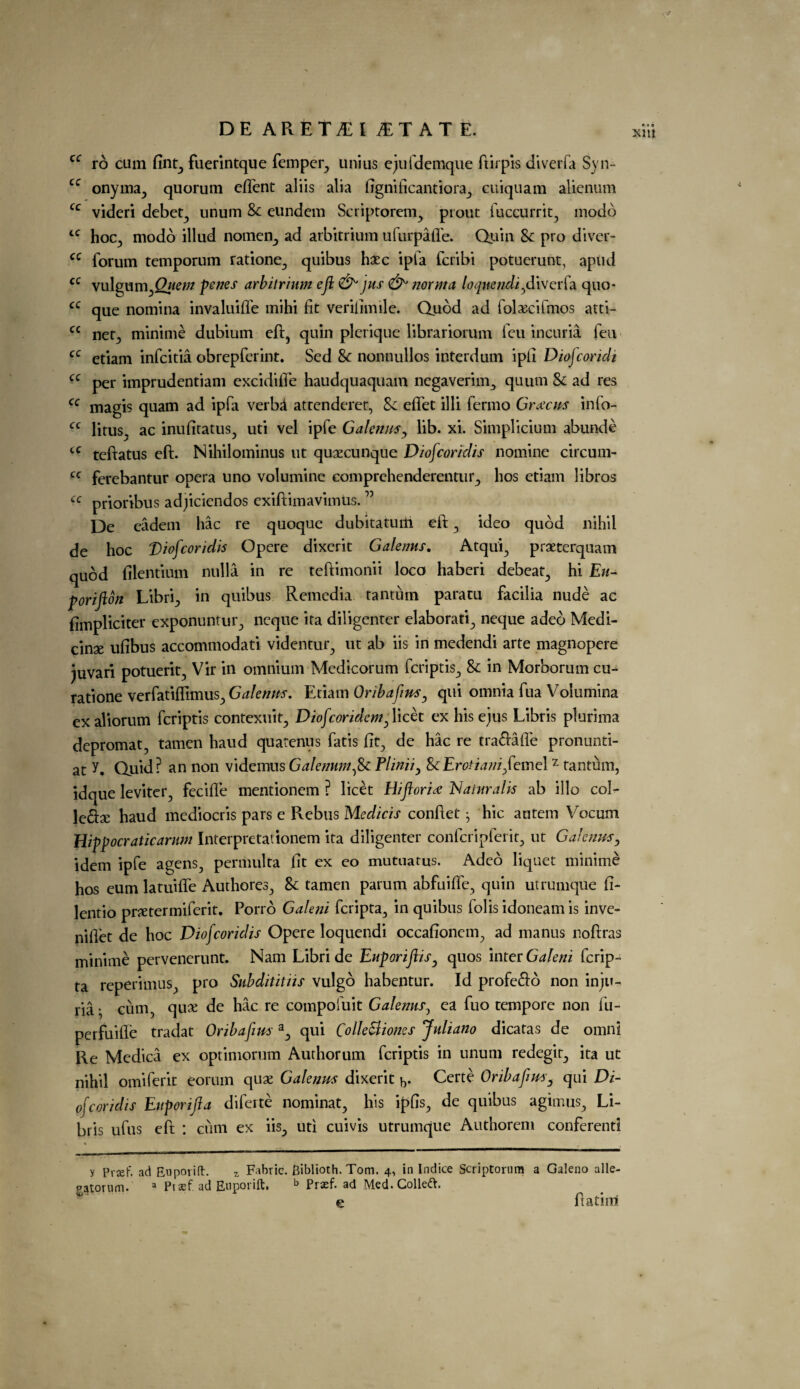 ro cum fint, fuerintque femper, unius ejufdemque ft if pis diverfa Syn¬ onyms, quorum efient aliis alia fignificantiora, cuiquam alienum cc videri debet, unum Sc eundcm Scriptorem, prout fuccurrit, modo hoc, modo illud nomen, ad arbitrium ufurpafle. Quin Sc pro diver- forum temporum ratione, quibus hsec ipfa feribi potuerunt, apud vulgum fiuern perns arbitrium eft & jus norma loqnendift iverfa quo- que nomina invaluiffe mihi fit verifimile. Quod ad fol^cifmos atti- net, minime dubium eft, quin plerique librariorum feu incuria feu etiam infeitia obrepferint. Sed &: nonnullos interdum ipfi Diofcoridi per imprudentiam excidifle haudquaquam negaverim^ quum & ad res magis quam ad ipfa verba attenderer, Sc efifet illi fermo Grams info- litus, ac inufitatus, uti vel ipfe Galenus, lib. xi. Simplicium abunde teftatus eft. Nihilominus ut quaecunque Diofcoridis nomine circum- ferebantur opera uno volumine eomprehenderentur, hos etiam libros prioribus adjiciendos exiftimavimUs. ” De eadem hac re quoque dubitatutfi eft , ideo quod nihil de hoc Diofcoridis Opere dixerit Galenus. Atqui, praeterquam quod filentium nulla in re teftimonii loco haberi debeat, hi Ew- porifton Libri, in quibus Remedia tantuin paratu facilia nude ac fimpliciter exponuntur, ncque ita diligenter elaborati, neque adeo Medi¬ cine ufibus accommodati videntur, ut ab iis in medendi arte magnopere )uvari potuerit, Vir in omnium Medicorum feriptis, Sc in Morborum cu- ratione verfatifllmus, Galenus. Etiam Oribafms, qui omnia fua Volumina exaliorum feriptis contexuit, Diofcoridemftich ex his ejus Libris plurima depromat, tamen haud quatenus fatis fit, de hac re tra&afle pronunti- at y. Quid? an non videmus Galenumfic Plinii, ScErotianifteinelz tantum, idque leviter, fecifie mentionem ? licet Hiftoria; Naiuralis ab illo col¬ lege haud mediocris pars e Rebus Medicis conftet • hie autem Vocum cc cc cc cc cc cc cc cc cc cc cc cc cc Hippocratic arum Interpretationem ita diligenter confcripferit, ut Galenus, idem ipfe agens, permulta fit ex eo mutuatus. Adco liquet minime hos eum latuifle Authores, Sc tamen parum abfuifle, quin utrumque fi- lentio pretermiferit. Porro Galeni feripta, in quibus folis idoneam is inve- niflet de hoc Diofcoridis Opere loquendi occafionem, ad manus noftras minime pervenerunt. Nam Libride Euporiftis, quos inter Galeni ferip¬ ta reperimus, pro Subditit iis vulgo habentur. Id profe&o non inju¬ ria ; cum, que de hac re compofuit Galenus, ea fuo tempore non fu- perfuifie tradat Oribafmsa, qui Colle&iones Juliano dicatas de omni Re Medica ex optimorum Authorum feriptis in unum redegit, ita ut nihil omiferit eorum quae Galenus dixerit y,. Certe Oribaftus, qui Di¬ ofcoridis Euporifta diferte nominat, his ipfis, de quibus agimus, Li¬ bris ufus eft : cum ex iis, uti cuivis utrumque Authorem conferenti patorum. a Pt cef ad Euporift. b Prasf. ad Med. Collet. b e ftatim xm