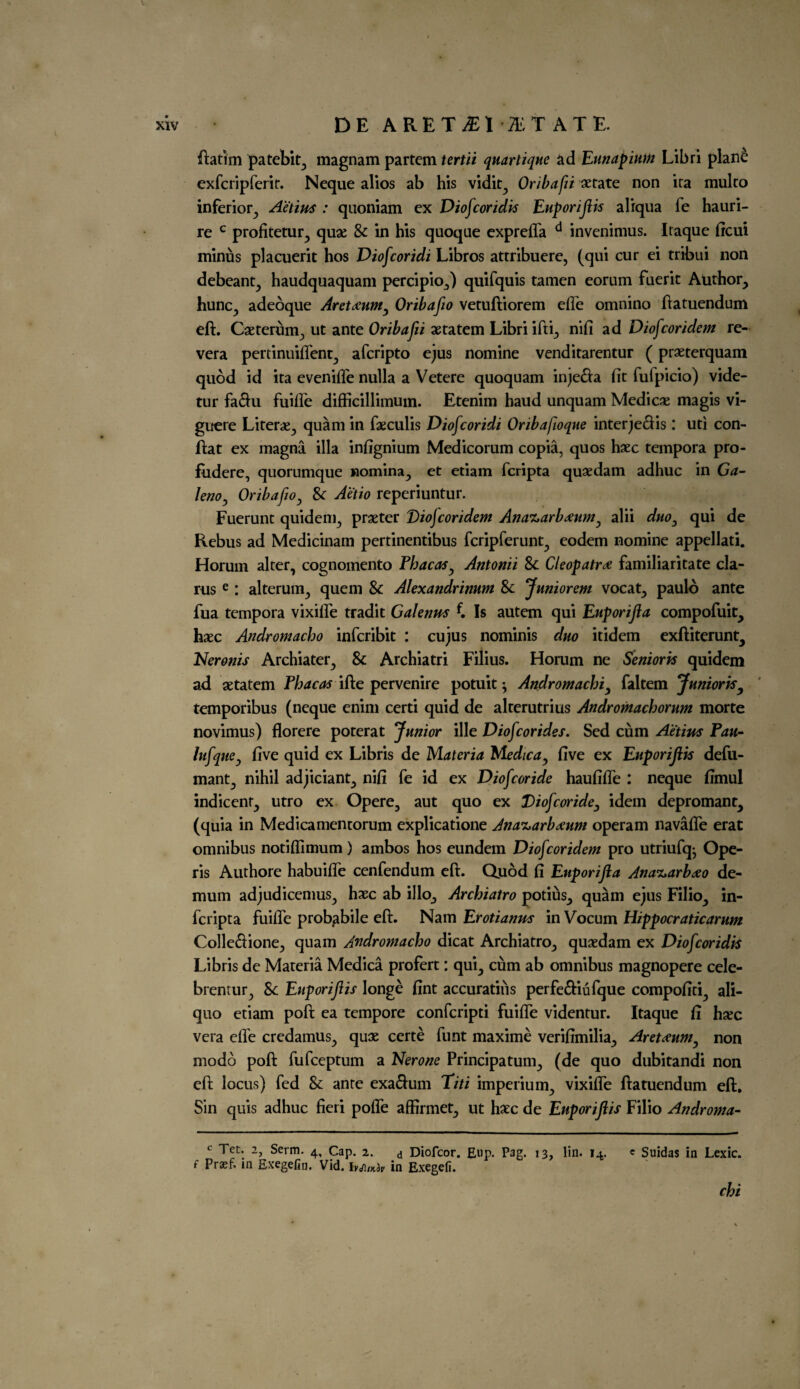 xiv DE ARET^l 'ITATE. ftatim patebit, magnam partem tertii quartique ad Eunapium Libri plan& exfcripferir. Neque alios ab his vidit, Oribafii xrate non ira multo inferior, Aetius : quoniam ex Diofcoridis EuporiJHs aliqua fe hauri- re c profitetur, qu* 8c in his quoque exprefla d invenimus. Itaque ficui minus placuerit hos Diofcoridi Libros attribuere, (qui cur ei tribui non debeant, haudquaquam percipio,) quifquis tamen eorum fuerit Author, hunc, adeoque Aret^um^ Oribafio vetuftiorem efle omnino ftatuendum eft. Caeterum, ut ante Oribafii aetatem Libri ifti, nifi ad Diofcoridem re- vera pertinuifient, afcripto ejus nomine venditarentur (pr*terquam quod id ita evenifle nulla a Vetere quoquam inje&a fit fufpicio) vide- tur faftu fuifle difficillimum. Etenim haud unquam Medic* magis vi- guere Liter*, quam in faeculis Diofcoridi Oribafoque interjeftis: uti con- ftat ex magna ilia infignium Medicorum copia, quos haec tempora pro- fiidere, quorumque nomina, et etiam fcripta quaedam adhuc in Ga- IenOy Oribafio, 8c Actio reperiuntur. Fuerunt quidem, prater Diofcoridem Ana^arb^um^ alii duo3 qui de Rebus ad Medicinam pertinentibus fcripferunt, eodem nomine appellati. Horuin alter, cognomento Pbacas, Antonii 8c Cleopatra familiaritate da¬ rns e : alterum, quern & Alexandrimm 8c Jnniorem vocat, paulo ante fua tempora vixifle tradit Galenas f. Is autem qui Enporijia compofuit, hxc Andromacho infcribit : cujus nominis duo itidem exftiterunt, Heronis Archiater, 8c Archiatri Filius. Horum ne Senioris quidem ad aetatem Phacas ifte pervenire potuit; Andromachi, faltem Junioris, temporibus (neque enim certi quid de alterutrius Andromachorum morte novimus) florere poterat Junior ille Diofcor ides. Sed cum Aetius Pau- lufquCj five quid ex Libris de Materia Me die a y five ex EuporiJHs defu- mant, nihil adjiciant, nifi fe id ex Diof coride haufifle : neque fimul indicenf, utro ex Opere, aut quo ex Diof coride3 idem depromant, (quia in Medicamentorum explicatione Ana^arbeeum operam navafle erat omnibus notifllmum) ambos hos eundem Diofcoridem pro utriufq* Ope- ris Authore habuifle cenfendum eft. Quod fi Enporijia Ana^arbdeo de- mum adjudicemus, haec ab illo, Archiatro potius, quam ejus Filio, in- feripta fuifle probabile eft. Nam Erotianus in Vocum Hippocratic arum Colle&ione, quam Andromacho dicat Archiatro, quaedam ex Diofcoridis Libris de Materia Medica profert: qui, cum ab omnibus magnopere cele- brentur, 8c Euporiftis longe fint accuratius perfe&iufque compofiti, ali- quo etiam poft ea tempore confcripti fuifle videntur. Itaque fi hsec vera die credamus, qux certe funt maxime verifimilia, Aretxum, non modo poft fufeeptum a Nerone Principatum, (de quo dubitandi non eft locus) fed 8c ante exaftum Titi imperium, vixifle ftatuendum eft. Sin quis adhuc fieri pofle affirmet, ut haec de EuporiJHs Filio Androma- c Tet. 2, Serm. 4, Cap. 2. d Diofcor. Eup. Pag. 13, lin. 14. c Suidas in Lexic. f Praef. m Exegefin. Vid. hj\IKiv in Exegefi. chi 1