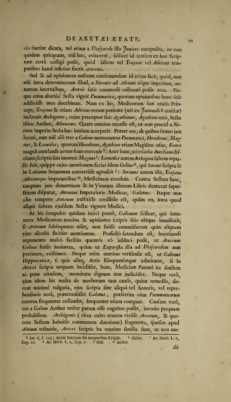 XV chi fuerint dicata, vel ctiam a Diofcoride illo Jujiiore compofita, ne turn quidem quicquam, nift hoc, evinceret • fcilicet id tantum ex hoc Scrip- tore certo colligi pofte, quod faltem vel Trajatti vel Adriani tern- poribus haud inferior fuerit Aretaus, Sed Sc ad opinionem noftram confirmandam id etiam facit, quod, non nifi intra determinatum illud, a Neronis ad Adriani ufque imperium, an- norum incervallum, Aretai fatis commode collocari poftit aetas. Ne- que enim diutius Sefta viguit Pneumatica, quorum opinionibus hunc fefe addixilfe mox docebimus. Nam ex his, Medicorum fux aetatis Prin- ceps, Trajano Sc etiam Adriano rerum potiente (uti ex Juvenale S conftat) inclaruit Archigenes • cujus praeceptor fuit Agathinm, Agathwiverb^Sedx iftius Author, Athen#us> Quare omnino necefle eft, ut non procul a Ne¬ ronis imperio Seda haec initium acceperit- Prseter eos, dequibus fumus jam locuti, non nift alii tres a Galeno memorantur Pneumatici, Herodotus, Mag- tins, & Leonides} quorum Herodotus, Agdthino etiam Magiftro ufus, Roma: magna cum laude artem fuam exercuit h. Ante hunc,uti e Ceelio AurelianodiP cimus,fcriptis fuis innotuit Magnusl: Leonides autemArchigeni faltem aequa- Jis fuit, quippe cujus mentionem faciat idem Coelius k, qui Sorani fcripta fe in Latinum Sermonem convertifle agnofcit1: Soranus autem ifte, Trajano jdrianoque imperantibus m, Medicinam excoluit. Contra Seftam hanc, tanquam jam demortuam Sc in Virorum illorum Libris duntaxat fuper- ftitem difputat, Antonini Imperatoris Medicus, Galenus. Itaque non alio tempore Aretaum exftitiffe credibile eft, quam eo, intra quod aliqui faltem ejufdem Scd:x viguere Medici. At hie fcrupulus quidam injici poteft, Galenum fcilicet, qui innu- , mera Medicorum nomina 8c ©piniones feriptis fuis ubique immifeuit^ ft Aretaum fubfequutus diet, non fuifte commiflurum quin aliquam ejus alicubi feciftet mentionem. Profe&d fatendum eft, hujufmodi argumento niulro facilius quemvis eo adduci poke, ut Aretxum Galeno fuifte juniorem, quam ut Euporijla ilia ad Diofcoridem non pertinere, exiftimet. Neque enim omnino verifimile eft, ut Galenus Hippocratic#, ft quis alius, Artis Eloquentiaeque admirator, ft in Aret#i fcripta unquam incidiflet, hunc, Medicine Parenti ita ftinilem ac pene aemulum, memoratu dignum non judicaflet. Neque vero, cum idem hie multa de morborum tarn caufis, quam remediis, do- ceat minime vulgaria, ejus fcripta fine aliquavel honoris, vel repre- henfionis nota, praetermififtet Galenus • praefertim cum Pneumaticorum caeteros frequenter collaudet, frequenter etiam coarguat. Caufam vero, cur a Galeno Author nofter parum efle cognitus poftet, invenio perquam probabilem. Archigenis ( circa cujus aetatem vixifle Aret#umy Sc quo- cum Se&am habuifle communem docuimus) fragmenta, fparfim apud Aetium reftantia, Aretai feriptis ita omnino ftmilia funt, ut non mo- s Sat. 6j 1. 235 '■> <luam Satyram his temporibus fcrlpflt. h Galen. 1 Ac. Morb. L. 2, Cap. io. k Ac. Morb. L. 2, Cap. i* 1 Ibid. m Suidas. dA