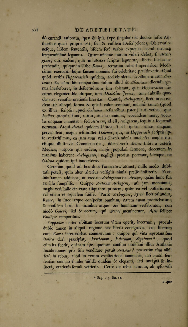 do curandi rationerii., quae & ipfa faepe fingularis & duobus hike Au- thoribus quad propria eft., fed Sc eafdem Defcriptiones,, O bier vat io- nefque^ iifdem fententiis., iifdem fere verbis expreilas, apud utrumqj frequentifllme legamus. Quare minime mirum videri debet., fi Archi- genesy quiv eadem., quae in Aretdei fcriptis legunrur., libris iuis com- prehenditj quique in llrbe Romay terrarum orbis Imperatrice, Medi- cinam exercuit., hujus famam nominis fui celebritare praeftinxerit. Quid quod verbis Hippocratick quidem, fed obfoletis., iaepilTime uratur Are- teem; &Cy cum his temporibus fufum illud Sc Afiaticum dicendi ge¬ nus invalefceret, in defuetudinem jam abierant, qua; Hippocratem fe- cutus eleganter hie ufurpat, turn Diale&m Jonicay turn lubtilis quas- dam ac venufta orationis brevitas. Contray Archigenesy licet in eo ea- dem fit alioqui forma & quafi color fermonis., minime tamen (quod ex illius fcriptis apud Gale/mm reftantibus patetj) aut verbis, qua2 Jonibus propria funt, utitur^ aut communes, eorundem more, vocu- las unquam immutat : fed Attkaviy id eft, vulgarem, fequitur loquendi normam. Atqui Areteci quidem Libros, fi ad ipfius manus unquam perveniffent, magni aeftimaffet GalennSy qui, in Hippocratk fcriptis ip- fe verfatiftimus, ea jam turn vel a Gr<ecis minus intelle&a amplis do- ftifque illuftravk Commentariis j iidem vero Aret<ei Libri a caeteris Medicis, utpote qui eadem, magis populari fermone, docentem in manibus haberent ArchigeneWy negligi prorfus poterant, ideoque ne Galeno quidem ipfi innotefeere. Caeterum, quod ad hos duos Pneumaticos attinet, nullo modo dubi- tari poteft, quin alter alterius veftigiis nimis prefle inftiterit. Faci- lius tamen adducor, ut credam Archigenem ex A/reteeOy quam hunc fua ex illo fumpfiffe. Quippe Areteum Archigeney uti jam monuimus, magis verifimile eft aetate aliquanto priorem, quam eo vel pofteriorem, vel etiam ei aequalem fuiffe. Porro ArchigeneSy Syria licet oriundus, Roma, in luce atque confpeftu omnium, Artem fuam profitebatur 5 & ejufdem libri in manibus atque ore hominum verfabantur, non modo Galeniy fed Sc eorum, qui Areteei meminerunt, Aetii fcilicet Paulique temporibus. Cappadox nofter ubitiam locoruni vitam egerif, incertum ; procul* dubio tamen in aliqua regione haec literis confignavit, cui liberum cum Roma intercedebat commercium : quippe qui vina aegrotantibus Italic a dari prsecipiat, Fundamm , FalernuWy Signimtm n, quod cum ita fuerit, quanam fpe, quonam confilio tiotiflimi illius Authoris lucubrations pro fuis venditare potuit Are teem P pr^fertim cum nihil fere in rebus, nihil in rerum explication immutarit, nifi quod fen- tentias omnino fimiles nitida quidem Sc eleganti, fed antiqua Sc in- fueta, orationis forma veftierit. Certe de rebus tantum, ab ipfo vifis n Pag. 113, lin. 12. atque ft