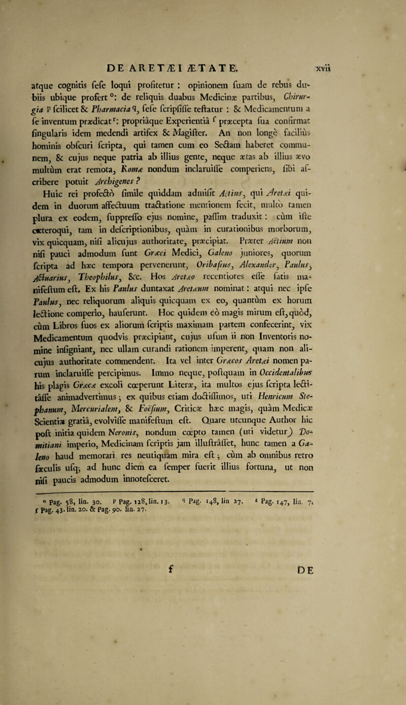 atque cognitis fefe loqui profitetur : opinionem fuam de rebus du- biis ubique profert °: de reliquis duabus Medicinae partibus, Chirnr- gia P fcilicet & Pharmacia ^ fefe feripfiffe teftatur : & Medicamentum a fe inventum praedicatr: propriaque Experientia f praecepta iua conftrmat fingularis idem medendi artifex & Magifter. An non longe facilius hominis obfeuri feripta., qui tamen cum eo Sedam haberet coramu- nem., & cujus neque pacria ab illius gente,, neque xtas ab illius xvo multum erat remota., Romx nondum inclaruilfe comperiens, fibi af* cribere potuit Archigenes ? Huic rei profedo fimile quiddam admifit Act ins, qui /fret A qui- dem in duorum affeduum tradatione mentionem fecit, multo tamen plura ex eodem^ fuppreffo ejus nomine., paflim traduxit : cum ifte cteteroquij tarn in deferiptionibus^ quam in curationibus morborum, vix quicquam., nifi alicujus authoritate, praecipiat. Procter Aetium non nifi pauci admodum funt Greed Medici., Galeno juniores., quorum feripta ad hoec tempora pervenerunt, Oribafins, Alexander, Paulas, ASluariuSj Theopbilus, &0. Hos Aretjco reccntiores effe fatis rna- nifeftum eft. Ex his Panins duntaxat Aretaum nominat: atqui nec ipfe Panins, nec reliquorum aliquis quicquam ex eo5 quantum ex horum ledione comperio., hauferunt. Hoc quidem eo magis mirum eft., quod., cum Libros fuos ex aliorum feriptis maximam partem confecerint, vix Medicamentum quodvis proecipiant^ cujus ufum ii non Inventoris no¬ mine infigniant, nec ullam curandi rationem imperent., quam non ali¬ cujus authoritate commendent. Ita vel inter Grecos Aret<ei nomen pa- lum inclaruifle percipimus. Irnmo neque., poftquam in Occidentalibm his plagis Grxca excoli coeperunt Literoe., ita multos ejus feripta ledi- taffe animadvertimus • ex quibus etiam dodiflimos^ uti Henricnm Ste- phanum, Mercnrialem, & Foefinm, Criticae hxc magis, quam Medicos Sciential gratia., evolviffe manifeftum eft. Quare utcunque Author hie poft initia quidem Neronis, nondum coepto tamen (uti videturj) T)o* mitiani imperio, Medicinam feriptis jam illuftrafiet, hunc tamen a Ga¬ leno haud memorari res neutiquam mira eft ^ cum ab omnibus retro faeculis ufqj ad hunc diem ea femper fuerit illius fortuna> ut non nifi paucis admodum innotefeeret. 0 Pag* 58, lin. 30. p Pag. 128,1111.13. s Pag. 148, lin 27. * Pag. 147, lin. 74 r pag. 43. lin. 20. & Pag. 90. lin. 27. f DE