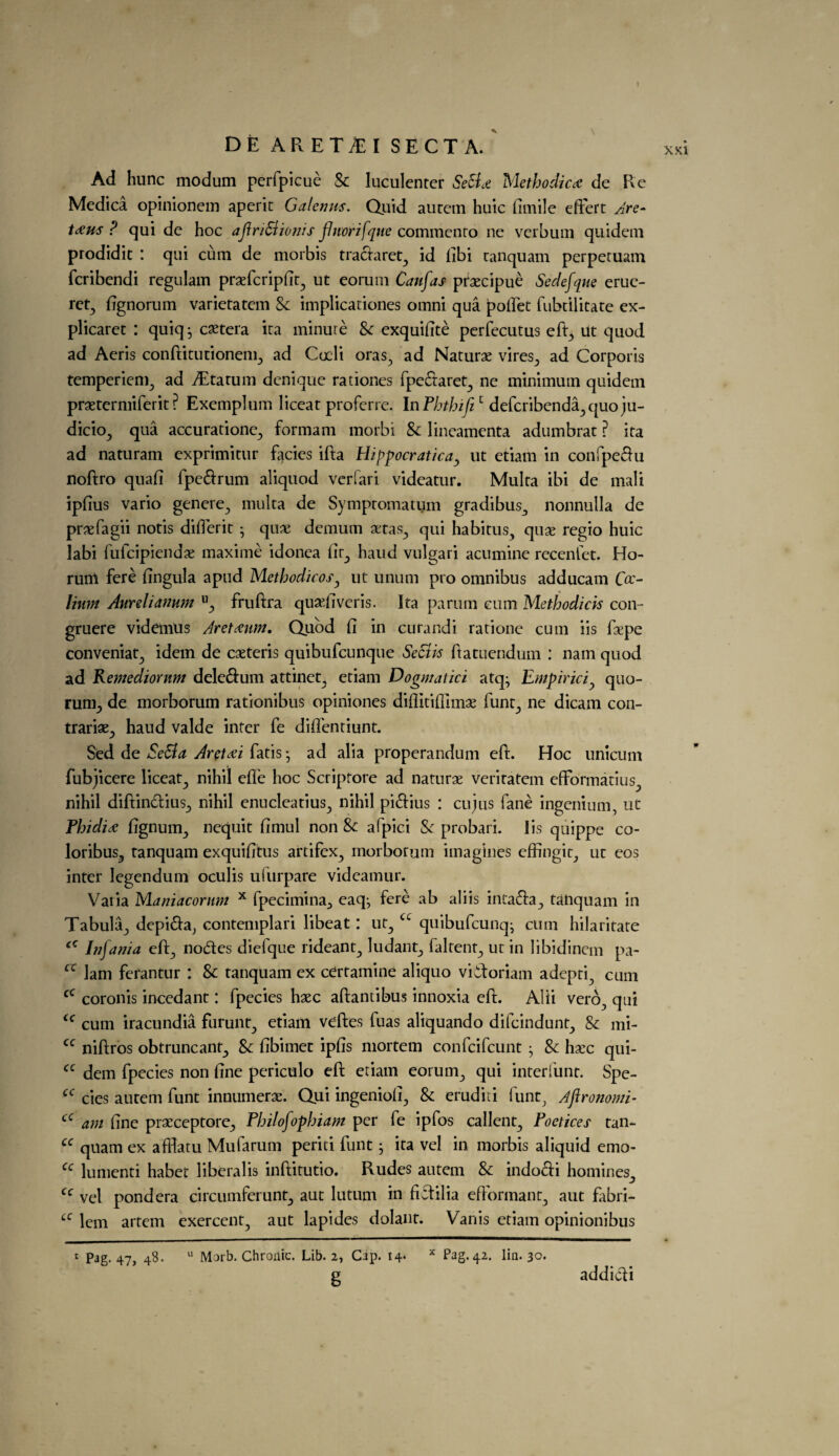 » DE ARET£I SECT A. Ad hunc modum perfpicue Sc luculenter SeSi.e Methodic* de Re Medica opinionem aperit Galenus. Quid autein huic fimile effert Are- t*us ? qui de hoc aftriSlionis flnorifque commenro ne verbum quidem prodidit : qui cum de morbis tradaret, id fibi tanquam perpetuam fcribendi regulam praefcriplic^ ut eorum Canfas prsecipue Sedefque erue- ret, fignorum varietatem Sc implicationes omni qua pofiet fubtilitate ex- plicaret : quiq j cetera ita minute & exquifite perfecutus eft, ut quod ad Aeris conftitutionem, ad Cocli oras, ad Naturae vires, ad Corporis temperiem, ad fEtarum denique rationes fpedaret, ne minimum quidem pratermiferit ? Exemplum liceat proferre. In Phthift1 defcribenda,quo ju- dicio, qua accuratione, formam morbi & lineamenta adumbrat ? ita ad naturam exprimitur facies ifta Hippocraticay ut etiam in confpedu noftro quad fpedrum aliquod verfari videatur. Multa ibi de mali ipfius vario genere, multa de Symptomatum gradibus, nonnulla de praefagii notis differit • qua; demum aetas, qui habitus, quae regio huic labi fulcipiendae maxime idonea fir, haud vulgari acumine recenfet. Ho- runi fere fingula apud Methodicos, ut unum pro omnibus adducam O- Hum Aunliamwi u, fruftra qusefiveris. Ita parum cum Methodicis con- gruere videmus Aretaum. Quod fi in curar.di ratione cum iis faepe conveniat, idem de ceteris quibufcunque Seciis fiatuendum : nam quod ad Remedtornm deledum attinet, etiam Dogmatici atq^ Empiriciquo¬ rum, de morborum rationibus opiniones diflitifilmae funt, ne dicam con- trariae, haud valde inter fe difientiunt. Sed de Se&a Arctdi fatis *, ad alia properandum eft. Hoc unicum fubjicere liceat, nihil efte hoc Scriptore ad naturae veritatem eftbnnatius, nihil diftindius, nihil enucleatius, nihil pidius : cujus fane ingenium, ut Phidi* fignum, nequit fimul non & afpici Sc probari. Iis quippe co- loribus, tanquam exquifitus artifex, morborum imagines effingit, ut eos inter Iegendum oculis ufurpare vidcamur. Varia Maniacornm x fpecimina, eaq^ fere ab aliis intada, tanquam in Tabula, depida^ contemplari libeat: ut, cc quibufcunq- cum hilaritate ‘c Infanta eft, nodes diefque rideant, ludant, faltent, ur in libidincm pa- cc lam ferantur : Sc tanquam ex cdrtamine aliquo vidoriam adepri, cum cc coronis ineedant: fpecies hxc aftantibus innoxia eft. Alii vero, qui <c cum iracundia furunt, etiam veftes fuas aliquando difcindunt. Sc mi- cc niftros obtruncant. Sc fibimet ipfis mortem confcifcunt • Sc haec qui- cc dem fpecies non fine periculo eft etiam eorum, qui interfunt. Spc- cc cies autem funt innumerae. Qui ingeniofi, Sc eruditi funt, Aftronomi- cc am fine praeceptore, Philofophiam per fe ipfos callent, Poetices tan- cc quam ex afflatu Mufarum periti funt j ita vel in morbis aliquid emo- cc lumenti habet liberalis inftitutio. Rudes autem Sc indodi homines, cc vel pondera circumferunt, aut lutum in fidilia efformant, aut fabri- £C lem artem exercent, aut lapides dolant. Vanis etiam opinionibus 1 Pag. 47, 48. 11 Morb. Chronic. Lib. 2, Clip. 14. x Pag. 42. lin. 30. g addidi