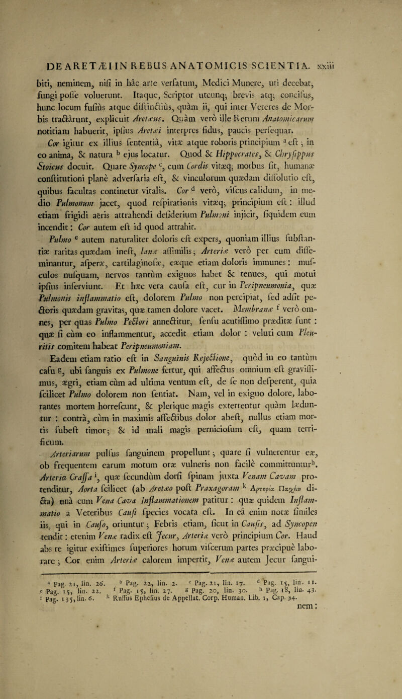 biti, neminem., nift in hac arte verfatum^ Medici Munere^ uri decebat, fungi pofle voluerunt. Itaque, Scriptor utcunq- brevis atq- concifus, hunc locum fufitis arque diftinclius^ quam ii, qui inter Veteres de Mor- bis tra&arunt., explicuit Aretxus. Quam vcro ille Rerum Anatomic arum notitiam habuerit^ ipftus Aretai interpres fidus^ paucis peri’equar. Cor igitur ex illius fententia, vitae atque roboris principium a eft} in eo anima., 8c natura b ejus locatur. Quod 8c Hippocrates3 8c Cbryfippus Stoicus docuit. Quare Syncope cy cum Cordis vitseq, morbus lit, humanae conftitutioni plane adverfaria effc^ 8c vinculorum quaedam dilfolutio eft., quibus facultas continetur vitalis. Cor d verb., vifcus calidum., in me¬ dio Pulmonum jacet^ quod refpirationis vitaeq- principium eft : illud etiam frigidi aeris attrahendi deftderium Pulmoni injicir., fiquidem eum incendit: Cor autem eft id quod attrahit. Pulmo e autem naturaliter doloris eft expers_, quoniam illius fubftan- tiae raritas quaedam ineft, Ian* afllmilis; Arteria verb per eum difte- minantur, afpera^ cartilaginofte^ eaeque etiam doloris immunes: muf- culos nufquam, nervos tantum exiguos habet 8c tenues., qui motui ipftus inferviunt. Et haec vera caufa eft? cur in Peripneumoniay qux Pulmonis inflammatio eft., dolorem Pulmo non percipiat., fed adftt pe¬ riods quaedam gravitas., quae tamen dolore vacet. Membrane t verb om- nes,, per quas Pulmo Pettori anne&itur, fenfu acutilfimo praeditae funt : quae ft cum eo inflammentur., accedit etiam dolor : veluti cum Pleu- ritis comitem habeat Peripneumotiiam. Eadem etiam ratio eft in Sanguinis PejeCdione^ quod in eo tantum cafu ubi fanguis ex Pulmone fertur., qui afte&us omnium eft graviffi- mus., aegri., etiam cum ad ultima ventum eft., de fe non defperent., quia fcilicet Pulmo dolorem non fentiat. Nam., vel in exiguo dolore, labo- rantes mortem horrefcunt., 8c plerique magis exterrentur quam fedun- tur : contra^ cum in maximis afife&ibus dolor abeft., nullus etiam mor¬ tis fubeft timor • 8c id mali magis perniciofum eft., quam terri- ficum. Jrteriarum pullus fanguinem propellunt • quare ft vulnerentur eae., ob frequentem earum motum orae vulneris non facile committunturh. Arteria Craffa \ quae fecundutn dorfi fpinam juxta Venam Cavam pro- tenditur, Aorta fcilicet (ab Aretao poft Praxagoram ^ Apivpta. n«.%eiyi di¬ cta) una cum Vena Cava Jnflammationem patitur : quae quidein Inflam¬ matio a Veteribus Can ft fpecies vocata eft. In ea enim notae ftmiles iis; qui in Caufo, oriuntur • Febris etiam., ficut in Caufis3 ad Syncogen tendit: etenim Verne radix eft Jecur, Arteriee verb principium Cor. Hand abs re igitur exiftimes fuperiores horum vifcerum partes prsecipue labo- rare j Cor enim Arteria calorem impertit., Vena autem Jecur fangui- a Pag. 21, lin. 26. b Pag. 22, lin. 2. c Pag. 21, lin. 17. d Pag. 15, lin. 1 r. e Pag. 15, lin. 22. * 1 Pag. 15, lin. 27. s Pag. 20, lin. 30. h Pag. i3, lin. 43. i Pag. 135, lin. 6. k Ruffus Ephelius de Appellat. Corp. Human. Lib. i, Cap. 34. nem: